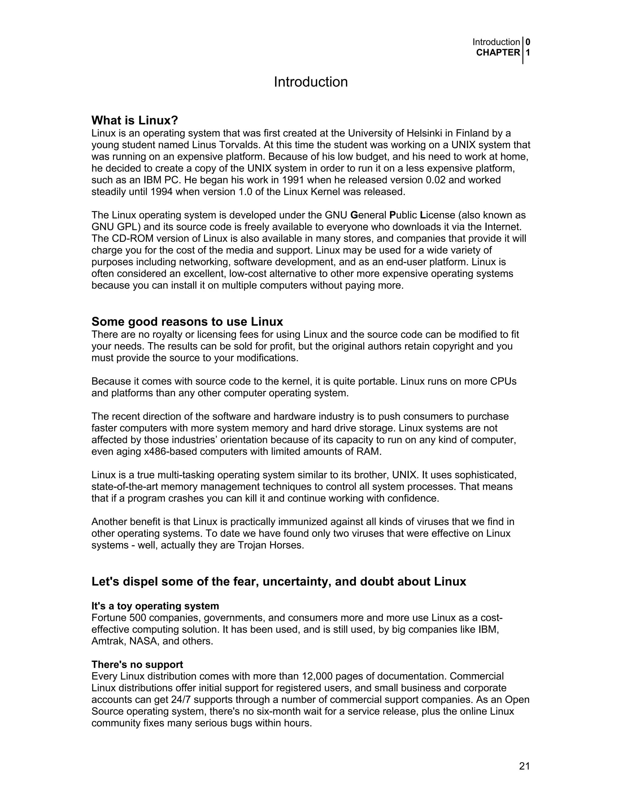 Introduction 0
CHAPTER 1
21
Introduction
What is Linux?
Linux is an operating system that was first created at the University of Helsinki in Finland by a
young student named Linus Torvalds. At this time the student was working on a UNIX system that
was running on an expensive platform. Because of his low budget, and his need to work at home,
he decided to create a copy of the UNIX system in order to run it on a less expensive platform,
such as an IBM PC. He began his work in 1991 when he released version 0.02 and worked
steadily until 1994 when version 1.0 of the Linux Kernel was released.
The Linux operating system is developed under the GNU General Public License (also known as
GNU GPL) and its source code is freely available to everyone who downloads it via the Internet.
The CD-ROM version of Linux is also available in many stores, and companies that provide it will
charge you for the cost of the media and support. Linux may be used for a wide variety of
purposes including networking, software development, and as an end-user platform. Linux is
often considered an excellent, low-cost alternative to other more expensive operating systems
because you can install it on multiple computers without paying more.
Some good reasons to use Linux
There are no royalty or licensing fees for using Linux and the source code can be modified to fit
your needs. The results can be sold for profit, but the original authors retain copyright and you
must provide the source to your modifications.
Because it comes with source code to the kernel, it is quite portable. Linux runs on more CPUs
and platforms than any other computer operating system.
The recent direction of the software and hardware industry is to push consumers to purchase
faster computers with more system memory and hard drive storage. Linux systems are not
affected by those industries’ orientation because of its capacity to run on any kind of computer,
even aging x486-based computers with limited amounts of RAM.
Linux is a true multi-tasking operating system similar to its brother, UNIX. It uses sophisticated,
state-of-the-art memory management techniques to control all system processes. That means
that if a program crashes you can kill it and continue working with confidence.
Another benefit is that Linux is practically immunized against all kinds of viruses that we find in
other operating systems. To date we have found only two viruses that were effective on Linux
systems - well, actually they are Trojan Horses.
Let's dispel some of the fear, uncertainty, and doubt about Linux
It's a toy operating system
Fortune 500 companies, governments, and consumers more and more use Linux as a cost-
effective computing solution. It has been used, and is still used, by big companies like IBM,
Amtrak, NASA, and others.
There's no support
Every Linux distribution comes with more than 12,000 pages of documentation. Commercial
Linux distributions offer initial support for registered users, and small business and corporate
accounts can get 24/7 supports through a number of commercial support companies. As an Open
Source operating system, there's no six-month wait for a service release, plus the online Linux
community fixes many serious bugs within hours.
 