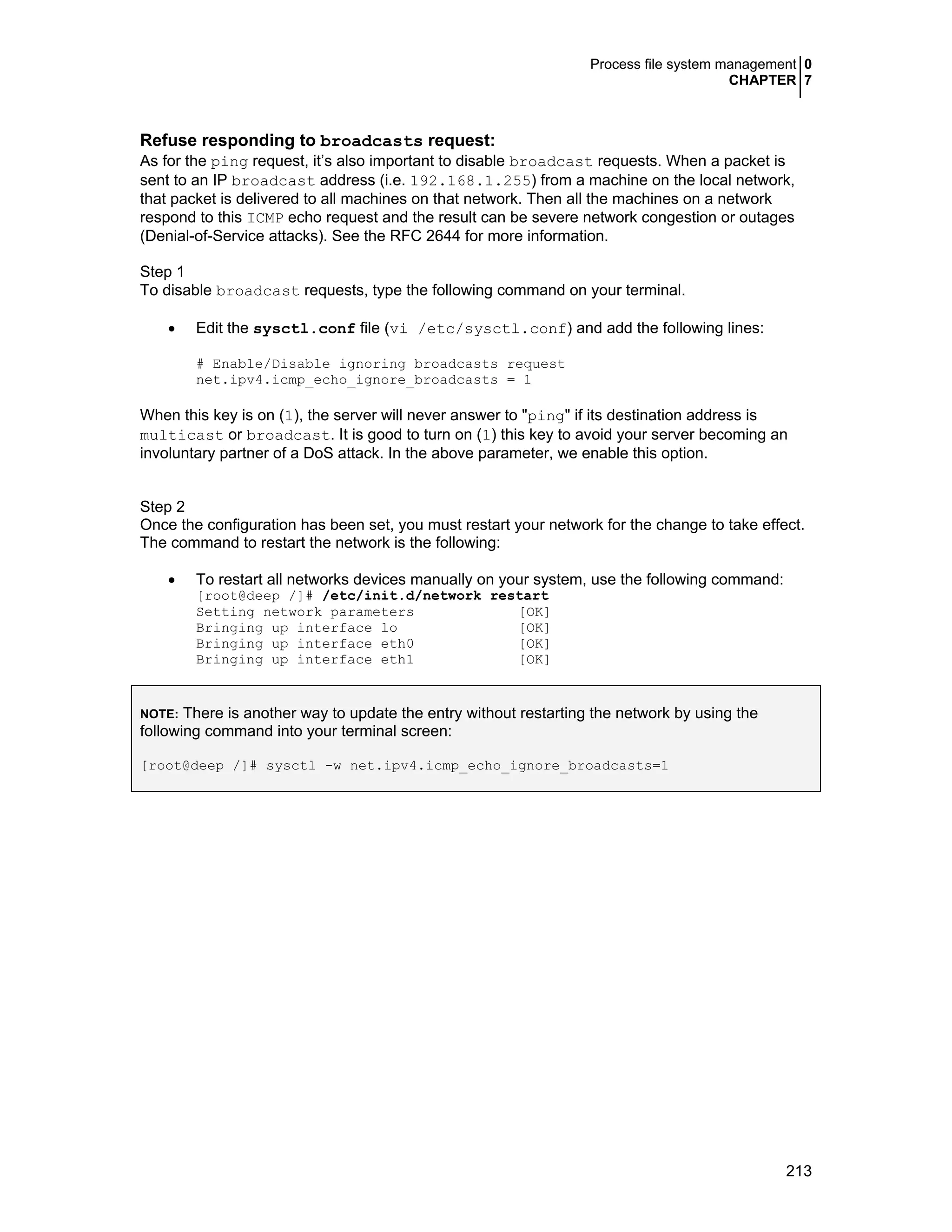 Process file system management 0
CHAPTER 7
213
Refuse responding to broadcasts request:
As for the ping request, it’s also important to disable broadcast requests. When a packet is
sent to an IP broadcast address (i.e. 192.168.1.255) from a machine on the local network,
that packet is delivered to all machines on that network. Then all the machines on a network
respond to this ICMP echo request and the result can be severe network congestion or outages
(Denial-of-Service attacks). See the RFC 2644 for more information.
Step 1
To disable broadcast requests, type the following command on your terminal.
• Edit the sysctl.conf file (vi /etc/sysctl.conf) and add the following lines:
# Enable/Disable ignoring broadcasts request
net.ipv4.icmp_echo_ignore_broadcasts = 1
When this key is on (1), the server will never answer to "ping" if its destination address is
multicast or broadcast. It is good to turn on (1) this key to avoid your server becoming an
involuntary partner of a DoS attack. In the above parameter, we enable this option.
Step 2
Once the configuration has been set, you must restart your network for the change to take effect.
The command to restart the network is the following:
• To restart all networks devices manually on your system, use the following command:
[root@deep /]# /etc/init.d/network restart
Setting network parameters [OK]
Bringing up interface lo [OK]
Bringing up interface eth0 [OK]
Bringing up interface eth1 [OK]
NOTE: There is another way to update the entry without restarting the network by using the
following command into your terminal screen:
[root@deep /]# sysctl -w net.ipv4.icmp_echo_ignore_broadcasts=1
 