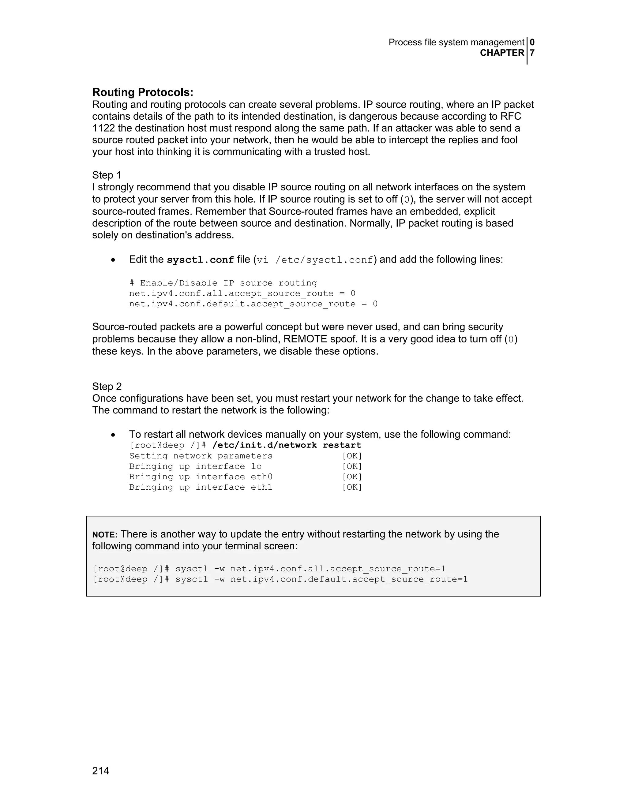 Process file system management 0
CHAPTER 7
214
Routing Protocols:
Routing and routing protocols can create several problems. IP source routing, where an IP packet
contains details of the path to its intended destination, is dangerous because according to RFC
1122 the destination host must respond along the same path. If an attacker was able to send a
source routed packet into your network, then he would be able to intercept the replies and fool
your host into thinking it is communicating with a trusted host.
Step 1
I strongly recommend that you disable IP source routing on all network interfaces on the system
to protect your server from this hole. If IP source routing is set to off (0), the server will not accept
source-routed frames. Remember that Source-routed frames have an embedded, explicit
description of the route between source and destination. Normally, IP packet routing is based
solely on destination's address.
• Edit the sysctl.conf file (vi /etc/sysctl.conf) and add the following lines:
# Enable/Disable IP source routing
net.ipv4.conf.all.accept_source_route = 0
net.ipv4.conf.default.accept_source_route = 0
Source-routed packets are a powerful concept but were never used, and can bring security
problems because they allow a non-blind, REMOTE spoof. It is a very good idea to turn off (0)
these keys. In the above parameters, we disable these options.
Step 2
Once configurations have been set, you must restart your network for the change to take effect.
The command to restart the network is the following:
• To restart all network devices manually on your system, use the following command:
[root@deep /]# /etc/init.d/network restart
Setting network parameters [OK]
Bringing up interface lo [OK]
Bringing up interface eth0 [OK]
Bringing up interface eth1 [OK]
NOTE: There is another way to update the entry without restarting the network by using the
following command into your terminal screen:
[root@deep /]# sysctl -w net.ipv4.conf.all.accept_source_route=1
[root@deep /]# sysctl -w net.ipv4.conf.default.accept_source_route=1
 