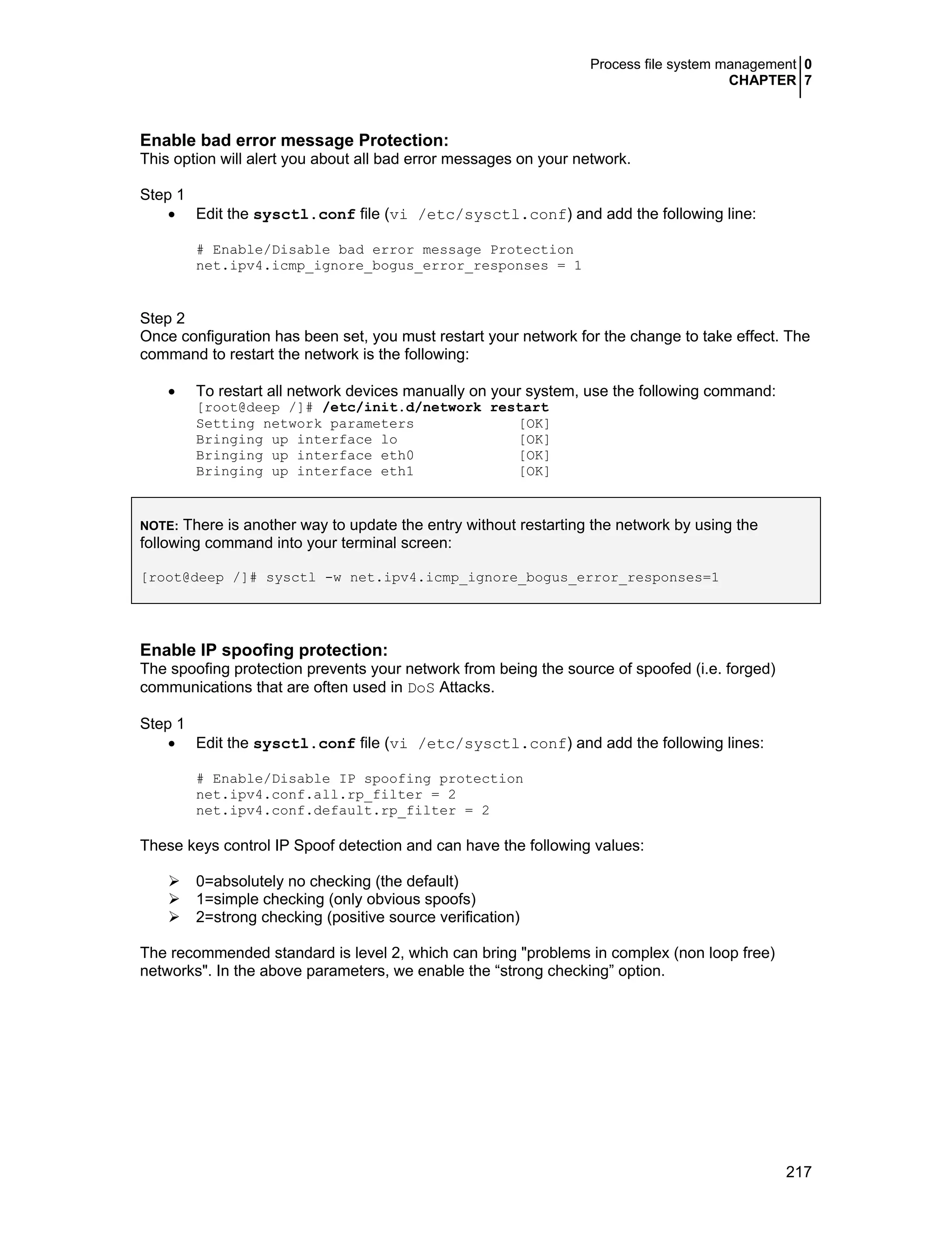 Process file system management 0
CHAPTER 7
217
Enable bad error message Protection:
This option will alert you about all bad error messages on your network.
Step 1
• Edit the sysctl.conf file (vi /etc/sysctl.conf) and add the following line:
# Enable/Disable bad error message Protection
net.ipv4.icmp_ignore_bogus_error_responses = 1
Step 2
Once configuration has been set, you must restart your network for the change to take effect. The
command to restart the network is the following:
• To restart all network devices manually on your system, use the following command:
[root@deep /]# /etc/init.d/network restart
Setting network parameters [OK]
Bringing up interface lo [OK]
Bringing up interface eth0 [OK]
Bringing up interface eth1 [OK]
NOTE: There is another way to update the entry without restarting the network by using the
following command into your terminal screen:
[root@deep /]# sysctl -w net.ipv4.icmp_ignore_bogus_error_responses=1
Enable IP spoofing protection:
The spoofing protection prevents your network from being the source of spoofed (i.e. forged)
communications that are often used in DoS Attacks.
Step 1
• Edit the sysctl.conf file (vi /etc/sysctl.conf) and add the following lines:
# Enable/Disable IP spoofing protection
net.ipv4.conf.all.rp_filter = 2
net.ipv4.conf.default.rp_filter = 2
These keys control IP Spoof detection and can have the following values:
0=absolutely no checking (the default)
1=simple checking (only obvious spoofs)
2=strong checking (positive source verification)
The recommended standard is level 2, which can bring "problems in complex (non loop free)
networks". In the above parameters, we enable the “strong checking” option.
 