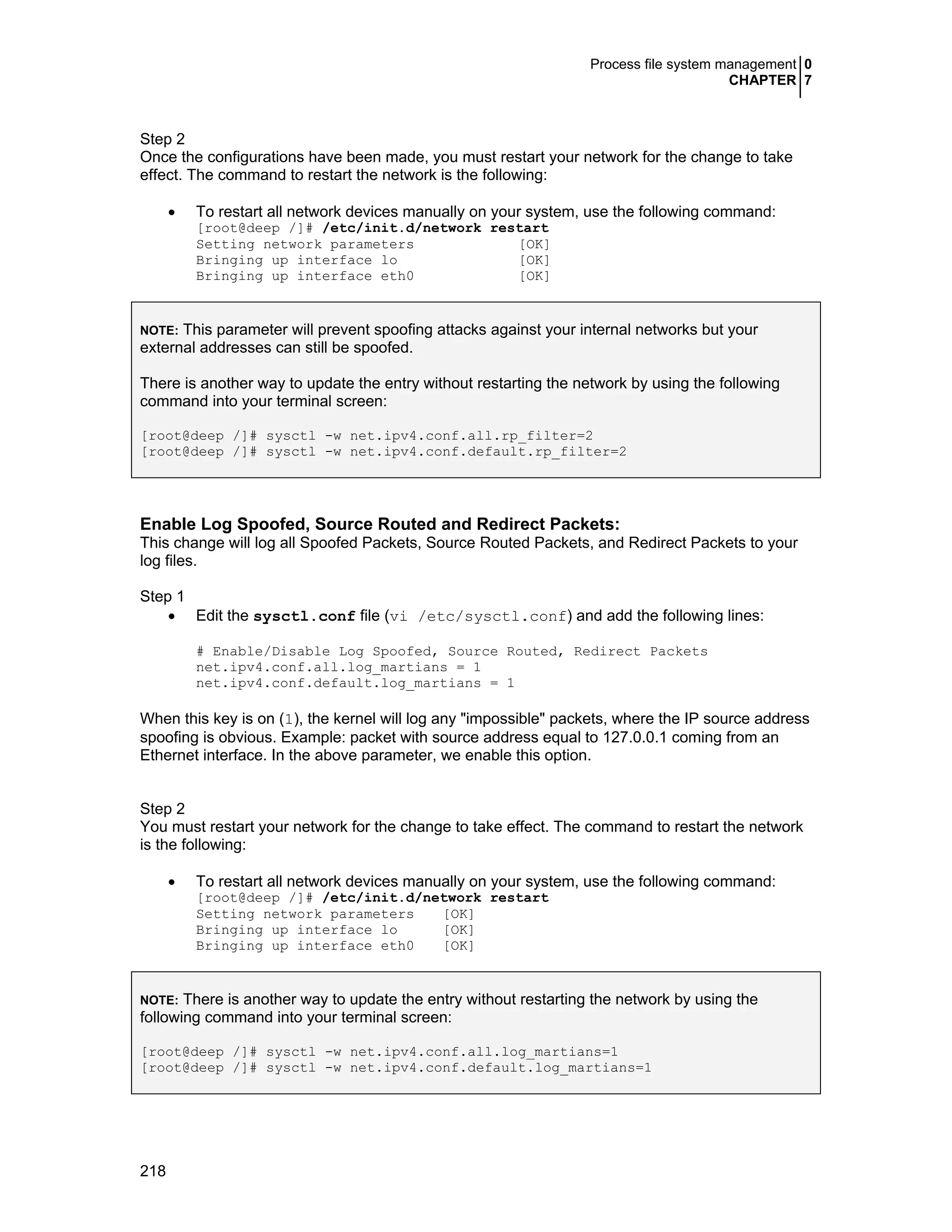Process file system management 0
CHAPTER 7
218
Step 2
Once the configurations have been made, you must restart your network for the change to take
effect. The command to restart the network is the following:
• To restart all network devices manually on your system, use the following command:
[root@deep /]# /etc/init.d/network restart
Setting network parameters [OK]
Bringing up interface lo [OK]
Bringing up interface eth0 [OK]
NOTE: This parameter will prevent spoofing attacks against your internal networks but your
external addresses can still be spoofed.
There is another way to update the entry without restarting the network by using the following
command into your terminal screen:
[root@deep /]# sysctl -w net.ipv4.conf.all.rp_filter=2
[root@deep /]# sysctl -w net.ipv4.conf.default.rp_filter=2
Enable Log Spoofed, Source Routed and Redirect Packets:
This change will log all Spoofed Packets, Source Routed Packets, and Redirect Packets to your
log files.
Step 1
• Edit the sysctl.conf file (vi /etc/sysctl.conf) and add the following lines:
# Enable/Disable Log Spoofed, Source Routed, Redirect Packets
net.ipv4.conf.all.log_martians = 1
net.ipv4.conf.default.log_martians = 1
When this key is on (1), the kernel will log any "impossible" packets, where the IP source address
spoofing is obvious. Example: packet with source address equal to 127.0.0.1 coming from an
Ethernet interface. In the above parameter, we enable this option.
Step 2
You must restart your network for the change to take effect. The command to restart the network
is the following:
• To restart all network devices manually on your system, use the following command:
[root@deep /]# /etc/init.d/network restart
Setting network parameters [OK]
Bringing up interface lo [OK]
Bringing up interface eth0 [OK]
NOTE: There is another way to update the entry without restarting the network by using the
following command into your terminal screen:
[root@deep /]# sysctl -w net.ipv4.conf.all.log_martians=1
[root@deep /]# sysctl -w net.ipv4.conf.default.log_martians=1
 