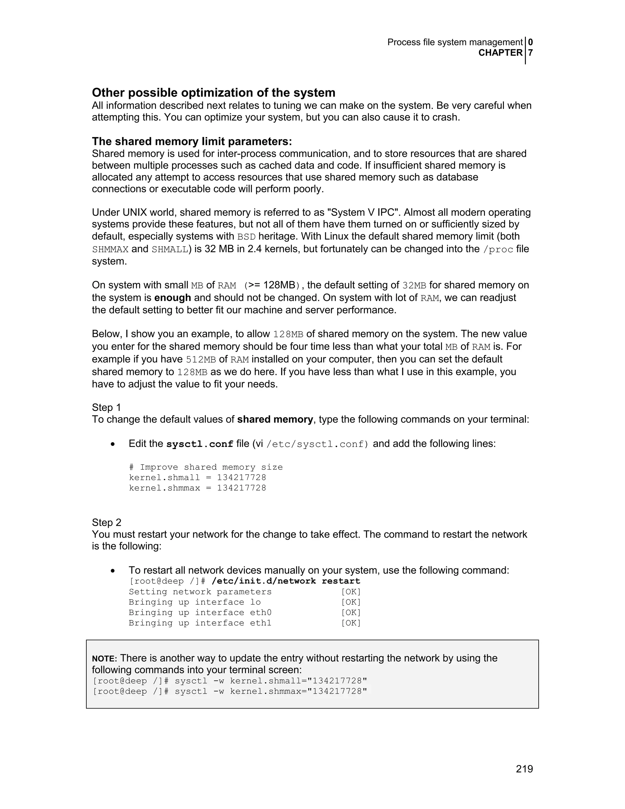 Process file system management 0
CHAPTER 7
219
Other possible optimization of the system
All information described next relates to tuning we can make on the system. Be very careful when
attempting this. You can optimize your system, but you can also cause it to crash.
The shared memory limit parameters:
Shared memory is used for inter-process communication, and to store resources that are shared
between multiple processes such as cached data and code. If insufficient shared memory is
allocated any attempt to access resources that use shared memory such as database
connections or executable code will perform poorly.
Under UNIX world, shared memory is referred to as "System V IPC". Almost all modern operating
systems provide these features, but not all of them have them turned on or sufficiently sized by
default, especially systems with BSD heritage. With Linux the default shared memory limit (both
SHMMAX and SHMALL) is 32 MB in 2.4 kernels, but fortunately can be changed into the /proc file
system.
On system with small MB of RAM (>= 128MB), the default setting of 32MB for shared memory on
the system is enough and should not be changed. On system with lot of RAM, we can readjust
the default setting to better fit our machine and server performance.
Below, I show you an example, to allow 128MB of shared memory on the system. The new value
you enter for the shared memory should be four time less than what your total MB of RAM is. For
example if you have 512MB of RAM installed on your computer, then you can set the default
shared memory to 128MB as we do here. If you have less than what I use in this example, you
have to adjust the value to fit your needs.
Step 1
To change the default values of shared memory, type the following commands on your terminal:
• Edit the sysctl.conf file (vi /etc/sysctl.conf) and add the following lines:
# Improve shared memory size
kernel.shmall = 134217728
kernel.shmmax = 134217728
Step 2
You must restart your network for the change to take effect. The command to restart the network
is the following:
• To restart all network devices manually on your system, use the following command:
[root@deep /]# /etc/init.d/network restart
Setting network parameters [OK]
Bringing up interface lo [OK]
Bringing up interface eth0 [OK]
Bringing up interface eth1 [OK]
NOTE: There is another way to update the entry without restarting the network by using the
following commands into your terminal screen:
[root@deep /]# sysctl -w kernel.shmall="134217728"
[root@deep /]# sysctl -w kernel.shmmax="134217728"
 