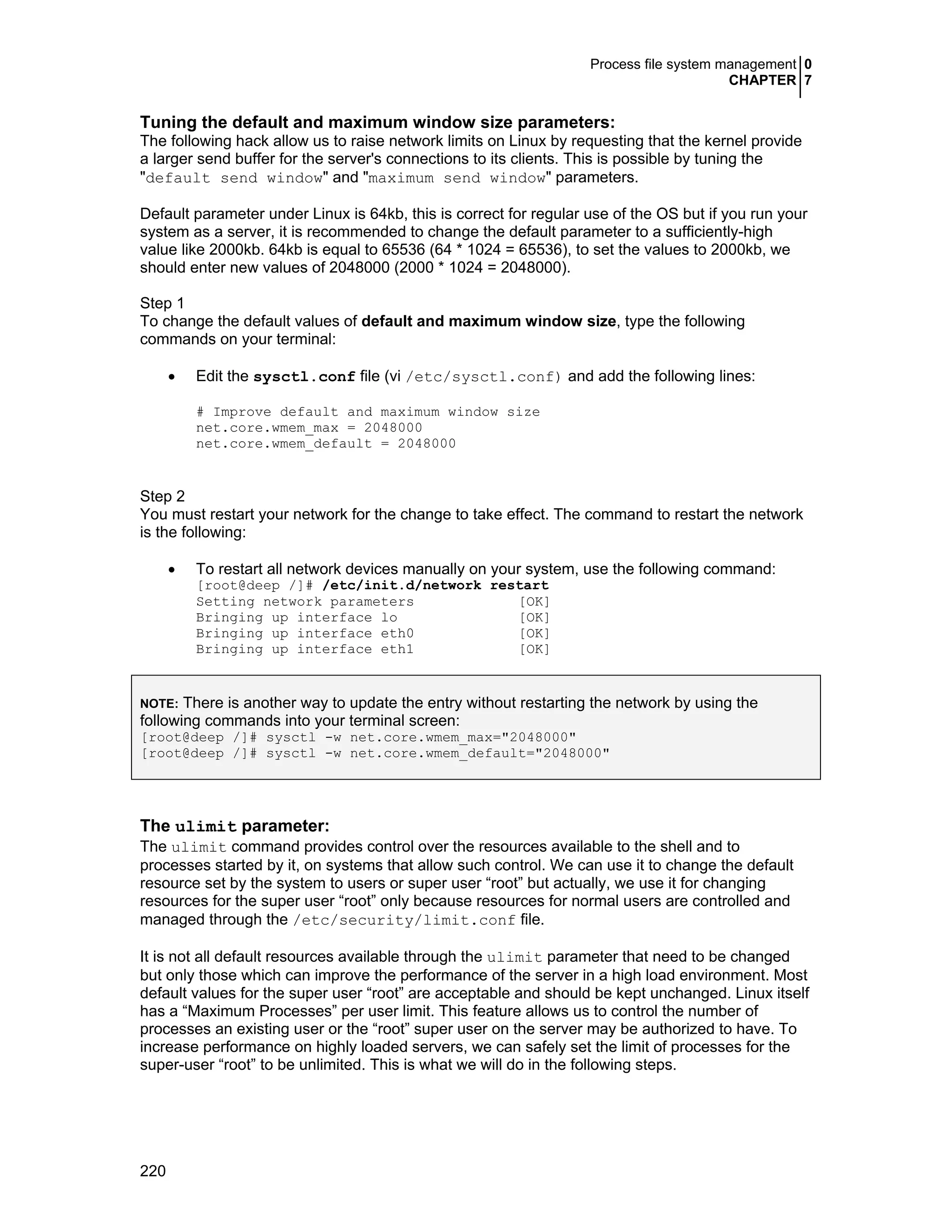 Process file system management 0
CHAPTER 7
220
Tuning the default and maximum window size parameters:
The following hack allow us to raise network limits on Linux by requesting that the kernel provide
a larger send buffer for the server's connections to its clients. This is possible by tuning the
"default send window" and "maximum send window" parameters.
Default parameter under Linux is 64kb, this is correct for regular use of the OS but if you run your
system as a server, it is recommended to change the default parameter to a sufficiently-high
value like 2000kb. 64kb is equal to 65536 (64 * 1024 = 65536), to set the values to 2000kb, we
should enter new values of 2048000 (2000 * 1024 = 2048000).
Step 1
To change the default values of default and maximum window size, type the following
commands on your terminal:
• Edit the sysctl.conf file (vi /etc/sysctl.conf) and add the following lines:
# Improve default and maximum window size
net.core.wmem_max = 2048000
net.core.wmem_default = 2048000
Step 2
You must restart your network for the change to take effect. The command to restart the network
is the following:
• To restart all network devices manually on your system, use the following command:
[root@deep /]# /etc/init.d/network restart
Setting network parameters [OK]
Bringing up interface lo [OK]
Bringing up interface eth0 [OK]
Bringing up interface eth1 [OK]
NOTE: There is another way to update the entry without restarting the network by using the
following commands into your terminal screen:
[root@deep /]# sysctl -w net.core.wmem_max="2048000"
[root@deep /]# sysctl -w net.core.wmem_default="2048000"
The ulimit parameter:
The ulimit command provides control over the resources available to the shell and to
processes started by it, on systems that allow such control. We can use it to change the default
resource set by the system to users or super user “root” but actually, we use it for changing
resources for the super user “root” only because resources for normal users are controlled and
managed through the /etc/security/limit.conf file.
It is not all default resources available through the ulimit parameter that need to be changed
but only those which can improve the performance of the server in a high load environment. Most
default values for the super user “root” are acceptable and should be kept unchanged. Linux itself
has a “Maximum Processes” per user limit. This feature allows us to control the number of
processes an existing user or the “root” super user on the server may be authorized to have. To
increase performance on highly loaded servers, we can safely set the limit of processes for the
super-user “root” to be unlimited. This is what we will do in the following steps.
 