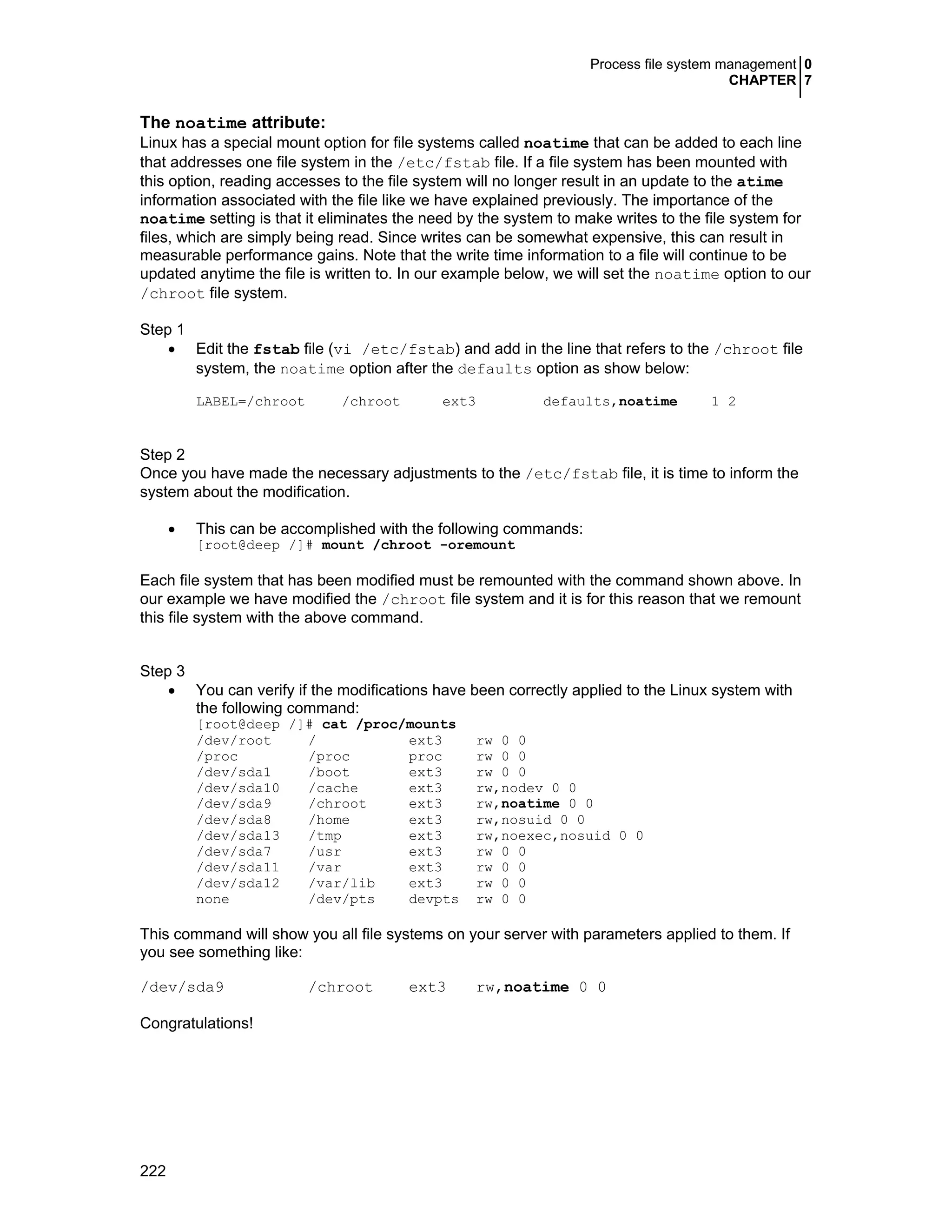 Process file system management 0
CHAPTER 7
222
The noatime attribute:
Linux has a special mount option for file systems called noatime that can be added to each line
that addresses one file system in the /etc/fstab file. If a file system has been mounted with
this option, reading accesses to the file system will no longer result in an update to the atime
information associated with the file like we have explained previously. The importance of the
noatime setting is that it eliminates the need by the system to make writes to the file system for
files, which are simply being read. Since writes can be somewhat expensive, this can result in
measurable performance gains. Note that the write time information to a file will continue to be
updated anytime the file is written to. In our example below, we will set the noatime option to our
/chroot file system.
Step 1
• Edit the fstab file (vi /etc/fstab) and add in the line that refers to the /chroot file
system, the noatime option after the defaults option as show below:
LABEL=/chroot /chroot ext3 defaults,noatime 1 2
Step 2
Once you have made the necessary adjustments to the /etc/fstab file, it is time to inform the
system about the modification.
• This can be accomplished with the following commands:
[root@deep /]# mount /chroot -oremount
Each file system that has been modified must be remounted with the command shown above. In
our example we have modified the /chroot file system and it is for this reason that we remount
this file system with the above command.
Step 3
• You can verify if the modifications have been correctly applied to the Linux system with
the following command:
[root@deep /]# cat /proc/mounts
/dev/root / ext3 rw 0 0
/proc /proc proc rw 0 0
/dev/sda1 /boot ext3 rw 0 0
/dev/sda10 /cache ext3 rw,nodev 0 0
/dev/sda9 /chroot ext3 rw,noatime 0 0
/dev/sda8 /home ext3 rw,nosuid 0 0
/dev/sda13 /tmp ext3 rw,noexec,nosuid 0 0
/dev/sda7 /usr ext3 rw 0 0
/dev/sda11 /var ext3 rw 0 0
/dev/sda12 /var/lib ext3 rw 0 0
none /dev/pts devpts rw 0 0
This command will show you all file systems on your server with parameters applied to them. If
you see something like:
/dev/sda9 /chroot ext3 rw,noatime 0 0
Congratulations!
 