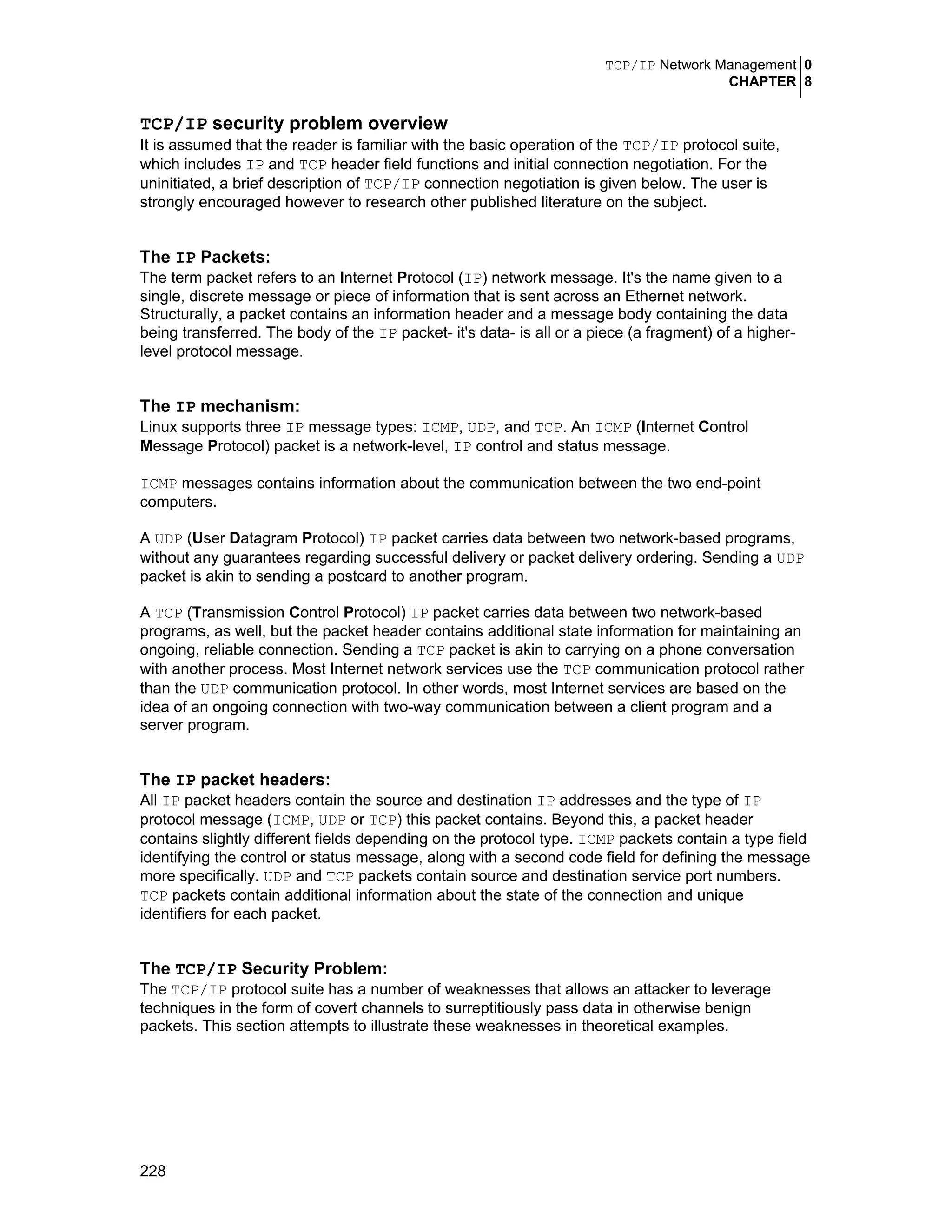 TCP/IP Network Management 0
CHAPTER 8
228
TCP/IP security problem overview
It is assumed that the reader is familiar with the basic operation of the TCP/IP protocol suite,
which includes IP and TCP header field functions and initial connection negotiation. For the
uninitiated, a brief description of TCP/IP connection negotiation is given below. The user is
strongly encouraged however to research other published literature on the subject.
The IP Packets:
The term packet refers to an Internet Protocol (IP) network message. It's the name given to a
single, discrete message or piece of information that is sent across an Ethernet network.
Structurally, a packet contains an information header and a message body containing the data
being transferred. The body of the IP packet- it's data- is all or a piece (a fragment) of a higher-
level protocol message.
The IP mechanism:
Linux supports three IP message types: ICMP, UDP, and TCP. An ICMP (Internet Control
Message Protocol) packet is a network-level, IP control and status message.
ICMP messages contains information about the communication between the two end-point
computers.
A UDP (User Datagram Protocol) IP packet carries data between two network-based programs,
without any guarantees regarding successful delivery or packet delivery ordering. Sending a UDP
packet is akin to sending a postcard to another program.
A TCP (Transmission Control Protocol) IP packet carries data between two network-based
programs, as well, but the packet header contains additional state information for maintaining an
ongoing, reliable connection. Sending a TCP packet is akin to carrying on a phone conversation
with another process. Most Internet network services use the TCP communication protocol rather
than the UDP communication protocol. In other words, most Internet services are based on the
idea of an ongoing connection with two-way communication between a client program and a
server program.
The IP packet headers:
All IP packet headers contain the source and destination IP addresses and the type of IP
protocol message (ICMP, UDP or TCP) this packet contains. Beyond this, a packet header
contains slightly different fields depending on the protocol type. ICMP packets contain a type field
identifying the control or status message, along with a second code field for defining the message
more specifically. UDP and TCP packets contain source and destination service port numbers.
TCP packets contain additional information about the state of the connection and unique
identifiers for each packet.
The TCP/IP Security Problem:
The TCP/IP protocol suite has a number of weaknesses that allows an attacker to leverage
techniques in the form of covert channels to surreptitiously pass data in otherwise benign
packets. This section attempts to illustrate these weaknesses in theoretical examples.
 