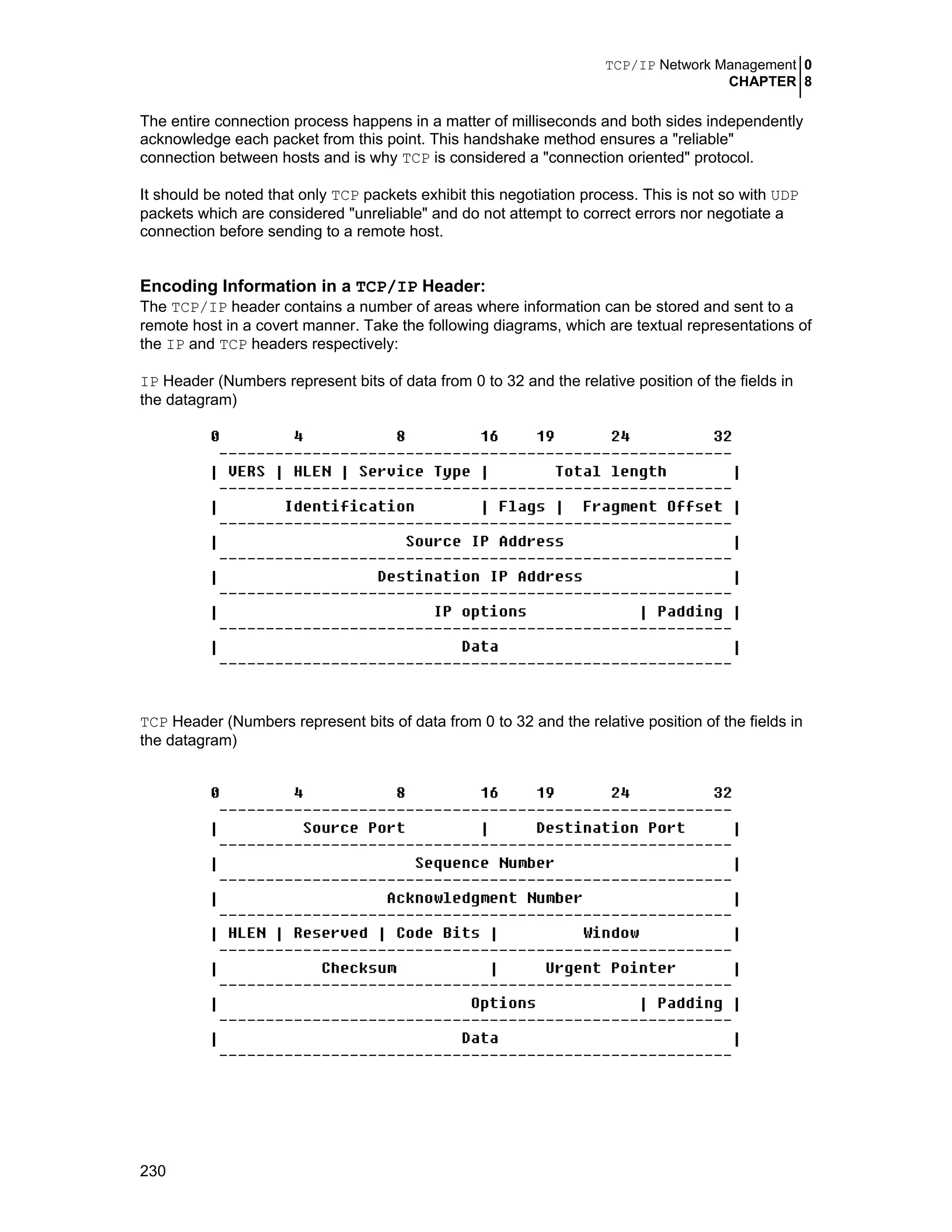TCP/IP Network Management 0
CHAPTER 8
230
The entire connection process happens in a matter of milliseconds and both sides independently
acknowledge each packet from this point. This handshake method ensures a "reliable"
connection between hosts and is why TCP is considered a "connection oriented" protocol.
It should be noted that only TCP packets exhibit this negotiation process. This is not so with UDP
packets which are considered "unreliable" and do not attempt to correct errors nor negotiate a
connection before sending to a remote host.
Encoding Information in a TCP/IP Header:
The TCP/IP header contains a number of areas where information can be stored and sent to a
remote host in a covert manner. Take the following diagrams, which are textual representations of
the IP and TCP headers respectively:
IP Header (Numbers represent bits of data from 0 to 32 and the relative position of the fields in
the datagram)
TCP Header (Numbers represent bits of data from 0 to 32 and the relative position of the fields in
the datagram)
 
