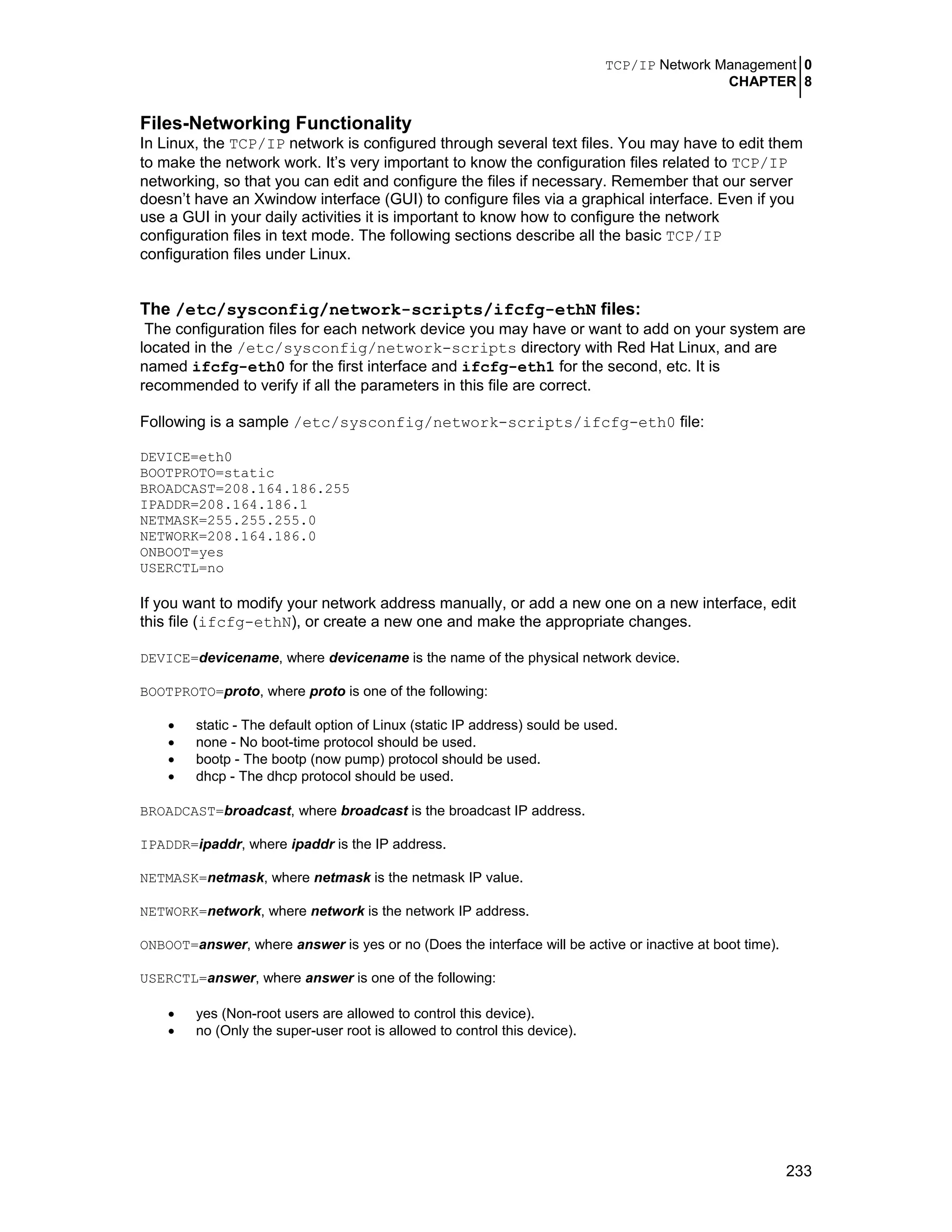 TCP/IP Network Management 0
CHAPTER 8
233
Files-Networking Functionality
In Linux, the TCP/IP network is configured through several text files. You may have to edit them
to make the network work. It’s very important to know the configuration files related to TCP/IP
networking, so that you can edit and configure the files if necessary. Remember that our server
doesn’t have an Xwindow interface (GUI) to configure files via a graphical interface. Even if you
use a GUI in your daily activities it is important to know how to configure the network
configuration files in text mode. The following sections describe all the basic TCP/IP
configuration files under Linux.
The /etc/sysconfig/network-scripts/ifcfg-ethN files:
The configuration files for each network device you may have or want to add on your system are
located in the /etc/sysconfig/network-scripts directory with Red Hat Linux, and are
named ifcfg-eth0 for the first interface and ifcfg-eth1 for the second, etc. It is
recommended to verify if all the parameters in this file are correct.
Following is a sample /etc/sysconfig/network-scripts/ifcfg-eth0 file:
DEVICE=eth0
BOOTPROTO=static
BROADCAST=208.164.186.255
IPADDR=208.164.186.1
NETMASK=255.255.255.0
NETWORK=208.164.186.0
ONBOOT=yes
USERCTL=no
If you want to modify your network address manually, or add a new one on a new interface, edit
this file (ifcfg-ethN), or create a new one and make the appropriate changes.
DEVICE=devicename, where devicename is the name of the physical network device.
BOOTPROTO=proto, where proto is one of the following:
• static - The default option of Linux (static IP address) sould be used.
• none - No boot-time protocol should be used.
• bootp - The bootp (now pump) protocol should be used.
• dhcp - The dhcp protocol should be used.
BROADCAST=broadcast, where broadcast is the broadcast IP address.
IPADDR=ipaddr, where ipaddr is the IP address.
NETMASK=netmask, where netmask is the netmask IP value.
NETWORK=network, where network is the network IP address.
ONBOOT=answer, where answer is yes or no (Does the interface will be active or inactive at boot time).
USERCTL=answer, where answer is one of the following:
• yes (Non-root users are allowed to control this device).
• no (Only the super-user root is allowed to control this device).
 