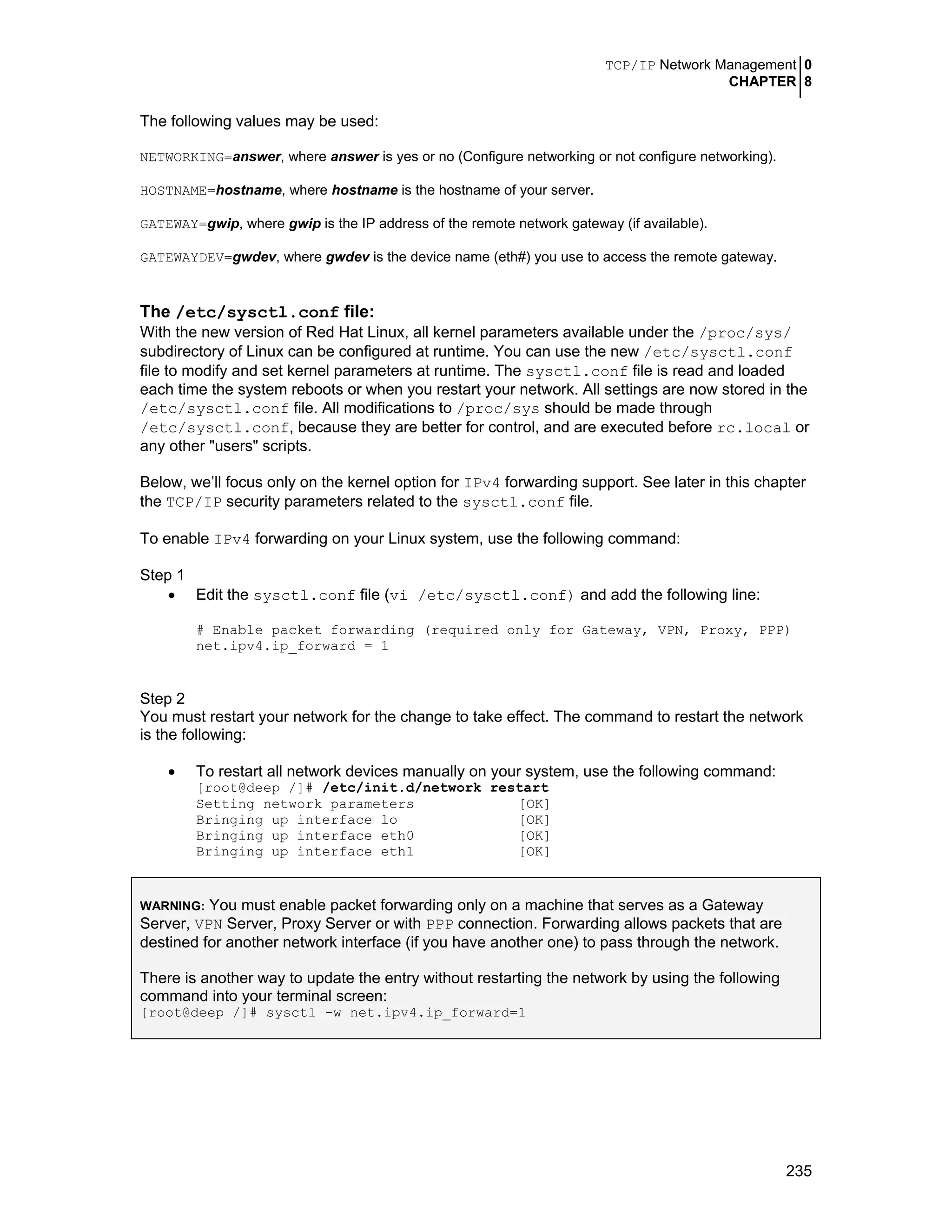 TCP/IP Network Management 0
CHAPTER 8
235
The following values may be used:
NETWORKING=answer, where answer is yes or no (Configure networking or not configure networking).
HOSTNAME=hostname, where hostname is the hostname of your server.
GATEWAY=gwip, where gwip is the IP address of the remote network gateway (if available).
GATEWAYDEV=gwdev, where gwdev is the device name (eth#) you use to access the remote gateway.
The /etc/sysctl.conf file:
With the new version of Red Hat Linux, all kernel parameters available under the /proc/sys/
subdirectory of Linux can be configured at runtime. You can use the new /etc/sysctl.conf
file to modify and set kernel parameters at runtime. The sysctl.conf file is read and loaded
each time the system reboots or when you restart your network. All settings are now stored in the
/etc/sysctl.conf file. All modifications to /proc/sys should be made through
/etc/sysctl.conf, because they are better for control, and are executed before rc.local or
any other "users" scripts.
Below, we’ll focus only on the kernel option for IPv4 forwarding support. See later in this chapter
the TCP/IP security parameters related to the sysctl.conf file.
To enable IPv4 forwarding on your Linux system, use the following command:
Step 1
• Edit the sysctl.conf file (vi /etc/sysctl.conf) and add the following line:
# Enable packet forwarding (required only for Gateway, VPN, Proxy, PPP)
net.ipv4.ip_forward = 1
Step 2
You must restart your network for the change to take effect. The command to restart the network
is the following:
• To restart all network devices manually on your system, use the following command:
[root@deep /]# /etc/init.d/network restart
Setting network parameters [OK]
Bringing up interface lo [OK]
Bringing up interface eth0 [OK]
Bringing up interface eth1 [OK]
WARNING: You must enable packet forwarding only on a machine that serves as a Gateway
Server, VPN Server, Proxy Server or with PPP connection. Forwarding allows packets that are
destined for another network interface (if you have another one) to pass through the network.
There is another way to update the entry without restarting the network by using the following
command into your terminal screen:
[root@deep /]# sysctl -w net.ipv4.ip_forward=1
 