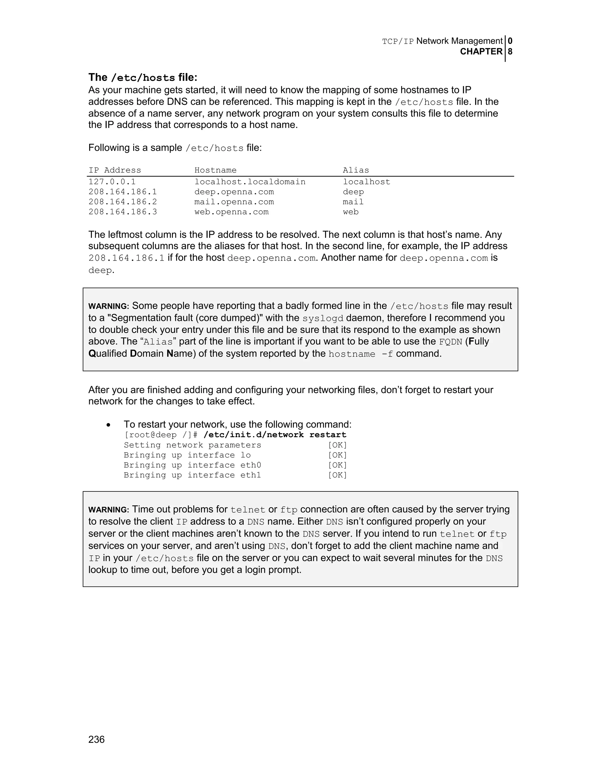TCP/IP Network Management 0
CHAPTER 8
236
The /etc/hosts file:
As your machine gets started, it will need to know the mapping of some hostnames to IP
addresses before DNS can be referenced. This mapping is kept in the /etc/hosts file. In the
absence of a name server, any network program on your system consults this file to determine
the IP address that corresponds to a host name.
Following is a sample /etc/hosts file:
IP Address Hostname Alias
127.0.0.1 localhost.localdomain localhost
208.164.186.1 deep.openna.com deep
208.164.186.2 mail.openna.com mail
208.164.186.3 web.openna.com web
The leftmost column is the IP address to be resolved. The next column is that host’s name. Any
subsequent columns are the aliases for that host. In the second line, for example, the IP address
208.164.186.1 if for the host deep.openna.com. Another name for deep.openna.com is
deep.
WARNING: Some people have reporting that a badly formed line in the /etc/hosts file may result
to a "Segmentation fault (core dumped)" with the syslogd daemon, therefore I recommend you
to double check your entry under this file and be sure that its respond to the example as shown
above. The “Alias” part of the line is important if you want to be able to use the FQDN (Fully
Qualified Domain Name) of the system reported by the hostname -f command.
After you are finished adding and configuring your networking files, don’t forget to restart your
network for the changes to take effect.
• To restart your network, use the following command:
[root@deep /]# /etc/init.d/network restart
Setting network parameters [OK]
Bringing up interface lo [OK]
Bringing up interface eth0 [OK]
Bringing up interface eth1 [OK]
WARNING: Time out problems for telnet or ftp connection are often caused by the server trying
to resolve the client IP address to a DNS name. Either DNS isn’t configured properly on your
server or the client machines aren’t known to the DNS server. If you intend to run telnet or ftp
services on your server, and aren’t using DNS, don’t forget to add the client machine name and
IP in your /etc/hosts file on the server or you can expect to wait several minutes for the DNS
lookup to time out, before you get a login prompt.
 