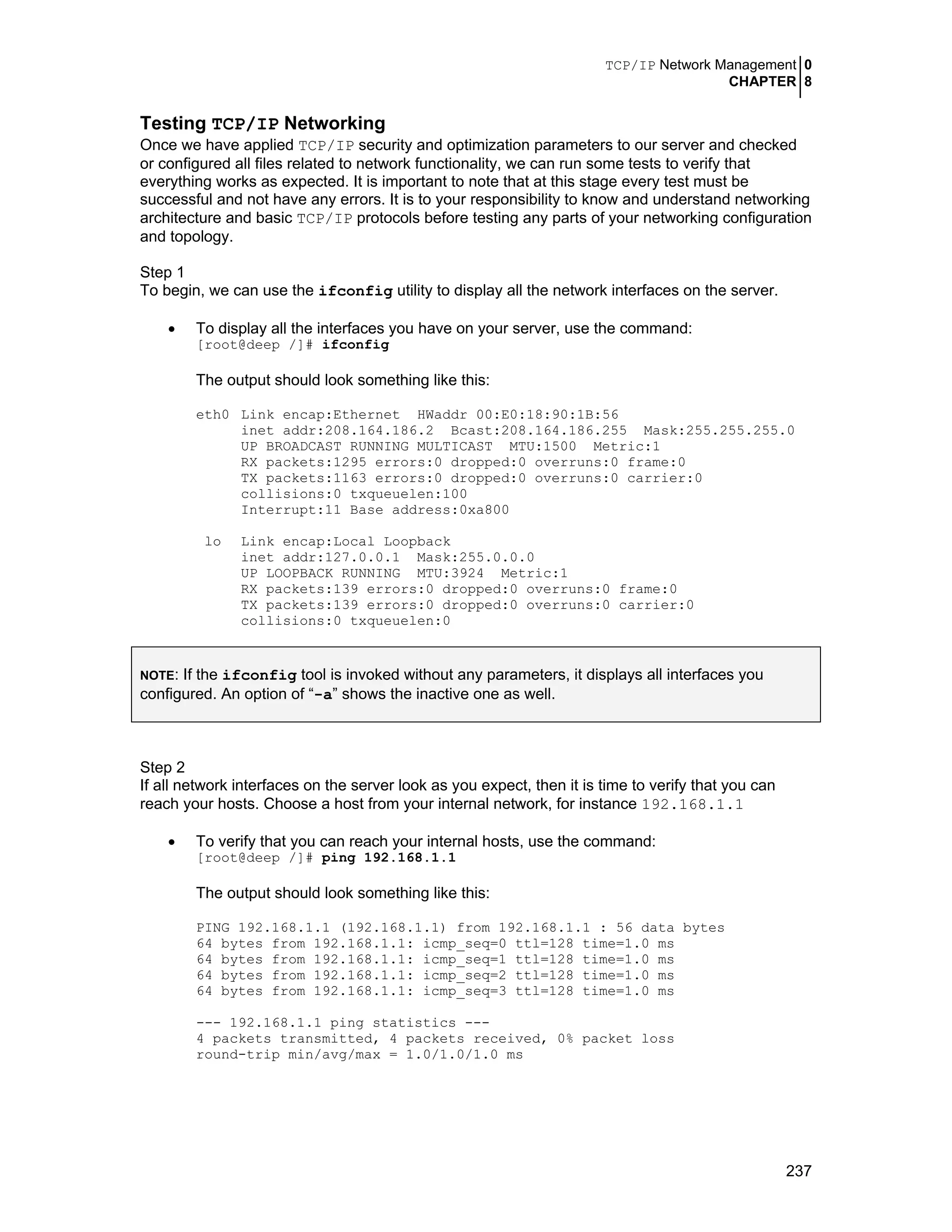 TCP/IP Network Management 0
CHAPTER 8
237
Testing TCP/IP Networking
Once we have applied TCP/IP security and optimization parameters to our server and checked
or configured all files related to network functionality, we can run some tests to verify that
everything works as expected. It is important to note that at this stage every test must be
successful and not have any errors. It is to your responsibility to know and understand networking
architecture and basic TCP/IP protocols before testing any parts of your networking configuration
and topology.
Step 1
To begin, we can use the ifconfig utility to display all the network interfaces on the server.
• To display all the interfaces you have on your server, use the command:
[root@deep /]# ifconfig
The output should look something like this:
eth0 Link encap:Ethernet HWaddr 00:E0:18:90:1B:56
inet addr:208.164.186.2 Bcast:208.164.186.255 Mask:255.255.255.0
UP BROADCAST RUNNING MULTICAST MTU:1500 Metric:1
RX packets:1295 errors:0 dropped:0 overruns:0 frame:0
TX packets:1163 errors:0 dropped:0 overruns:0 carrier:0
collisions:0 txqueuelen:100
Interrupt:11 Base address:0xa800
lo Link encap:Local Loopback
inet addr:127.0.0.1 Mask:255.0.0.0
UP LOOPBACK RUNNING MTU:3924 Metric:1
RX packets:139 errors:0 dropped:0 overruns:0 frame:0
TX packets:139 errors:0 dropped:0 overruns:0 carrier:0
collisions:0 txqueuelen:0
NOTE: If the ifconfig tool is invoked without any parameters, it displays all interfaces you
configured. An option of “-a” shows the inactive one as well.
Step 2
If all network interfaces on the server look as you expect, then it is time to verify that you can
reach your hosts. Choose a host from your internal network, for instance 192.168.1.1
• To verify that you can reach your internal hosts, use the command:
[root@deep /]# ping 192.168.1.1
The output should look something like this:
PING 192.168.1.1 (192.168.1.1) from 192.168.1.1 : 56 data bytes
64 bytes from 192.168.1.1: icmp_seq=0 ttl=128 time=1.0 ms
64 bytes from 192.168.1.1: icmp_seq=1 ttl=128 time=1.0 ms
64 bytes from 192.168.1.1: icmp_seq=2 ttl=128 time=1.0 ms
64 bytes from 192.168.1.1: icmp_seq=3 ttl=128 time=1.0 ms
--- 192.168.1.1 ping statistics ---
4 packets transmitted, 4 packets received, 0% packet loss
round-trip min/avg/max = 1.0/1.0/1.0 ms
 