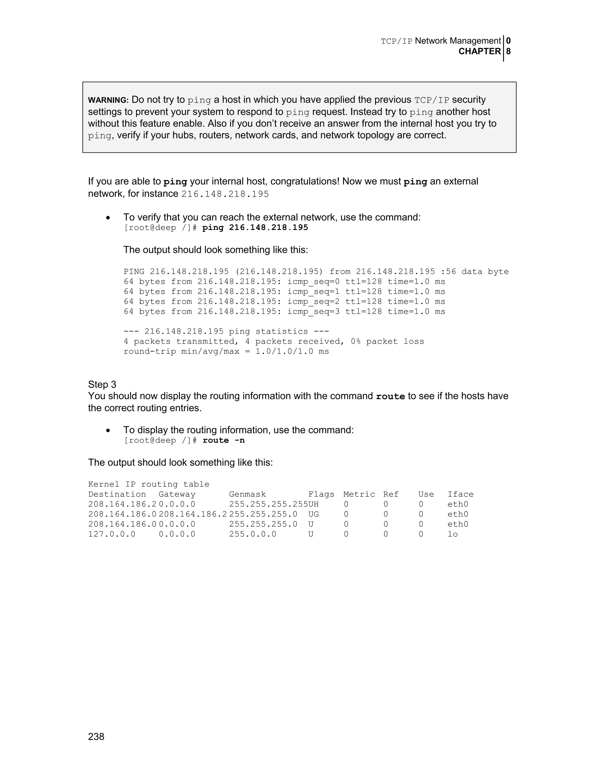 TCP/IP Network Management 0
CHAPTER 8
238
WARNING: Do not try to ping a host in which you have applied the previous TCP/IP security
settings to prevent your system to respond to ping request. Instead try to ping another host
without this feature enable. Also if you don’t receive an answer from the internal host you try to
ping, verify if your hubs, routers, network cards, and network topology are correct.
If you are able to ping your internal host, congratulations! Now we must ping an external
network, for instance 216.148.218.195
• To verify that you can reach the external network, use the command:
[root@deep /]# ping 216.148.218.195
The output should look something like this:
PING 216.148.218.195 (216.148.218.195) from 216.148.218.195 :56 data byte
64 bytes from 216.148.218.195: icmp_seq=0 ttl=128 time=1.0 ms
64 bytes from 216.148.218.195: icmp_seq=1 ttl=128 time=1.0 ms
64 bytes from 216.148.218.195: icmp_seq=2 ttl=128 time=1.0 ms
64 bytes from 216.148.218.195: icmp_seq=3 ttl=128 time=1.0 ms
--- 216.148.218.195 ping statistics ---
4 packets transmitted, 4 packets received, 0% packet loss
round-trip min/avg/max = 1.0/1.0/1.0 ms
Step 3
You should now display the routing information with the command route to see if the hosts have
the correct routing entries.
• To display the routing information, use the command:
[root@deep /]# route -n
The output should look something like this:
Kernel IP routing table
Destination Gateway Genmask Flags Metric Ref Use Iface
208.164.186.2 0.0.0.0 255.255.255.255UH 0 0 0 eth0
208.164.186.0 208.164.186.2 255.255.255.0 UG 0 0 0 eth0
208.164.186.0 0.0.0.0 255.255.255.0 U 0 0 0 eth0
127.0.0.0 0.0.0.0 255.0.0.0 U 0 0 0 lo
 