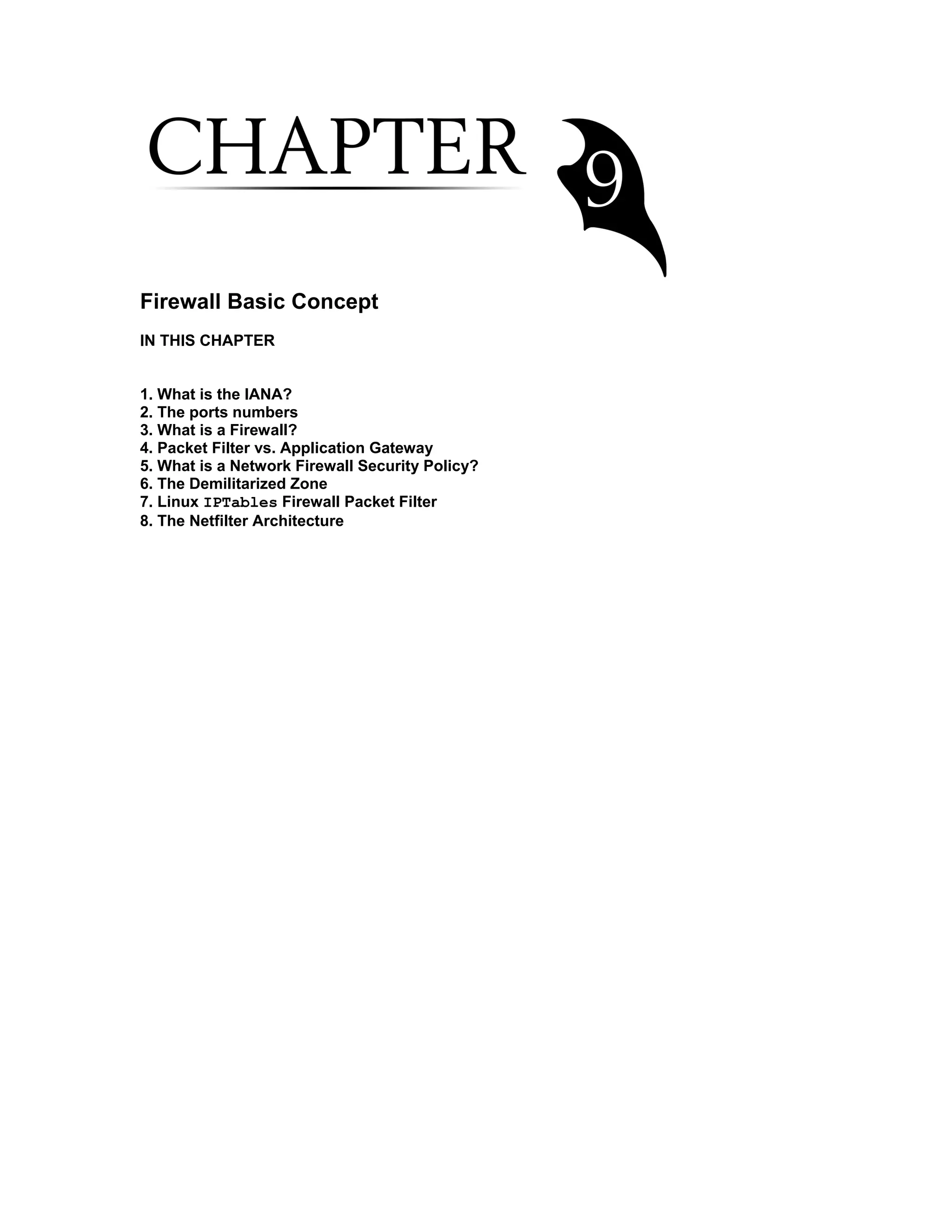 Firewall Basic Concept
IN THIS CHAPTER
1. What is the IANA?
2. The ports numbers
3. What is a Firewall?
4. Packet Filter vs. Application Gateway
5. What is a Network Firewall Security Policy?
6. The Demilitarized Zone
7. Linux IPTables Firewall Packet Filter
8. The Netfilter Architecture
 