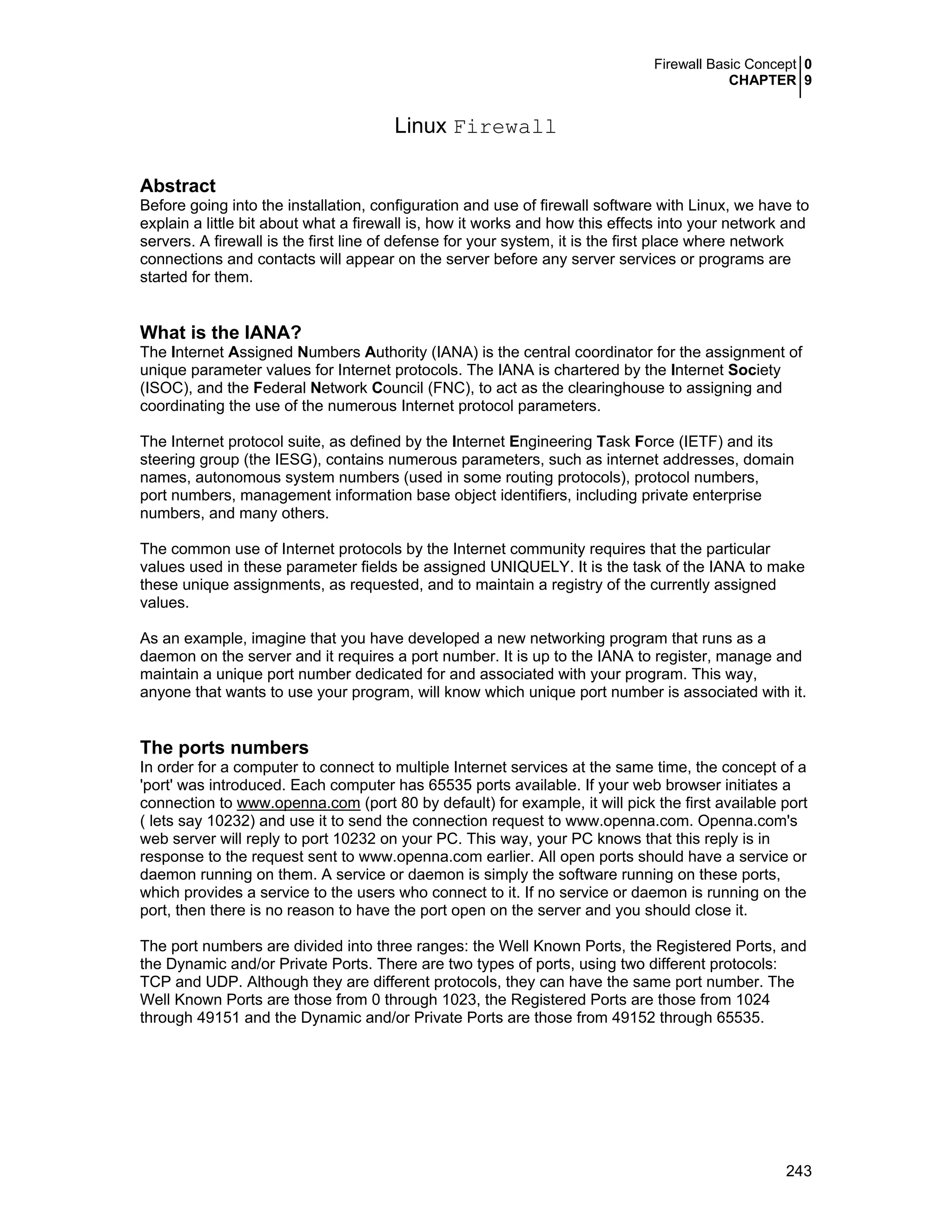 Firewall Basic Concept 0
CHAPTER 9
243
Linux Firewall
Abstract
Before going into the installation, configuration and use of firewall software with Linux, we have to
explain a little bit about what a firewall is, how it works and how this effects into your network and
servers. A firewall is the first line of defense for your system, it is the first place where network
connections and contacts will appear on the server before any server services or programs are
started for them.
What is the IANA?
The Internet Assigned Numbers Authority (IANA) is the central coordinator for the assignment of
unique parameter values for Internet protocols. The IANA is chartered by the Internet Society
(ISOC), and the Federal Network Council (FNC), to act as the clearinghouse to assigning and
coordinating the use of the numerous Internet protocol parameters.
The Internet protocol suite, as defined by the Internet Engineering Task Force (IETF) and its
steering group (the IESG), contains numerous parameters, such as internet addresses, domain
names, autonomous system numbers (used in some routing protocols), protocol numbers,
port numbers, management information base object identifiers, including private enterprise
numbers, and many others.
The common use of Internet protocols by the Internet community requires that the particular
values used in these parameter fields be assigned UNIQUELY. It is the task of the IANA to make
these unique assignments, as requested, and to maintain a registry of the currently assigned
values.
As an example, imagine that you have developed a new networking program that runs as a
daemon on the server and it requires a port number. It is up to the IANA to register, manage and
maintain a unique port number dedicated for and associated with your program. This way,
anyone that wants to use your program, will know which unique port number is associated with it.
The ports numbers
In order for a computer to connect to multiple Internet services at the same time, the concept of a
'port' was introduced. Each computer has 65535 ports available. If your web browser initiates a
connection to www.openna.com (port 80 by default) for example, it will pick the first available port
( lets say 10232) and use it to send the connection request to www.openna.com. Openna.com's
web server will reply to port 10232 on your PC. This way, your PC knows that this reply is in
response to the request sent to www.openna.com earlier. All open ports should have a service or
daemon running on them. A service or daemon is simply the software running on these ports,
which provides a service to the users who connect to it. If no service or daemon is running on the
port, then there is no reason to have the port open on the server and you should close it.
The port numbers are divided into three ranges: the Well Known Ports, the Registered Ports, and
the Dynamic and/or Private Ports. There are two types of ports, using two different protocols:
TCP and UDP. Although they are different protocols, they can have the same port number. The
Well Known Ports are those from 0 through 1023, the Registered Ports are those from 1024
through 49151 and the Dynamic and/or Private Ports are those from 49152 through 65535.
 