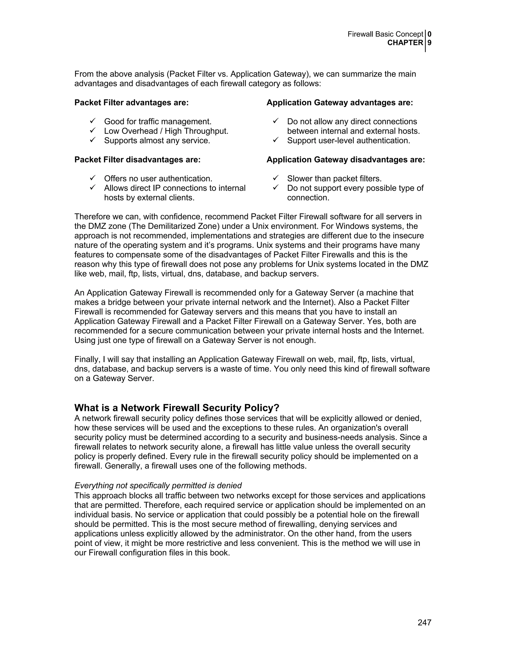 Firewall Basic Concept 0
CHAPTER 9
247
From the above analysis (Packet Filter vs. Application Gateway), we can summarize the main
advantages and disadvantages of each firewall category as follows:
Packet Filter advantages are: Application Gateway advantages are:
Good for traffic management.
Low Overhead / High Throughput.
Supports almost any service.
Do not allow any direct connections
between internal and external hosts.
Support user-level authentication.
Packet Filter disadvantages are: Application Gateway disadvantages are:
Offers no user authentication.
Allows direct IP connections to internal
hosts by external clients.
Slower than packet filters.
Do not support every possible type of
connection.
Therefore we can, with confidence, recommend Packet Filter Firewall software for all servers in
the DMZ zone (The Demilitarized Zone) under a Unix environment. For Windows systems, the
approach is not recommended, implementations and strategies are different due to the insecure
nature of the operating system and it’s programs. Unix systems and their programs have many
features to compensate some of the disadvantages of Packet Filter Firewalls and this is the
reason why this type of firewall does not pose any problems for Unix systems located in the DMZ
like web, mail, ftp, lists, virtual, dns, database, and backup servers.
An Application Gateway Firewall is recommended only for a Gateway Server (a machine that
makes a bridge between your private internal network and the Internet). Also a Packet Filter
Firewall is recommended for Gateway servers and this means that you have to install an
Application Gateway Firewall and a Packet Filter Firewall on a Gateway Server. Yes, both are
recommended for a secure communication between your private internal hosts and the Internet.
Using just one type of firewall on a Gateway Server is not enough.
Finally, I will say that installing an Application Gateway Firewall on web, mail, ftp, lists, virtual,
dns, database, and backup servers is a waste of time. You only need this kind of firewall software
on a Gateway Server.
What is a Network Firewall Security Policy?
A network firewall security policy defines those services that will be explicitly allowed or denied,
how these services will be used and the exceptions to these rules. An organization's overall
security policy must be determined according to a security and business-needs analysis. Since a
firewall relates to network security alone, a firewall has little value unless the overall security
policy is properly defined. Every rule in the firewall security policy should be implemented on a
firewall. Generally, a firewall uses one of the following methods.
Everything not specifically permitted is denied
This approach blocks all traffic between two networks except for those services and applications
that are permitted. Therefore, each required service or application should be implemented on an
individual basis. No service or application that could possibly be a potential hole on the firewall
should be permitted. This is the most secure method of firewalling, denying services and
applications unless explicitly allowed by the administrator. On the other hand, from the users
point of view, it might be more restrictive and less convenient. This is the method we will use in
our Firewall configuration files in this book.
 