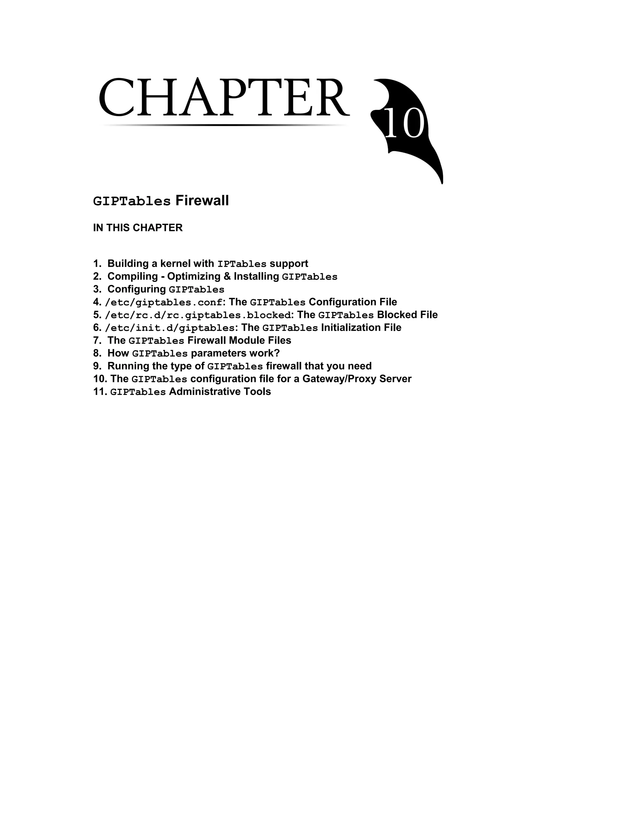 GIPTables Firewall
IN THIS CHAPTER
1. Building a kernel with IPTables support
2. Compiling - Optimizing & Installing GIPTables
3. Configuring GIPTables
4. /etc/giptables.conf: The GIPTables Configuration File
5. /etc/rc.d/rc.giptables.blocked: The GIPTables Blocked File
6. /etc/init.d/giptables: The GIPTables Initialization File
7. The GIPTables Firewall Module Files
8. How GIPTables parameters work?
9. Running the type of GIPTables firewall that you need
10. The GIPTables configuration file for a Gateway/Proxy Server
11. GIPTables Administrative Tools
 