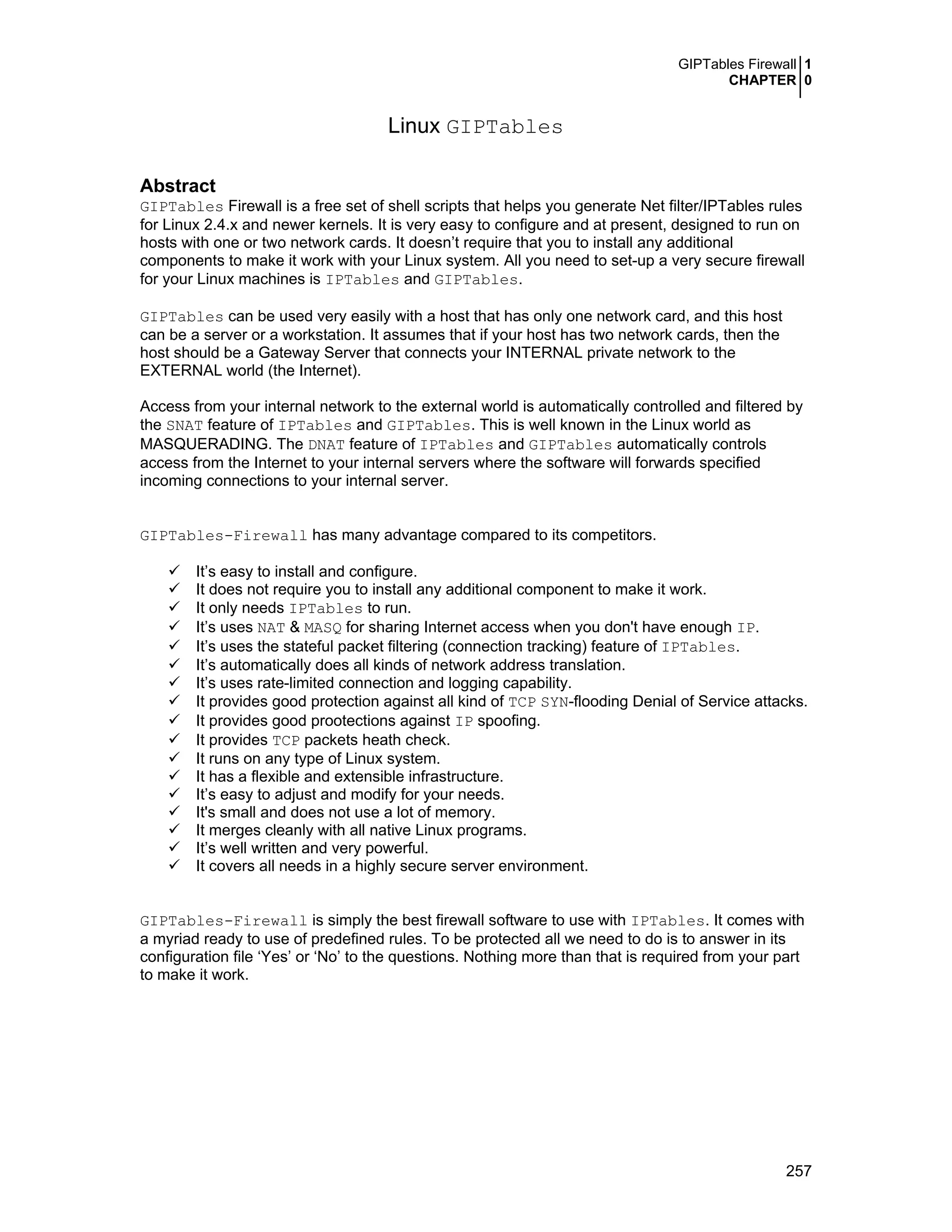 GIPTables Firewall 1
CHAPTER 0
257
Linux GIPTables
Abstract
GIPTables Firewall is a free set of shell scripts that helps you generate Net filter/IPTables rules
for Linux 2.4.x and newer kernels. It is very easy to configure and at present, designed to run on
hosts with one or two network cards. It doesn’t require that you to install any additional
components to make it work with your Linux system. All you need to set-up a very secure firewall
for your Linux machines is IPTables and GIPTables.
GIPTables can be used very easily with a host that has only one network card, and this host
can be a server or a workstation. It assumes that if your host has two network cards, then the
host should be a Gateway Server that connects your INTERNAL private network to the
EXTERNAL world (the Internet).
Access from your internal network to the external world is automatically controlled and filtered by
the SNAT feature of IPTables and GIPTables. This is well known in the Linux world as
MASQUERADING. The DNAT feature of IPTables and GIPTables automatically controls
access from the Internet to your internal servers where the software will forwards specified
incoming connections to your internal server.
GIPTables-Firewall has many advantage compared to its competitors.
It’s easy to install and configure.
It does not require you to install any additional component to make it work.
It only needs IPTables to run.
It’s uses NAT & MASQ for sharing Internet access when you don't have enough IP.
It’s uses the stateful packet filtering (connection tracking) feature of IPTables.
It’s automatically does all kinds of network address translation.
It’s uses rate-limited connection and logging capability.
It provides good protection against all kind of TCP SYN-flooding Denial of Service attacks.
It provides good prootections against IP spoofing.
It provides TCP packets heath check.
It runs on any type of Linux system.
It has a flexible and extensible infrastructure.
It’s easy to adjust and modify for your needs.
It's small and does not use a lot of memory.
It merges cleanly with all native Linux programs.
It’s well written and very powerful.
It covers all needs in a highly secure server environment.
GIPTables-Firewall is simply the best firewall software to use with IPTables. It comes with
a myriad ready to use of predefined rules. To be protected all we need to do is to answer in its
configuration file ‘Yes’ or ‘No’ to the questions. Nothing more than that is required from your part
to make it work.
 