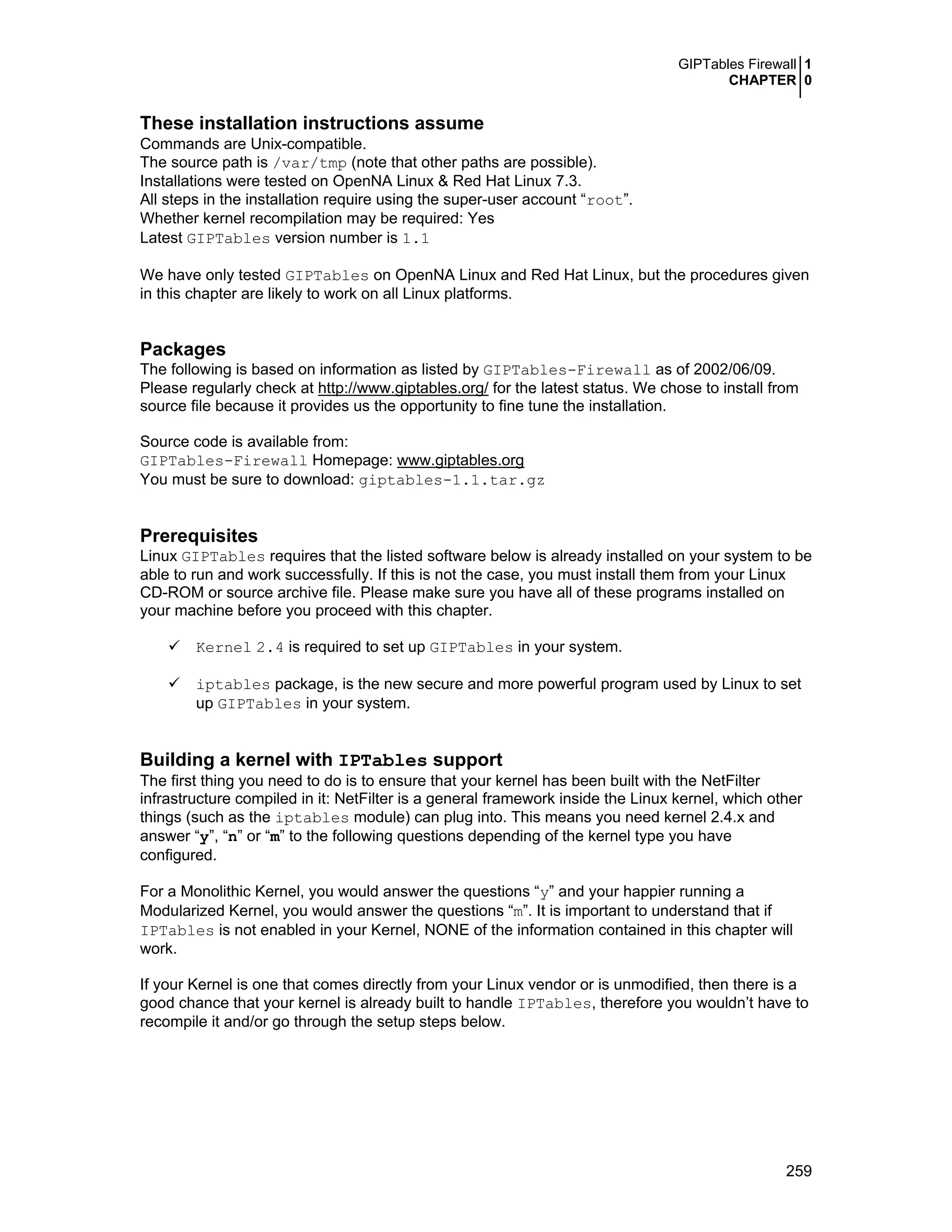 GIPTables Firewall 1
CHAPTER 0
259
These installation instructions assume
Commands are Unix-compatible.
The source path is /var/tmp (note that other paths are possible).
Installations were tested on OpenNA Linux & Red Hat Linux 7.3.
All steps in the installation require using the super-user account “root”.
Whether kernel recompilation may be required: Yes
Latest GIPTables version number is 1.1
We have only tested GIPTables on OpenNA Linux and Red Hat Linux, but the procedures given
in this chapter are likely to work on all Linux platforms.
Packages
The following is based on information as listed by GIPTables-Firewall as of 2002/06/09.
Please regularly check at http://www.giptables.org/ for the latest status. We chose to install from
source file because it provides us the opportunity to fine tune the installation.
Source code is available from:
GIPTables-Firewall Homepage: www.giptables.org
You must be sure to download: giptables-1.1.tar.gz
Prerequisites
Linux GIPTables requires that the listed software below is already installed on your system to be
able to run and work successfully. If this is not the case, you must install them from your Linux
CD-ROM or source archive file. Please make sure you have all of these programs installed on
your machine before you proceed with this chapter.
Kernel 2.4 is required to set up GIPTables in your system.
iptables package, is the new secure and more powerful program used by Linux to set
up GIPTables in your system.
Building a kernel with IPTables support
The first thing you need to do is to ensure that your kernel has been built with the NetFilter
infrastructure compiled in it: NetFilter is a general framework inside the Linux kernel, which other
things (such as the iptables module) can plug into. This means you need kernel 2.4.x and
answer “y”, “n” or “m” to the following questions depending of the kernel type you have
configured.
For a Monolithic Kernel, you would answer the questions “y” and your happier running a
Modularized Kernel, you would answer the questions “m”. It is important to understand that if
IPTables is not enabled in your Kernel, NONE of the information contained in this chapter will
work.
If your Kernel is one that comes directly from your Linux vendor or is unmodified, then there is a
good chance that your kernel is already built to handle IPTables, therefore you wouldn’t have to
recompile it and/or go through the setup steps below.
 