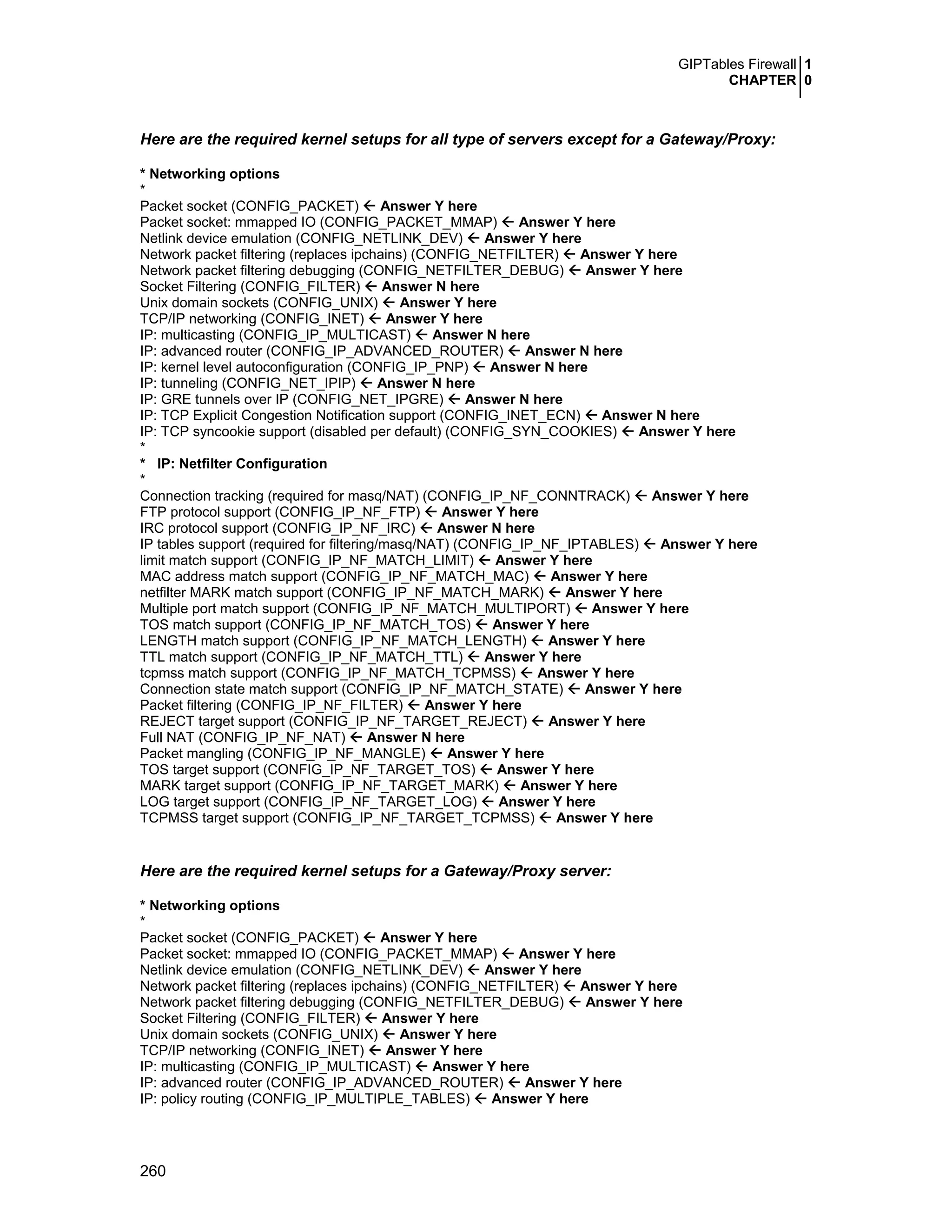 GIPTables Firewall 1
CHAPTER 0
260
Here are the required kernel setups for all type of servers except for a Gateway/Proxy:
* Networking options
*
Packet socket (CONFIG_PACKET) Answer Y here
Packet socket: mmapped IO (CONFIG_PACKET_MMAP) Answer Y here
Netlink device emulation (CONFIG_NETLINK_DEV) Answer Y here
Network packet filtering (replaces ipchains) (CONFIG_NETFILTER) Answer Y here
Network packet filtering debugging (CONFIG_NETFILTER_DEBUG) Answer Y here
Socket Filtering (CONFIG_FILTER) Answer N here
Unix domain sockets (CONFIG_UNIX) Answer Y here
TCP/IP networking (CONFIG_INET) Answer Y here
IP: multicasting (CONFIG_IP_MULTICAST) Answer N here
IP: advanced router (CONFIG_IP_ADVANCED_ROUTER) Answer N here
IP: kernel level autoconfiguration (CONFIG_IP_PNP) Answer N here
IP: tunneling (CONFIG_NET_IPIP) Answer N here
IP: GRE tunnels over IP (CONFIG_NET_IPGRE) Answer N here
IP: TCP Explicit Congestion Notification support (CONFIG_INET_ECN) Answer N here
IP: TCP syncookie support (disabled per default) (CONFIG_SYN_COOKIES) Answer Y here
*
* IP: Netfilter Configuration
*
Connection tracking (required for masq/NAT) (CONFIG_IP_NF_CONNTRACK) Answer Y here
FTP protocol support (CONFIG_IP_NF_FTP) Answer Y here
IRC protocol support (CONFIG_IP_NF_IRC) Answer N here
IP tables support (required for filtering/masq/NAT) (CONFIG_IP_NF_IPTABLES) Answer Y here
limit match support (CONFIG_IP_NF_MATCH_LIMIT) Answer Y here
MAC address match support (CONFIG_IP_NF_MATCH_MAC) Answer Y here
netfilter MARK match support (CONFIG_IP_NF_MATCH_MARK) Answer Y here
Multiple port match support (CONFIG_IP_NF_MATCH_MULTIPORT) Answer Y here
TOS match support (CONFIG_IP_NF_MATCH_TOS) Answer Y here
LENGTH match support (CONFIG_IP_NF_MATCH_LENGTH) Answer Y here
TTL match support (CONFIG_IP_NF_MATCH_TTL) Answer Y here
tcpmss match support (CONFIG_IP_NF_MATCH_TCPMSS) Answer Y here
Connection state match support (CONFIG_IP_NF_MATCH_STATE) Answer Y here
Packet filtering (CONFIG_IP_NF_FILTER) Answer Y here
REJECT target support (CONFIG_IP_NF_TARGET_REJECT) Answer Y here
Full NAT (CONFIG_IP_NF_NAT) Answer N here
Packet mangling (CONFIG_IP_NF_MANGLE) Answer Y here
TOS target support (CONFIG_IP_NF_TARGET_TOS) Answer Y here
MARK target support (CONFIG_IP_NF_TARGET_MARK) Answer Y here
LOG target support (CONFIG_IP_NF_TARGET_LOG) Answer Y here
TCPMSS target support (CONFIG_IP_NF_TARGET_TCPMSS) Answer Y here
Here are the required kernel setups for a Gateway/Proxy server:
* Networking options
*
Packet socket (CONFIG_PACKET) Answer Y here
Packet socket: mmapped IO (CONFIG_PACKET_MMAP) Answer Y here
Netlink device emulation (CONFIG_NETLINK_DEV) Answer Y here
Network packet filtering (replaces ipchains) (CONFIG_NETFILTER) Answer Y here
Network packet filtering debugging (CONFIG_NETFILTER_DEBUG) Answer Y here
Socket Filtering (CONFIG_FILTER) Answer Y here
Unix domain sockets (CONFIG_UNIX) Answer Y here
TCP/IP networking (CONFIG_INET) Answer Y here
IP: multicasting (CONFIG_IP_MULTICAST) Answer Y here
IP: advanced router (CONFIG_IP_ADVANCED_ROUTER) Answer Y here
IP: policy routing (CONFIG_IP_MULTIPLE_TABLES) Answer Y here
 