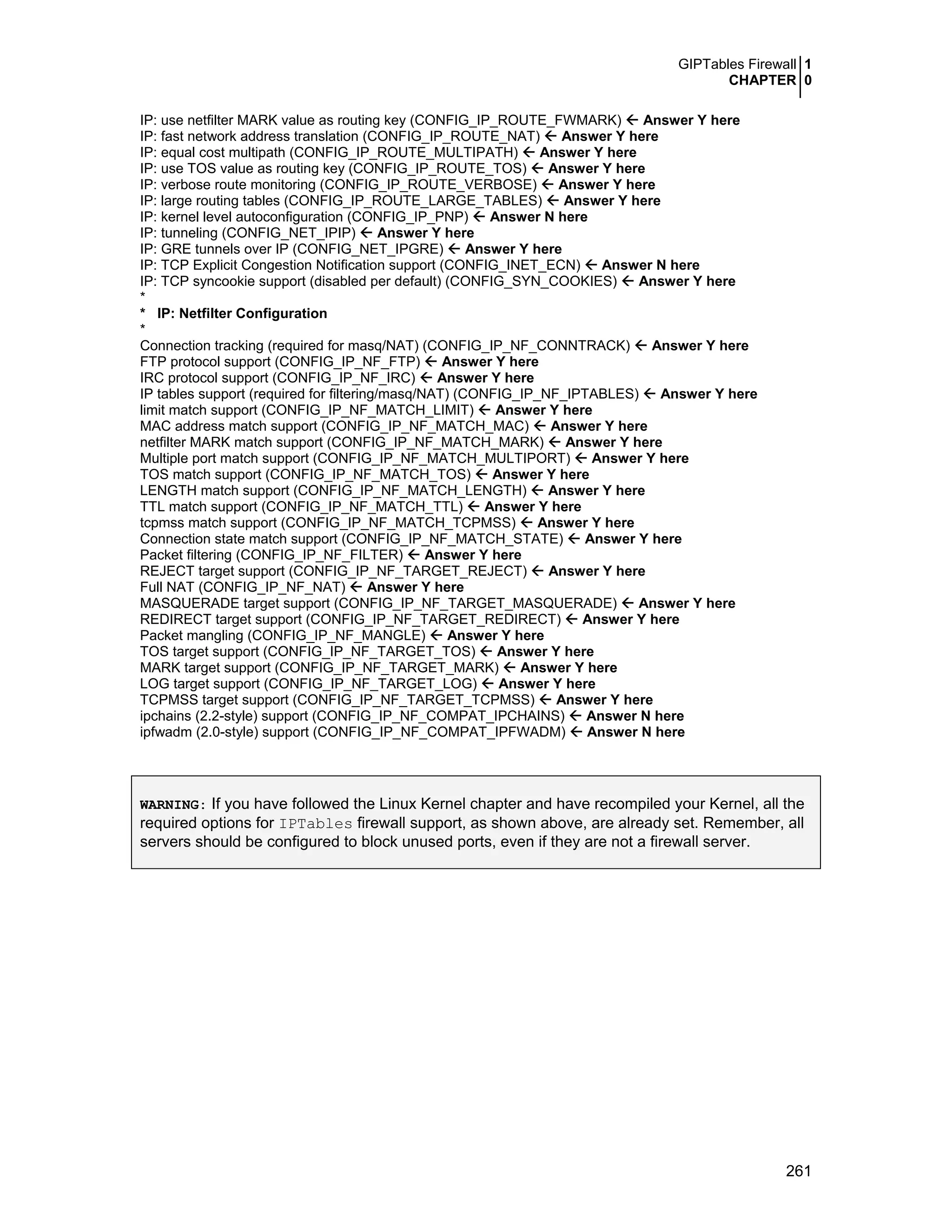 GIPTables Firewall 1
CHAPTER 0
261
IP: use netfilter MARK value as routing key (CONFIG_IP_ROUTE_FWMARK) Answer Y here
IP: fast network address translation (CONFIG_IP_ROUTE_NAT) Answer Y here
IP: equal cost multipath (CONFIG_IP_ROUTE_MULTIPATH) Answer Y here
IP: use TOS value as routing key (CONFIG_IP_ROUTE_TOS) Answer Y here
IP: verbose route monitoring (CONFIG_IP_ROUTE_VERBOSE) Answer Y here
IP: large routing tables (CONFIG_IP_ROUTE_LARGE_TABLES) Answer Y here
IP: kernel level autoconfiguration (CONFIG_IP_PNP) Answer N here
IP: tunneling (CONFIG_NET_IPIP) Answer Y here
IP: GRE tunnels over IP (CONFIG_NET_IPGRE) Answer Y here
IP: TCP Explicit Congestion Notification support (CONFIG_INET_ECN) Answer N here
IP: TCP syncookie support (disabled per default) (CONFIG_SYN_COOKIES) Answer Y here
*
* IP: Netfilter Configuration
*
Connection tracking (required for masq/NAT) (CONFIG_IP_NF_CONNTRACK) Answer Y here
FTP protocol support (CONFIG_IP_NF_FTP) Answer Y here
IRC protocol support (CONFIG_IP_NF_IRC) Answer Y here
IP tables support (required for filtering/masq/NAT) (CONFIG_IP_NF_IPTABLES) Answer Y here
limit match support (CONFIG_IP_NF_MATCH_LIMIT) Answer Y here
MAC address match support (CONFIG_IP_NF_MATCH_MAC) Answer Y here
netfilter MARK match support (CONFIG_IP_NF_MATCH_MARK) Answer Y here
Multiple port match support (CONFIG_IP_NF_MATCH_MULTIPORT) Answer Y here
TOS match support (CONFIG_IP_NF_MATCH_TOS) Answer Y here
LENGTH match support (CONFIG_IP_NF_MATCH_LENGTH) Answer Y here
TTL match support (CONFIG_IP_NF_MATCH_TTL) Answer Y here
tcpmss match support (CONFIG_IP_NF_MATCH_TCPMSS) Answer Y here
Connection state match support (CONFIG_IP_NF_MATCH_STATE) Answer Y here
Packet filtering (CONFIG_IP_NF_FILTER) Answer Y here
REJECT target support (CONFIG_IP_NF_TARGET_REJECT) Answer Y here
Full NAT (CONFIG_IP_NF_NAT) Answer Y here
MASQUERADE target support (CONFIG_IP_NF_TARGET_MASQUERADE) Answer Y here
REDIRECT target support (CONFIG_IP_NF_TARGET_REDIRECT) Answer Y here
Packet mangling (CONFIG_IP_NF_MANGLE) Answer Y here
TOS target support (CONFIG_IP_NF_TARGET_TOS) Answer Y here
MARK target support (CONFIG_IP_NF_TARGET_MARK) Answer Y here
LOG target support (CONFIG_IP_NF_TARGET_LOG) Answer Y here
TCPMSS target support (CONFIG_IP_NF_TARGET_TCPMSS) Answer Y here
ipchains (2.2-style) support (CONFIG_IP_NF_COMPAT_IPCHAINS) Answer N here
ipfwadm (2.0-style) support (CONFIG_IP_NF_COMPAT_IPFWADM) Answer N here
WARNING: If you have followed the Linux Kernel chapter and have recompiled your Kernel, all the
required options for IPTables firewall support, as shown above, are already set. Remember, all
servers should be configured to block unused ports, even if they are not a firewall server.
 