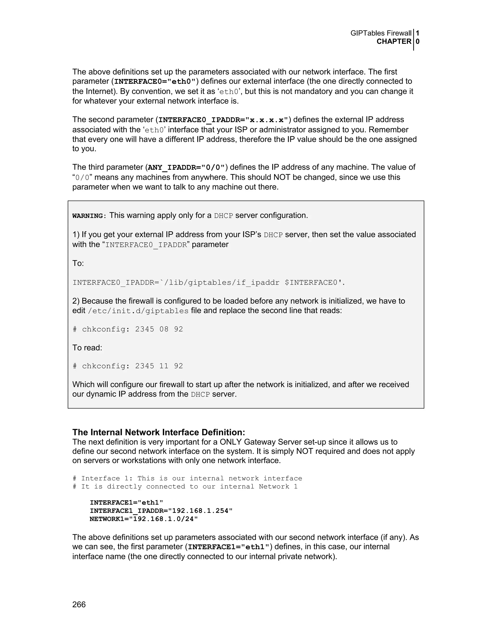GIPTables Firewall 1
CHAPTER 0
266
The above definitions set up the parameters associated with our network interface. The first
parameter (INTERFACE0="eth0") defines our external interface (the one directly connected to
the Internet). By convention, we set it as ‘eth0’, but this is not mandatory and you can change it
for whatever your external network interface is.
The second parameter (INTERFACE0_IPADDR="x.x.x.x") defines the external IP address
associated with the ‘eth0’ interface that your ISP or administrator assigned to you. Remember
that every one will have a different IP address, therefore the IP value should be the one assigned
to you.
The third parameter (ANY_IPADDR="0/0") defines the IP address of any machine. The value of
“0/0” means any machines from anywhere. This should NOT be changed, since we use this
parameter when we want to talk to any machine out there.
WARNING: This warning apply only for a DHCP server configuration.
1) If you get your external IP address from your ISP’s DHCP server, then set the value associated
with the “INTERFACE0_IPADDR” parameter
To:
INTERFACE0_IPADDR=`/lib/giptables/if_ipaddr $INTERFACE0'.
2) Because the firewall is configured to be loaded before any network is initialized, we have to
edit /etc/init.d/giptables file and replace the second line that reads:
# chkconfig: 2345 08 92
To read:
# chkconfig: 2345 11 92
Which will configure our firewall to start up after the network is initialized, and after we received
our dynamic IP address from the DHCP server.
The Internal Network Interface Definition:
The next definition is very important for a ONLY Gateway Server set-up since it allows us to
define our second network interface on the system. It is simply NOT required and does not apply
on servers or workstations with only one network interface.
# Interface 1: This is our internal network interface
# It is directly connected to our internal Network 1
INTERFACE1="eth1"
INTERFACE1_IPADDR="192.168.1.254"
NETWORK1="192.168.1.0/24"
The above definitions set up parameters associated with our second network interface (if any). As
we can see, the first parameter (INTERFACE1="eth1") defines, in this case, our internal
interface name (the one directly connected to our internal private network).
 