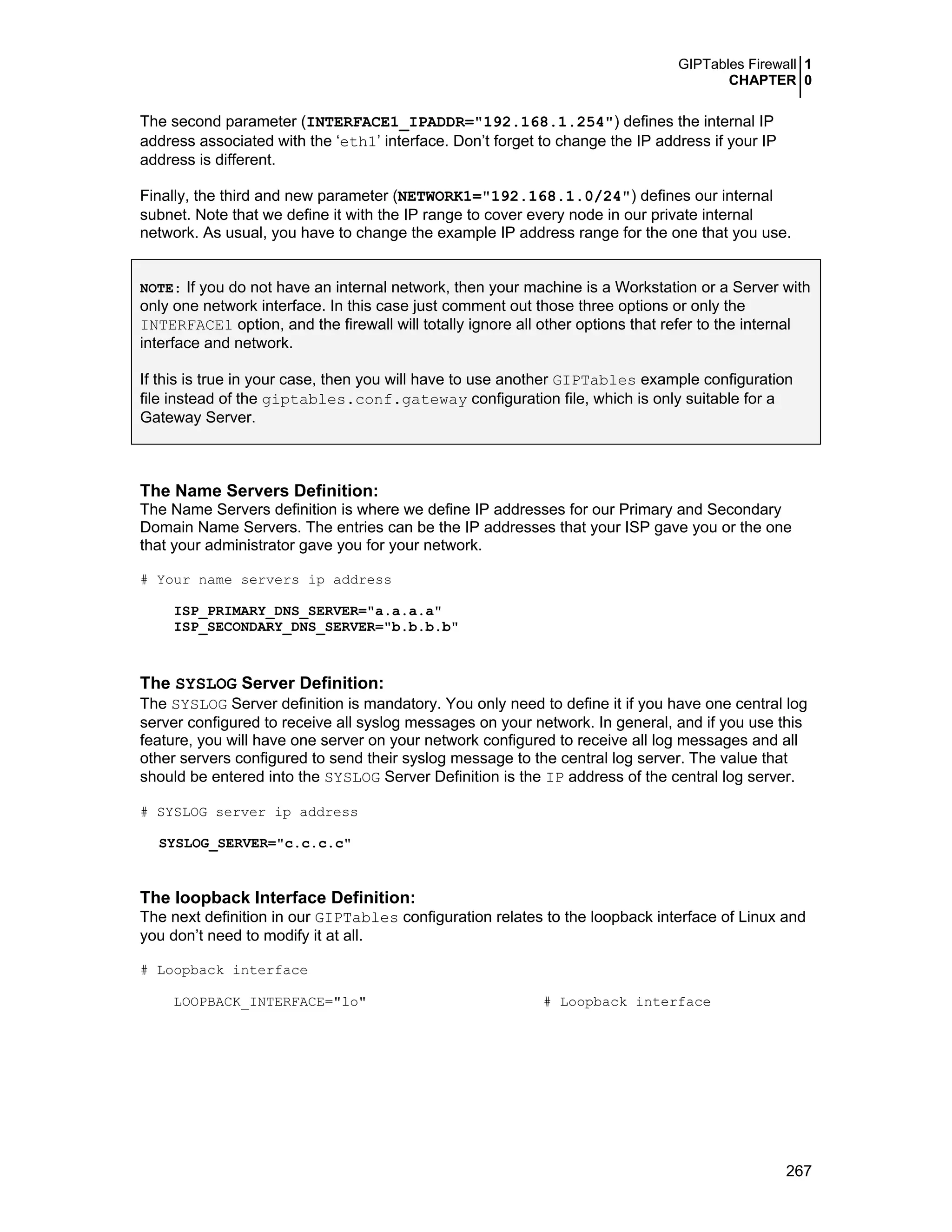 GIPTables Firewall 1
CHAPTER 0
267
The second parameter (INTERFACE1_IPADDR="192.168.1.254") defines the internal IP
address associated with the ‘eth1’ interface. Don’t forget to change the IP address if your IP
address is different.
Finally, the third and new parameter (NETWORK1="192.168.1.0/24") defines our internal
subnet. Note that we define it with the IP range to cover every node in our private internal
network. As usual, you have to change the example IP address range for the one that you use.
NOTE: If you do not have an internal network, then your machine is a Workstation or a Server with
only one network interface. In this case just comment out those three options or only the
INTERFACE1 option, and the firewall will totally ignore all other options that refer to the internal
interface and network.
If this is true in your case, then you will have to use another GIPTables example configuration
file instead of the giptables.conf.gateway configuration file, which is only suitable for a
Gateway Server.
The Name Servers Definition:
The Name Servers definition is where we define IP addresses for our Primary and Secondary
Domain Name Servers. The entries can be the IP addresses that your ISP gave you or the one
that your administrator gave you for your network.
# Your name servers ip address
ISP_PRIMARY_DNS_SERVER="a.a.a.a"
ISP_SECONDARY_DNS_SERVER="b.b.b.b"
The SYSLOG Server Definition:
The SYSLOG Server definition is mandatory. You only need to define it if you have one central log
server configured to receive all syslog messages on your network. In general, and if you use this
feature, you will have one server on your network configured to receive all log messages and all
other servers configured to send their syslog message to the central log server. The value that
should be entered into the SYSLOG Server Definition is the IP address of the central log server.
# SYSLOG server ip address
SYSLOG_SERVER="c.c.c.c"
The loopback Interface Definition:
The next definition in our GIPTables configuration relates to the loopback interface of Linux and
you don’t need to modify it at all.
# Loopback interface
LOOPBACK_INTERFACE="lo" # Loopback interface
 