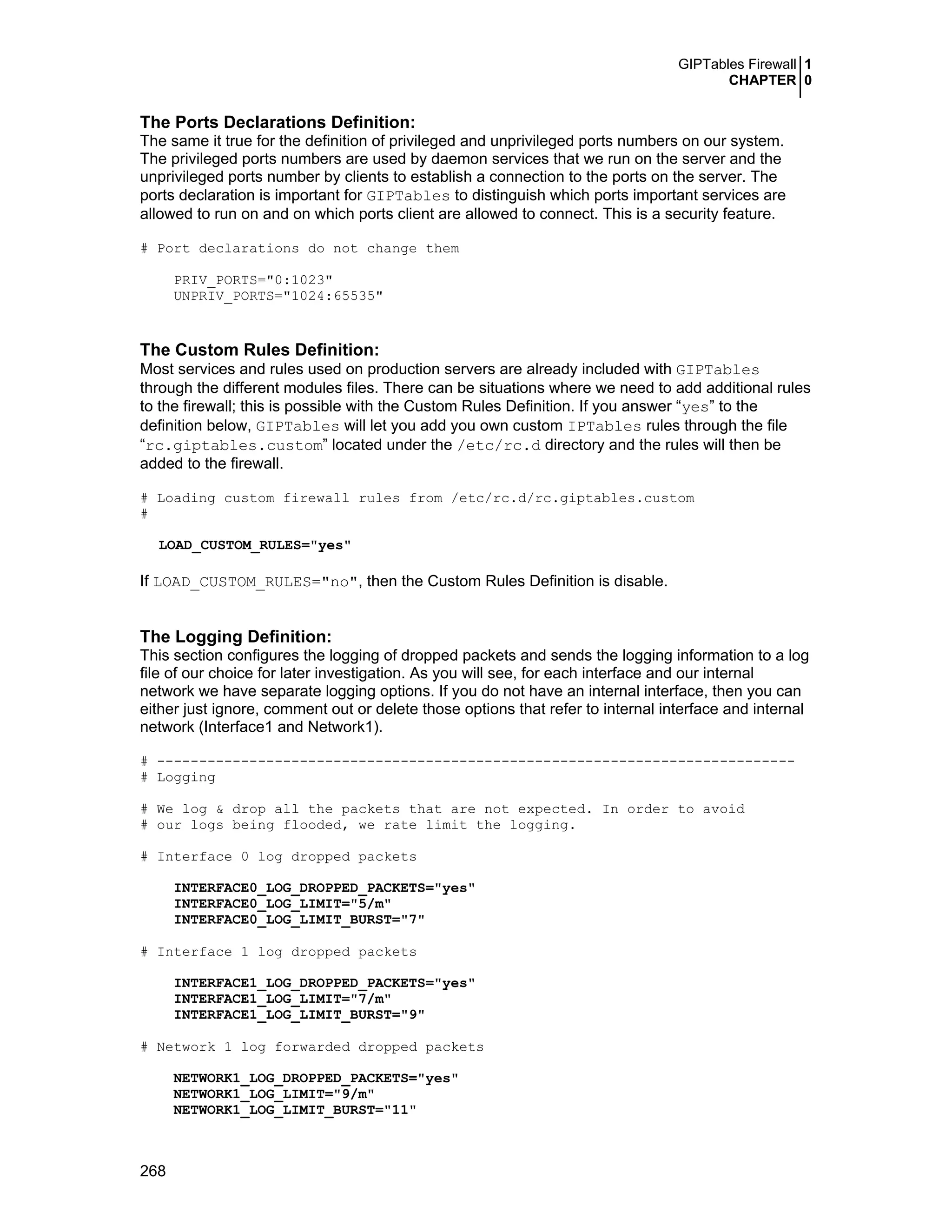 GIPTables Firewall 1
CHAPTER 0
268
The Ports Declarations Definition:
The same it true for the definition of privileged and unprivileged ports numbers on our system.
The privileged ports numbers are used by daemon services that we run on the server and the
unprivileged ports number by clients to establish a connection to the ports on the server. The
ports declaration is important for GIPTables to distinguish which ports important services are
allowed to run on and on which ports client are allowed to connect. This is a security feature.
# Port declarations do not change them
PRIV_PORTS="0:1023"
UNPRIV_PORTS="1024:65535"
The Custom Rules Definition:
Most services and rules used on production servers are already included with GIPTables
through the different modules files. There can be situations where we need to add additional rules
to the firewall; this is possible with the Custom Rules Definition. If you answer “yes” to the
definition below, GIPTables will let you add you own custom IPTables rules through the file
“rc.giptables.custom” located under the /etc/rc.d directory and the rules will then be
added to the firewall.
# Loading custom firewall rules from /etc/rc.d/rc.giptables.custom
#
LOAD_CUSTOM_RULES="yes"
If LOAD_CUSTOM_RULES="no", then the Custom Rules Definition is disable.
The Logging Definition:
This section configures the logging of dropped packets and sends the logging information to a log
file of our choice for later investigation. As you will see, for each interface and our internal
network we have separate logging options. If you do not have an internal interface, then you can
either just ignore, comment out or delete those options that refer to internal interface and internal
network (Interface1 and Network1).
# ----------------------------------------------------------------------------
# Logging
# We log & drop all the packets that are not expected. In order to avoid
# our logs being flooded, we rate limit the logging.
# Interface 0 log dropped packets
INTERFACE0_LOG_DROPPED_PACKETS="yes"
INTERFACE0_LOG_LIMIT="5/m"
INTERFACE0_LOG_LIMIT_BURST="7"
# Interface 1 log dropped packets
INTERFACE1_LOG_DROPPED_PACKETS="yes"
INTERFACE1_LOG_LIMIT="7/m"
INTERFACE1_LOG_LIMIT_BURST="9"
# Network 1 log forwarded dropped packets
NETWORK1_LOG_DROPPED_PACKETS="yes"
NETWORK1_LOG_LIMIT="9/m"
NETWORK1_LOG_LIMIT_BURST="11"
 