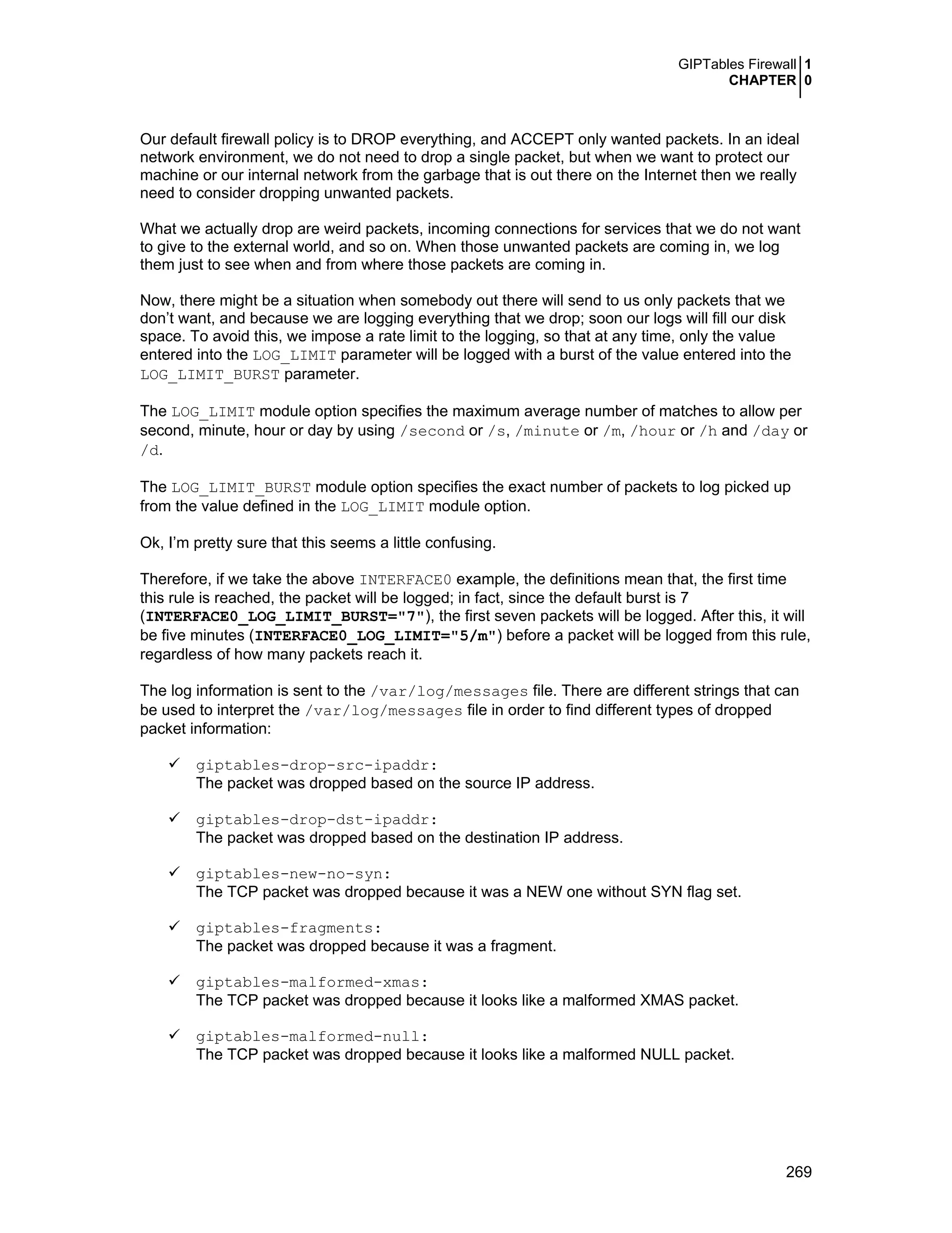 GIPTables Firewall 1
CHAPTER 0
269
Our default firewall policy is to DROP everything, and ACCEPT only wanted packets. In an ideal
network environment, we do not need to drop a single packet, but when we want to protect our
machine or our internal network from the garbage that is out there on the Internet then we really
need to consider dropping unwanted packets.
What we actually drop are weird packets, incoming connections for services that we do not want
to give to the external world, and so on. When those unwanted packets are coming in, we log
them just to see when and from where those packets are coming in.
Now, there might be a situation when somebody out there will send to us only packets that we
don’t want, and because we are logging everything that we drop; soon our logs will fill our disk
space. To avoid this, we impose a rate limit to the logging, so that at any time, only the value
entered into the LOG_LIMIT parameter will be logged with a burst of the value entered into the
LOG_LIMIT_BURST parameter.
The LOG_LIMIT module option specifies the maximum average number of matches to allow per
second, minute, hour or day by using /second or /s, /minute or /m, /hour or /h and /day or
/d.
The LOG_LIMIT_BURST module option specifies the exact number of packets to log picked up
from the value defined in the LOG_LIMIT module option.
Ok, I’m pretty sure that this seems a little confusing.
Therefore, if we take the above INTERFACE0 example, the definitions mean that, the first time
this rule is reached, the packet will be logged; in fact, since the default burst is 7
(INTERFACE0_LOG_LIMIT_BURST="7"), the first seven packets will be logged. After this, it will
be five minutes (INTERFACE0_LOG_LIMIT="5/m") before a packet will be logged from this rule,
regardless of how many packets reach it.
The log information is sent to the /var/log/messages file. There are different strings that can
be used to interpret the /var/log/messages file in order to find different types of dropped
packet information:
giptables-drop-src-ipaddr:
The packet was dropped based on the source IP address.
giptables-drop-dst-ipaddr:
The packet was dropped based on the destination IP address.
giptables-new-no-syn:
The TCP packet was dropped because it was a NEW one without SYN flag set.
giptables-fragments:
The packet was dropped because it was a fragment.
giptables-malformed-xmas:
The TCP packet was dropped because it looks like a malformed XMAS packet.
giptables-malformed-null:
The TCP packet was dropped because it looks like a malformed NULL packet.
 