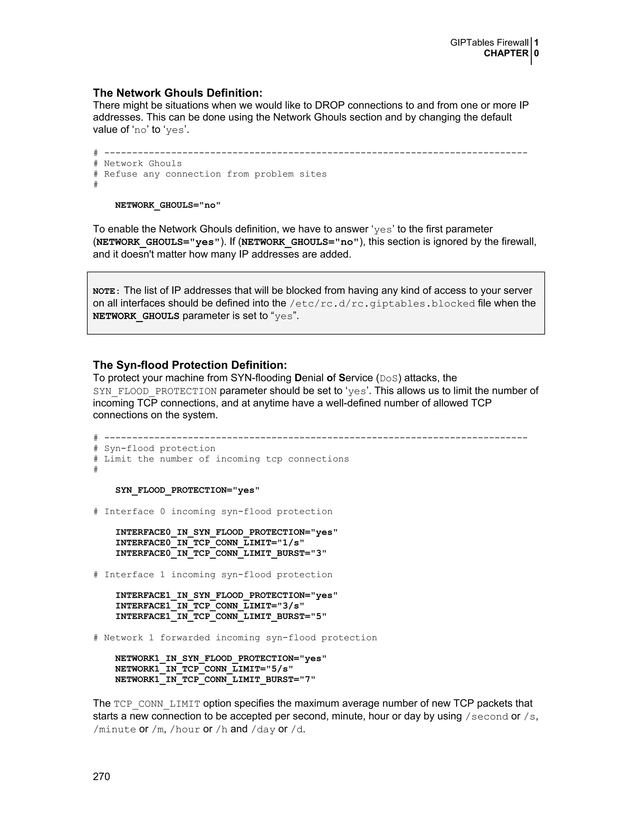 GIPTables Firewall 1
CHAPTER 0
270
The Network Ghouls Definition:
There might be situations when we would like to DROP connections to and from one or more IP
addresses. This can be done using the Network Ghouls section and by changing the default
value of ‘no’ to ‘yes’.
# ----------------------------------------------------------------------------
# Network Ghouls
# Refuse any connection from problem sites
#
NETWORK_GHOULS="no"
To enable the Network Ghouls definition, we have to answer ‘yes’ to the first parameter
(NETWORK_GHOULS="yes"). If (NETWORK_GHOULS="no"), this section is ignored by the firewall,
and it doesn't matter how many IP addresses are added.
NOTE: The list of IP addresses that will be blocked from having any kind of access to your server
on all interfaces should be defined into the /etc/rc.d/rc.giptables.blocked file when the
NETWORK_GHOULS parameter is set to “yes”.
The Syn-flood Protection Definition:
To protect your machine from SYN-flooding Denial of Service (DoS) attacks, the
SYN_FLOOD_PROTECTION parameter should be set to ‘yes’. This allows us to limit the number of
incoming TCP connections, and at anytime have a well-defined number of allowed TCP
connections on the system.
# ----------------------------------------------------------------------------
# Syn-flood protection
# Limit the number of incoming tcp connections
#
SYN_FLOOD_PROTECTION="yes"
# Interface 0 incoming syn-flood protection
INTERFACE0_IN_SYN_FLOOD_PROTECTION="yes"
INTERFACE0_IN_TCP_CONN_LIMIT="1/s"
INTERFACE0_IN_TCP_CONN_LIMIT_BURST="3"
# Interface 1 incoming syn-flood protection
INTERFACE1_IN_SYN_FLOOD_PROTECTION="yes"
INTERFACE1_IN_TCP_CONN_LIMIT="3/s"
INTERFACE1_IN_TCP_CONN_LIMIT_BURST="5"
# Network 1 forwarded incoming syn-flood protection
NETWORK1_IN_SYN_FLOOD_PROTECTION="yes"
NETWORK1_IN_TCP_CONN_LIMIT="5/s"
NETWORK1_IN_TCP_CONN_LIMIT_BURST="7"
The TCP_CONN_LIMIT option specifies the maximum average number of new TCP packets that
starts a new connection to be accepted per second, minute, hour or day by using /second or /s,
/minute or /m, /hour or /h and /day or /d.
 
