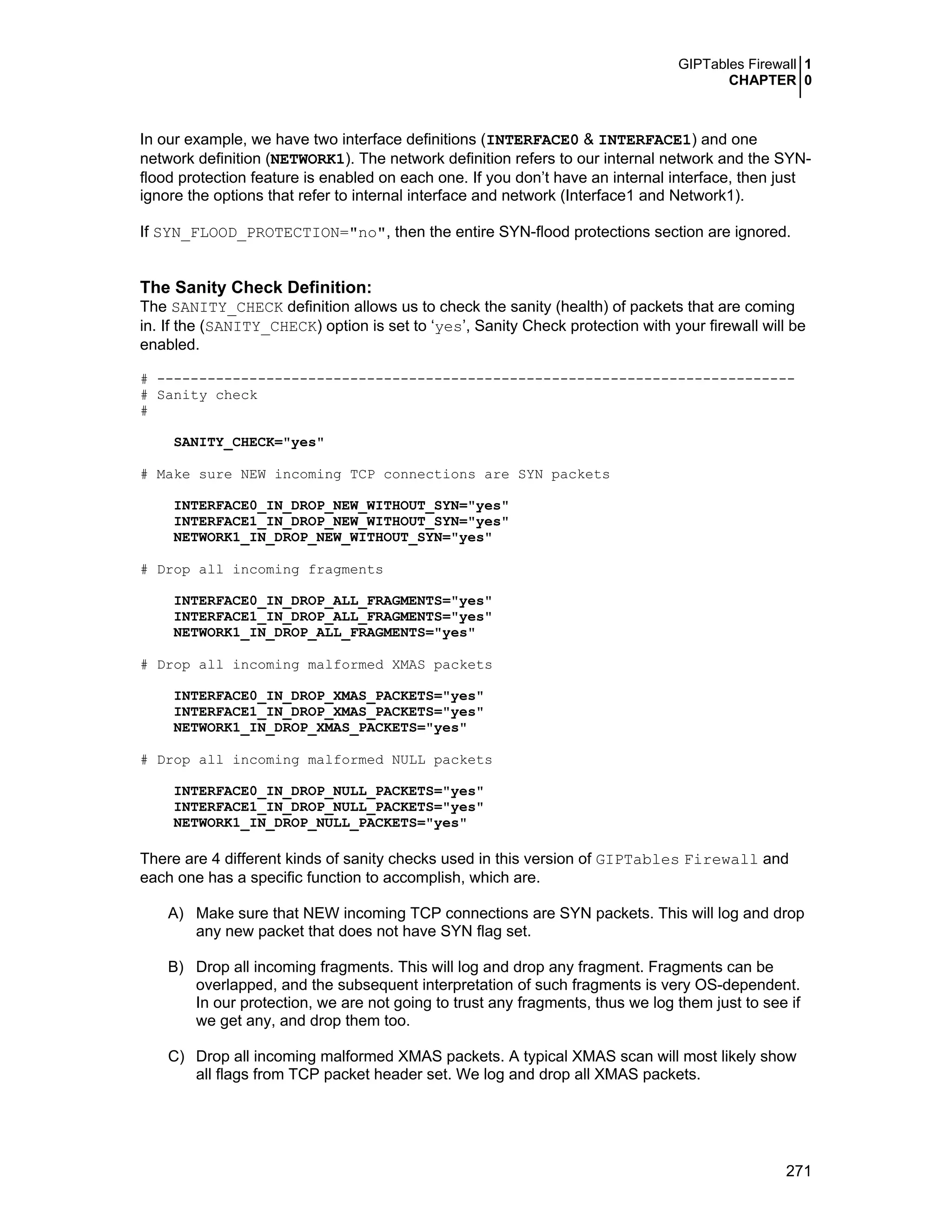 GIPTables Firewall 1
CHAPTER 0
271
In our example, we have two interface definitions (INTERFACE0 & INTERFACE1) and one
network definition (NETWORK1). The network definition refers to our internal network and the SYN-
flood protection feature is enabled on each one. If you don’t have an internal interface, then just
ignore the options that refer to internal interface and network (Interface1 and Network1).
If SYN_FLOOD_PROTECTION="no", then the entire SYN-flood protections section are ignored.
The Sanity Check Definition:
The SANITY_CHECK definition allows us to check the sanity (health) of packets that are coming
in. If the (SANITY_CHECK) option is set to ‘yes’, Sanity Check protection with your firewall will be
enabled.
# ----------------------------------------------------------------------------
# Sanity check
#
SANITY_CHECK="yes"
# Make sure NEW incoming TCP connections are SYN packets
INTERFACE0_IN_DROP_NEW_WITHOUT_SYN="yes"
INTERFACE1_IN_DROP_NEW_WITHOUT_SYN="yes"
NETWORK1_IN_DROP_NEW_WITHOUT_SYN="yes"
# Drop all incoming fragments
INTERFACE0_IN_DROP_ALL_FRAGMENTS="yes"
INTERFACE1_IN_DROP_ALL_FRAGMENTS="yes"
NETWORK1_IN_DROP_ALL_FRAGMENTS="yes"
# Drop all incoming malformed XMAS packets
INTERFACE0_IN_DROP_XMAS_PACKETS="yes"
INTERFACE1_IN_DROP_XMAS_PACKETS="yes"
NETWORK1_IN_DROP_XMAS_PACKETS="yes"
# Drop all incoming malformed NULL packets
INTERFACE0_IN_DROP_NULL_PACKETS="yes"
INTERFACE1_IN_DROP_NULL_PACKETS="yes"
NETWORK1_IN_DROP_NULL_PACKETS="yes"
There are 4 different kinds of sanity checks used in this version of GIPTables Firewall and
each one has a specific function to accomplish, which are.
A) Make sure that NEW incoming TCP connections are SYN packets. This will log and drop
any new packet that does not have SYN flag set.
B) Drop all incoming fragments. This will log and drop any fragment. Fragments can be
overlapped, and the subsequent interpretation of such fragments is very OS-dependent.
In our protection, we are not going to trust any fragments, thus we log them just to see if
we get any, and drop them too.
C) Drop all incoming malformed XMAS packets. A typical XMAS scan will most likely show
all flags from TCP packet header set. We log and drop all XMAS packets.
 