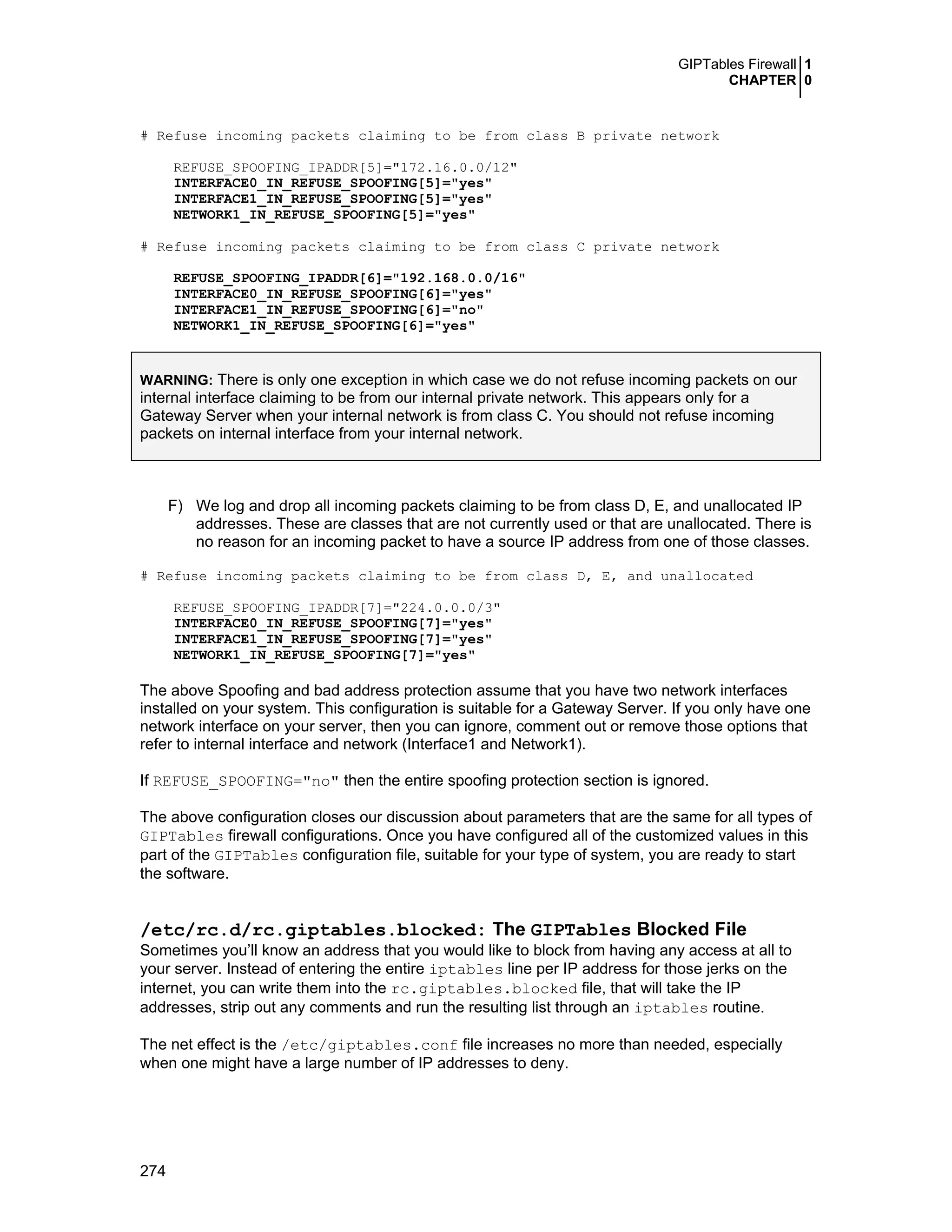 GIPTables Firewall 1
CHAPTER 0
274
# Refuse incoming packets claiming to be from class B private network
REFUSE_SPOOFING_IPADDR[5]="172.16.0.0/12"
INTERFACE0_IN_REFUSE_SPOOFING[5]="yes"
INTERFACE1_IN_REFUSE_SPOOFING[5]="yes"
NETWORK1_IN_REFUSE_SPOOFING[5]="yes"
# Refuse incoming packets claiming to be from class C private network
REFUSE_SPOOFING_IPADDR[6]="192.168.0.0/16"
INTERFACE0_IN_REFUSE_SPOOFING[6]="yes"
INTERFACE1_IN_REFUSE_SPOOFING[6]="no"
NETWORK1_IN_REFUSE_SPOOFING[6]="yes"
WARNING: There is only one exception in which case we do not refuse incoming packets on our
internal interface claiming to be from our internal private network. This appears only for a
Gateway Server when your internal network is from class C. You should not refuse incoming
packets on internal interface from your internal network.
F) We log and drop all incoming packets claiming to be from class D, E, and unallocated IP
addresses. These are classes that are not currently used or that are unallocated. There is
no reason for an incoming packet to have a source IP address from one of those classes.
# Refuse incoming packets claiming to be from class D, E, and unallocated
REFUSE_SPOOFING_IPADDR[7]="224.0.0.0/3"
INTERFACE0_IN_REFUSE_SPOOFING[7]="yes"
INTERFACE1_IN_REFUSE_SPOOFING[7]="yes"
NETWORK1_IN_REFUSE_SPOOFING[7]="yes"
The above Spoofing and bad address protection assume that you have two network interfaces
installed on your system. This configuration is suitable for a Gateway Server. If you only have one
network interface on your server, then you can ignore, comment out or remove those options that
refer to internal interface and network (Interface1 and Network1).
If REFUSE_SPOOFING="no" then the entire spoofing protection section is ignored.
The above configuration closes our discussion about parameters that are the same for all types of
GIPTables firewall configurations. Once you have configured all of the customized values in this
part of the GIPTables configuration file, suitable for your type of system, you are ready to start
the software.
/etc/rc.d/rc.giptables.blocked: The GIPTables Blocked File
Sometimes you’ll know an address that you would like to block from having any access at all to
your server. Instead of entering the entire iptables line per IP address for those jerks on the
internet, you can write them into the rc.giptables.blocked file, that will take the IP
addresses, strip out any comments and run the resulting list through an iptables routine.
The net effect is the /etc/giptables.conf file increases no more than needed, especially
when one might have a large number of IP addresses to deny.
 