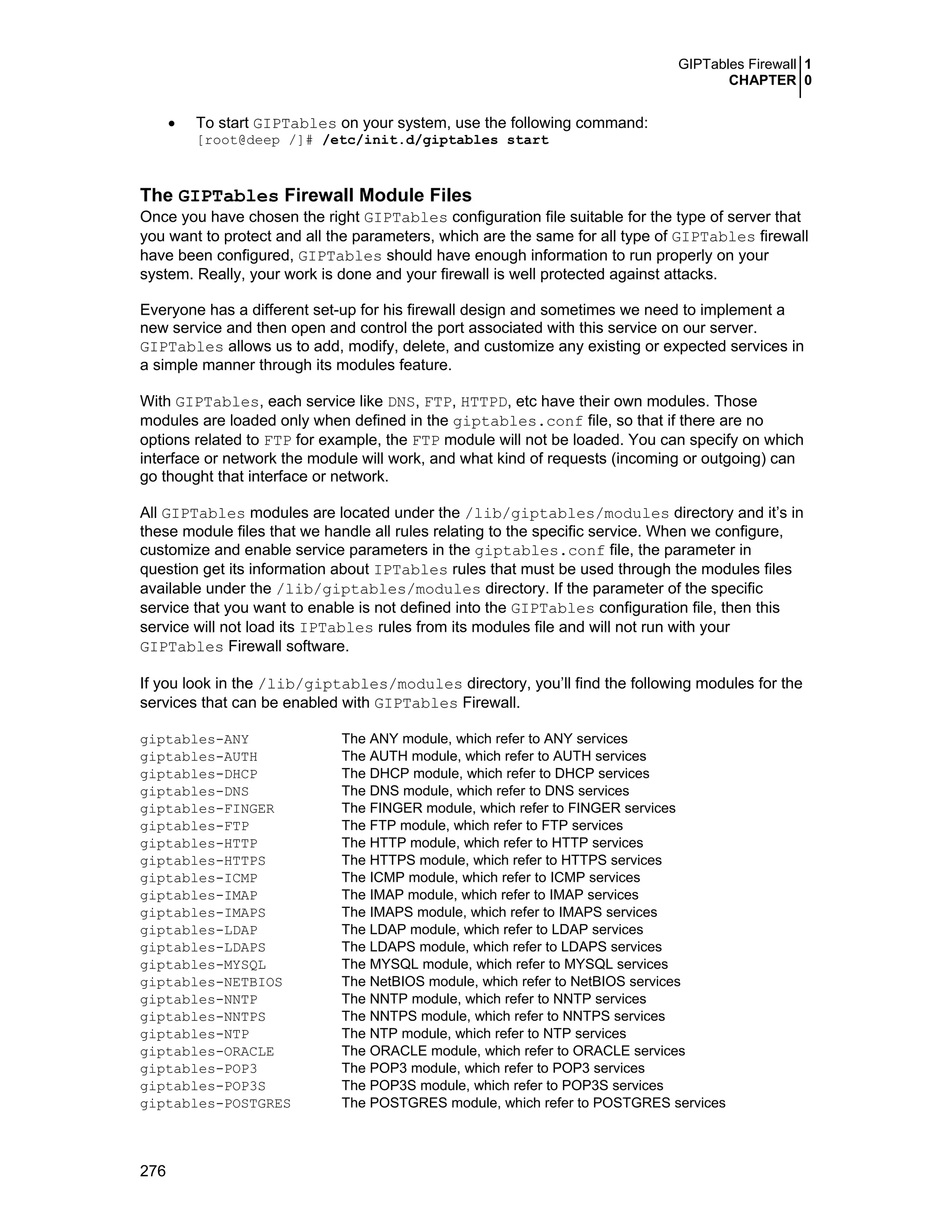 GIPTables Firewall 1
CHAPTER 0
276
• To start GIPTables on your system, use the following command:
[root@deep /]# /etc/init.d/giptables start
The GIPTables Firewall Module Files
Once you have chosen the right GIPTables configuration file suitable for the type of server that
you want to protect and all the parameters, which are the same for all type of GIPTables firewall
have been configured, GIPTables should have enough information to run properly on your
system. Really, your work is done and your firewall is well protected against attacks.
Everyone has a different set-up for his firewall design and sometimes we need to implement a
new service and then open and control the port associated with this service on our server.
GIPTables allows us to add, modify, delete, and customize any existing or expected services in
a simple manner through its modules feature.
With GIPTables, each service like DNS, FTP, HTTPD, etc have their own modules. Those
modules are loaded only when defined in the giptables.conf file, so that if there are no
options related to FTP for example, the FTP module will not be loaded. You can specify on which
interface or network the module will work, and what kind of requests (incoming or outgoing) can
go thought that interface or network.
All GIPTables modules are located under the /lib/giptables/modules directory and it’s in
these module files that we handle all rules relating to the specific service. When we configure,
customize and enable service parameters in the giptables.conf file, the parameter in
question get its information about IPTables rules that must be used through the modules files
available under the /lib/giptables/modules directory. If the parameter of the specific
service that you want to enable is not defined into the GIPTables configuration file, then this
service will not load its IPTables rules from its modules file and will not run with your
GIPTables Firewall software.
If you look in the /lib/giptables/modules directory, you’ll find the following modules for the
services that can be enabled with GIPTables Firewall.
giptables-ANY The ANY module, which refer to ANY services
giptables-AUTH The AUTH module, which refer to AUTH services
giptables-DHCP The DHCP module, which refer to DHCP services
giptables-DNS The DNS module, which refer to DNS services
giptables-FINGER The FINGER module, which refer to FINGER services
giptables-FTP The FTP module, which refer to FTP services
giptables-HTTP The HTTP module, which refer to HTTP services
giptables-HTTPS The HTTPS module, which refer to HTTPS services
giptables-ICMP The ICMP module, which refer to ICMP services
giptables-IMAP The IMAP module, which refer to IMAP services
giptables-IMAPS The IMAPS module, which refer to IMAPS services
giptables-LDAP The LDAP module, which refer to LDAP services
giptables-LDAPS The LDAPS module, which refer to LDAPS services
giptables-MYSQL The MYSQL module, which refer to MYSQL services
giptables-NETBIOS The NetBIOS module, which refer to NetBIOS services
giptables-NNTP The NNTP module, which refer to NNTP services
giptables-NNTPS The NNTPS module, which refer to NNTPS services
giptables-NTP The NTP module, which refer to NTP services
giptables-ORACLE The ORACLE module, which refer to ORACLE services
giptables-POP3 The POP3 module, which refer to POP3 services
giptables-POP3S The POP3S module, which refer to POP3S services
giptables-POSTGRES The POSTGRES module, which refer to POSTGRES services
 