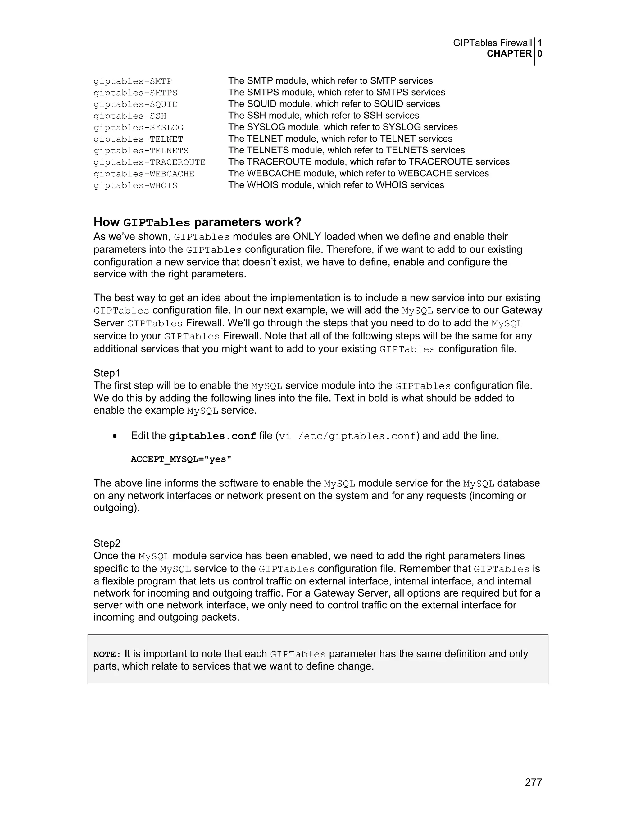 GIPTables Firewall 1
CHAPTER 0
277
giptables-SMTP The SMTP module, which refer to SMTP services
giptables-SMTPS The SMTPS module, which refer to SMTPS services
giptables-SQUID The SQUID module, which refer to SQUID services
giptables-SSH The SSH module, which refer to SSH services
giptables-SYSLOG The SYSLOG module, which refer to SYSLOG services
giptables-TELNET The TELNET module, which refer to TELNET services
giptables-TELNETS The TELNETS module, which refer to TELNETS services
giptables-TRACEROUTE The TRACEROUTE module, which refer to TRACEROUTE services
giptables-WEBCACHE The WEBCACHE module, which refer to WEBCACHE services
giptables-WHOIS The WHOIS module, which refer to WHOIS services
How GIPTables parameters work?
As we’ve shown, GIPTables modules are ONLY loaded when we define and enable their
parameters into the GIPTables configuration file. Therefore, if we want to add to our existing
configuration a new service that doesn’t exist, we have to define, enable and configure the
service with the right parameters.
The best way to get an idea about the implementation is to include a new service into our existing
GIPTables configuration file. In our next example, we will add the MySQL service to our Gateway
Server GIPTables Firewall. We’ll go through the steps that you need to do to add the MySQL
service to your GIPTables Firewall. Note that all of the following steps will be the same for any
additional services that you might want to add to your existing GIPTables configuration file.
Step1
The first step will be to enable the MySQL service module into the GIPTables configuration file.
We do this by adding the following lines into the file. Text in bold is what should be added to
enable the example MySQL service.
• Edit the giptables.conf file (vi /etc/giptables.conf) and add the line.
ACCEPT_MYSQL="yes"
The above line informs the software to enable the MySQL module service for the MySQL database
on any network interfaces or network present on the system and for any requests (incoming or
outgoing).
Step2
Once the MySQL module service has been enabled, we need to add the right parameters lines
specific to the MySQL service to the GIPTables configuration file. Remember that GIPTables is
a flexible program that lets us control traffic on external interface, internal interface, and internal
network for incoming and outgoing traffic. For a Gateway Server, all options are required but for a
server with one network interface, we only need to control traffic on the external interface for
incoming and outgoing packets.
NOTE: It is important to note that each GIPTables parameter has the same definition and only
parts, which relate to services that we want to define change.
 