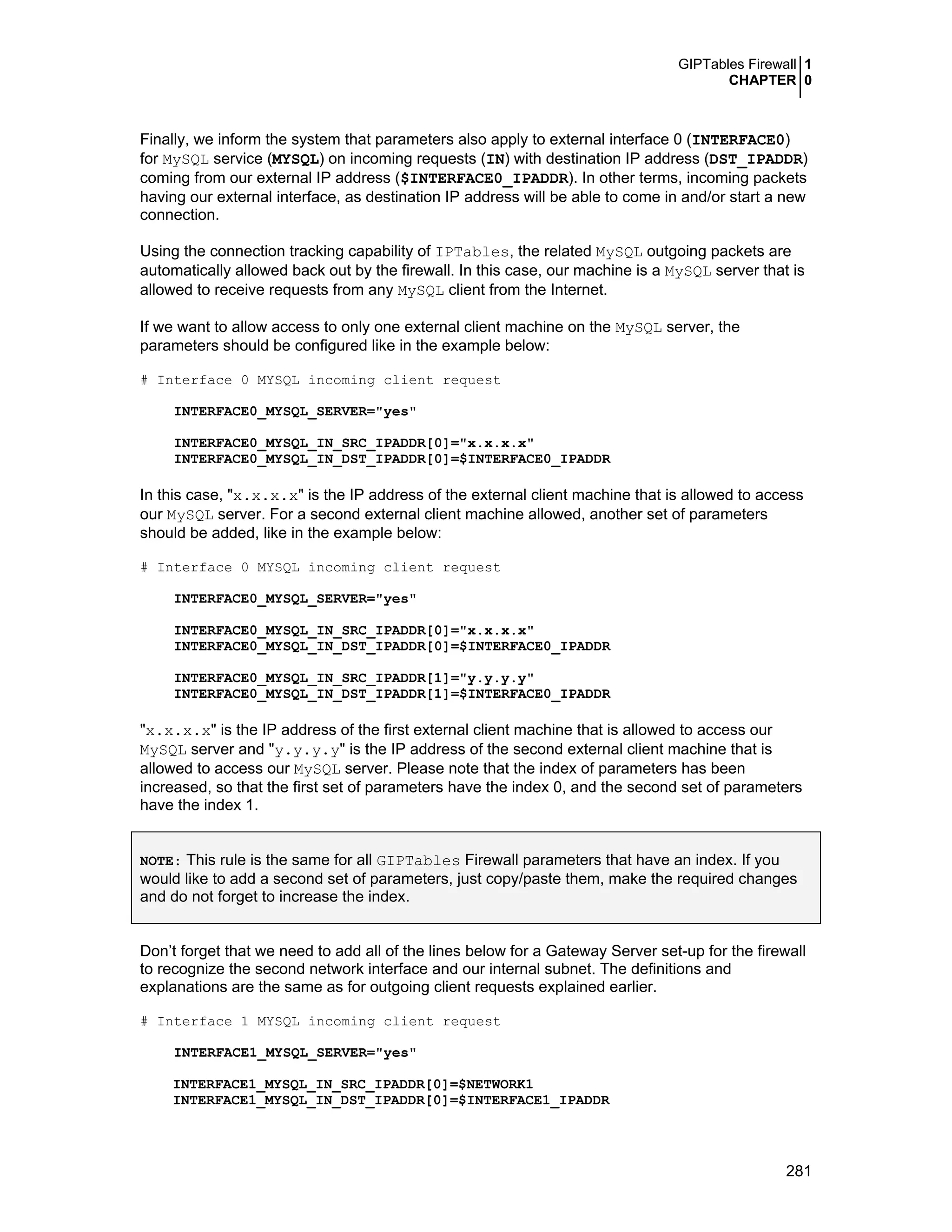 GIPTables Firewall 1
CHAPTER 0
281
Finally, we inform the system that parameters also apply to external interface 0 (INTERFACE0)
for MySQL service (MYSQL) on incoming requests (IN) with destination IP address (DST_IPADDR)
coming from our external IP address ($INTERFACE0_IPADDR). In other terms, incoming packets
having our external interface, as destination IP address will be able to come in and/or start a new
connection.
Using the connection tracking capability of IPTables, the related MySQL outgoing packets are
automatically allowed back out by the firewall. In this case, our machine is a MySQL server that is
allowed to receive requests from any MySQL client from the Internet.
If we want to allow access to only one external client machine on the MySQL server, the
parameters should be configured like in the example below:
# Interface 0 MYSQL incoming client request
INTERFACE0_MYSQL_SERVER="yes"
INTERFACE0_MYSQL_IN_SRC_IPADDR[0]="x.x.x.x"
INTERFACE0_MYSQL_IN_DST_IPADDR[0]=$INTERFACE0_IPADDR
In this case, "x.x.x.x" is the IP address of the external client machine that is allowed to access
our MySQL server. For a second external client machine allowed, another set of parameters
should be added, like in the example below:
# Interface 0 MYSQL incoming client request
INTERFACE0_MYSQL_SERVER="yes"
INTERFACE0_MYSQL_IN_SRC_IPADDR[0]="x.x.x.x"
INTERFACE0_MYSQL_IN_DST_IPADDR[0]=$INTERFACE0_IPADDR
INTERFACE0_MYSQL_IN_SRC_IPADDR[1]="y.y.y.y"
INTERFACE0_MYSQL_IN_DST_IPADDR[1]=$INTERFACE0_IPADDR
"x.x.x.x" is the IP address of the first external client machine that is allowed to access our
MySQL server and "y.y.y.y" is the IP address of the second external client machine that is
allowed to access our MySQL server. Please note that the index of parameters has been
increased, so that the first set of parameters have the index 0, and the second set of parameters
have the index 1.
NOTE: This rule is the same for all GIPTables Firewall parameters that have an index. If you
would like to add a second set of parameters, just copy/paste them, make the required changes
and do not forget to increase the index.
Don’t forget that we need to add all of the lines below for a Gateway Server set-up for the firewall
to recognize the second network interface and our internal subnet. The definitions and
explanations are the same as for outgoing client requests explained earlier.
# Interface 1 MYSQL incoming client request
INTERFACE1_MYSQL_SERVER="yes"
INTERFACE1_MYSQL_IN_SRC_IPADDR[0]=$NETWORK1
INTERFACE1_MYSQL_IN_DST_IPADDR[0]=$INTERFACE1_IPADDR
 