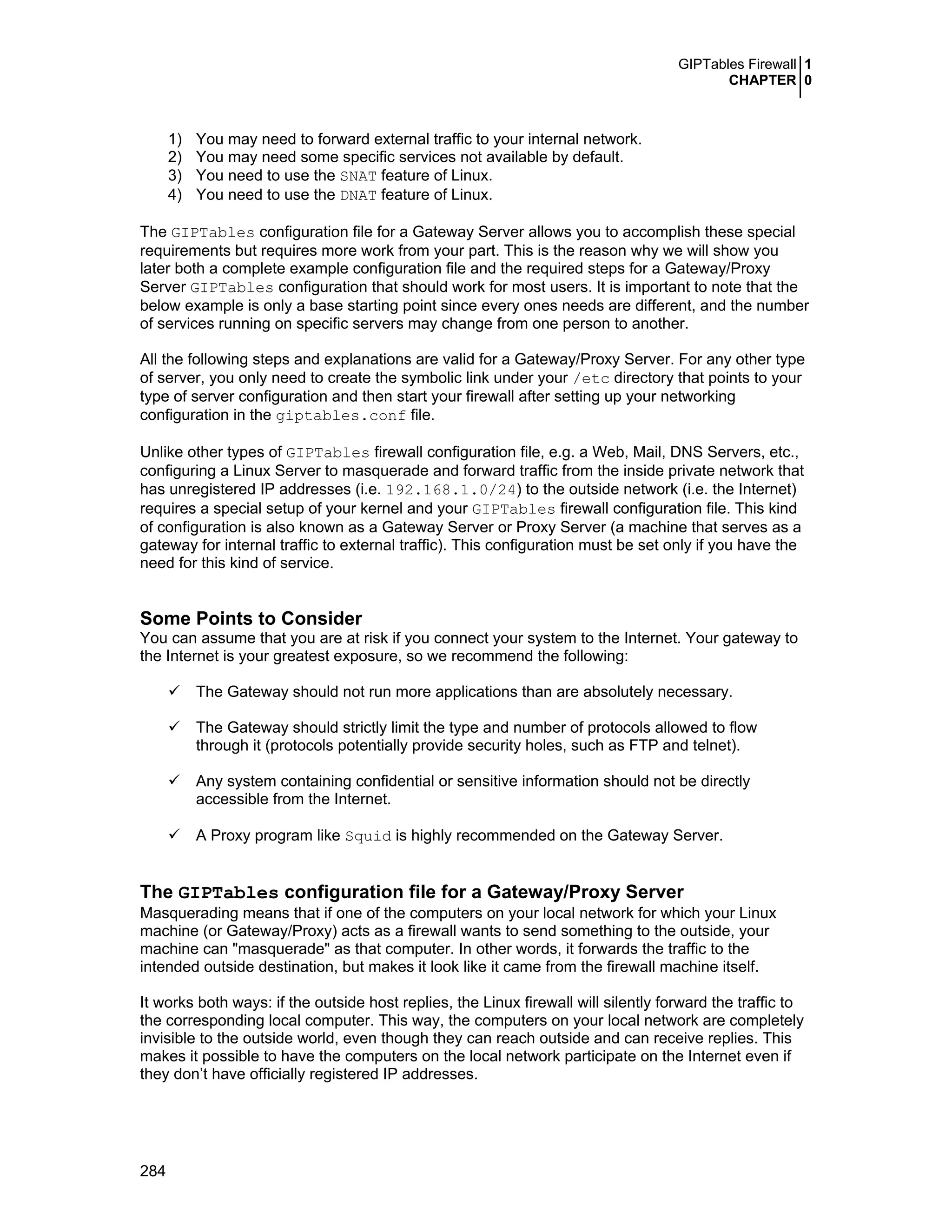GIPTables Firewall 1
CHAPTER 0
284
1) You may need to forward external traffic to your internal network.
2) You may need some specific services not available by default.
3) You need to use the SNAT feature of Linux.
4) You need to use the DNAT feature of Linux.
The GIPTables configuration file for a Gateway Server allows you to accomplish these special
requirements but requires more work from your part. This is the reason why we will show you
later both a complete example configuration file and the required steps for a Gateway/Proxy
Server GIPTables configuration that should work for most users. It is important to note that the
below example is only a base starting point since every ones needs are different, and the number
of services running on specific servers may change from one person to another.
All the following steps and explanations are valid for a Gateway/Proxy Server. For any other type
of server, you only need to create the symbolic link under your /etc directory that points to your
type of server configuration and then start your firewall after setting up your networking
configuration in the giptables.conf file.
Unlike other types of GIPTables firewall configuration file, e.g. a Web, Mail, DNS Servers, etc.,
configuring a Linux Server to masquerade and forward traffic from the inside private network that
has unregistered IP addresses (i.e. 192.168.1.0/24) to the outside network (i.e. the Internet)
requires a special setup of your kernel and your GIPTables firewall configuration file. This kind
of configuration is also known as a Gateway Server or Proxy Server (a machine that serves as a
gateway for internal traffic to external traffic). This configuration must be set only if you have the
need for this kind of service.
Some Points to Consider
You can assume that you are at risk if you connect your system to the Internet. Your gateway to
the Internet is your greatest exposure, so we recommend the following:
The Gateway should not run more applications than are absolutely necessary.
The Gateway should strictly limit the type and number of protocols allowed to flow
through it (protocols potentially provide security holes, such as FTP and telnet).
Any system containing confidential or sensitive information should not be directly
accessible from the Internet.
A Proxy program like Squid is highly recommended on the Gateway Server.
The GIPTables configuration file for a Gateway/Proxy Server
Masquerading means that if one of the computers on your local network for which your Linux
machine (or Gateway/Proxy) acts as a firewall wants to send something to the outside, your
machine can "masquerade" as that computer. In other words, it forwards the traffic to the
intended outside destination, but makes it look like it came from the firewall machine itself.
It works both ways: if the outside host replies, the Linux firewall will silently forward the traffic to
the corresponding local computer. This way, the computers on your local network are completely
invisible to the outside world, even though they can reach outside and can receive replies. This
makes it possible to have the computers on the local network participate on the Internet even if
they don’t have officially registered IP addresses.
 
