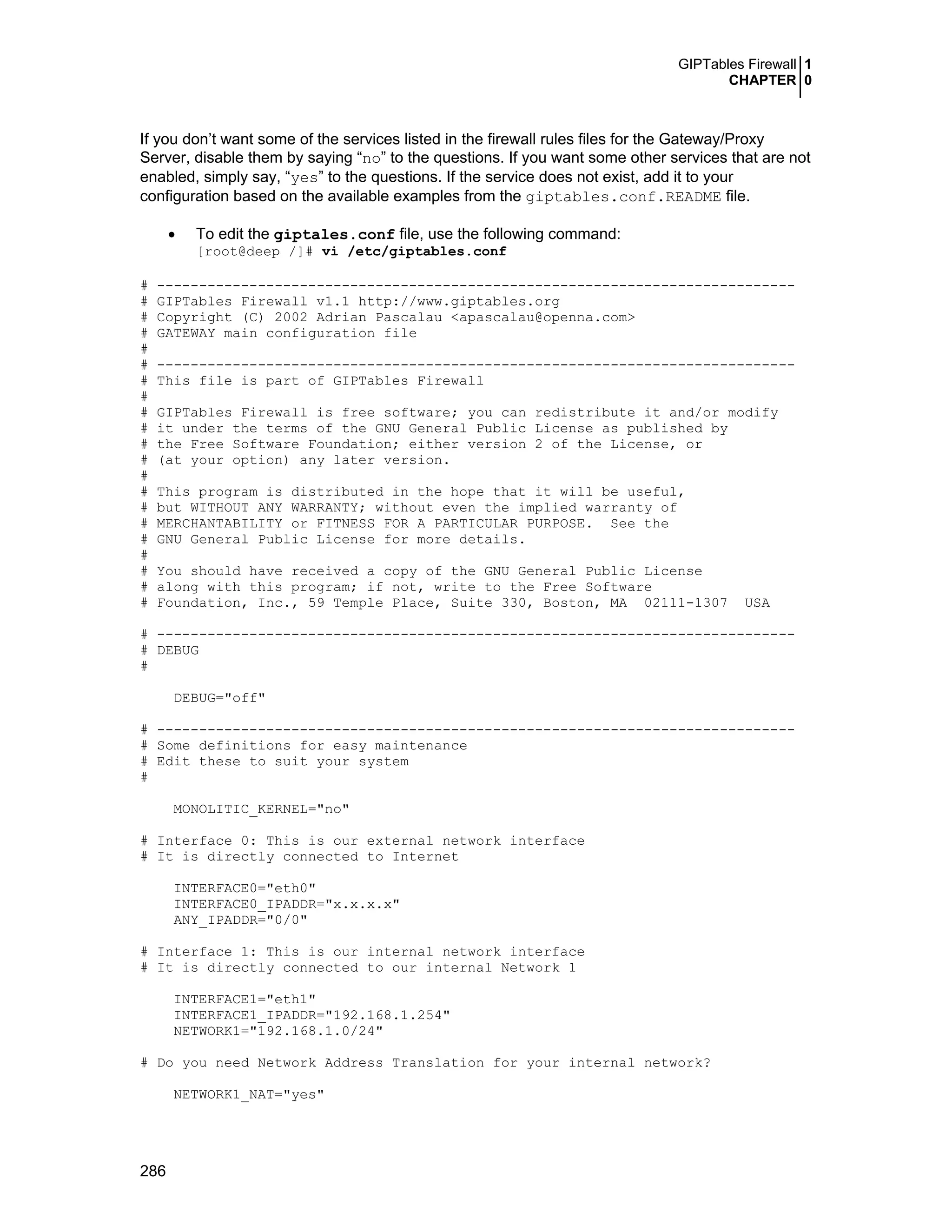 GIPTables Firewall 1
CHAPTER 0
286
If you don’t want some of the services listed in the firewall rules files for the Gateway/Proxy
Server, disable them by saying “no” to the questions. If you want some other services that are not
enabled, simply say, “yes” to the questions. If the service does not exist, add it to your
configuration based on the available examples from the giptables.conf.README file.
• To edit the giptales.conf file, use the following command:
[root@deep /]# vi /etc/giptables.conf
# ----------------------------------------------------------------------------
# GIPTables Firewall v1.1 http://www.giptables.org
# Copyright (C) 2002 Adrian Pascalau <apascalau@openna.com>
# GATEWAY main configuration file
#
# ----------------------------------------------------------------------------
# This file is part of GIPTables Firewall
#
# GIPTables Firewall is free software; you can redistribute it and/or modify
# it under the terms of the GNU General Public License as published by
# the Free Software Foundation; either version 2 of the License, or
# (at your option) any later version.
#
# This program is distributed in the hope that it will be useful,
# but WITHOUT ANY WARRANTY; without even the implied warranty of
# MERCHANTABILITY or FITNESS FOR A PARTICULAR PURPOSE. See the
# GNU General Public License for more details.
#
# You should have received a copy of the GNU General Public License
# along with this program; if not, write to the Free Software
# Foundation, Inc., 59 Temple Place, Suite 330, Boston, MA 02111-1307 USA
# ----------------------------------------------------------------------------
# DEBUG
#
DEBUG="off"
# ----------------------------------------------------------------------------
# Some definitions for easy maintenance
# Edit these to suit your system
#
MONOLITIC_KERNEL="no"
# Interface 0: This is our external network interface
# It is directly connected to Internet
INTERFACE0="eth0"
INTERFACE0_IPADDR="x.x.x.x"
ANY_IPADDR="0/0"
# Interface 1: This is our internal network interface
# It is directly connected to our internal Network 1
INTERFACE1="eth1"
INTERFACE1_IPADDR="192.168.1.254"
NETWORK1="192.168.1.0/24"
# Do you need Network Address Translation for your internal network?
NETWORK1_NAT="yes"
 