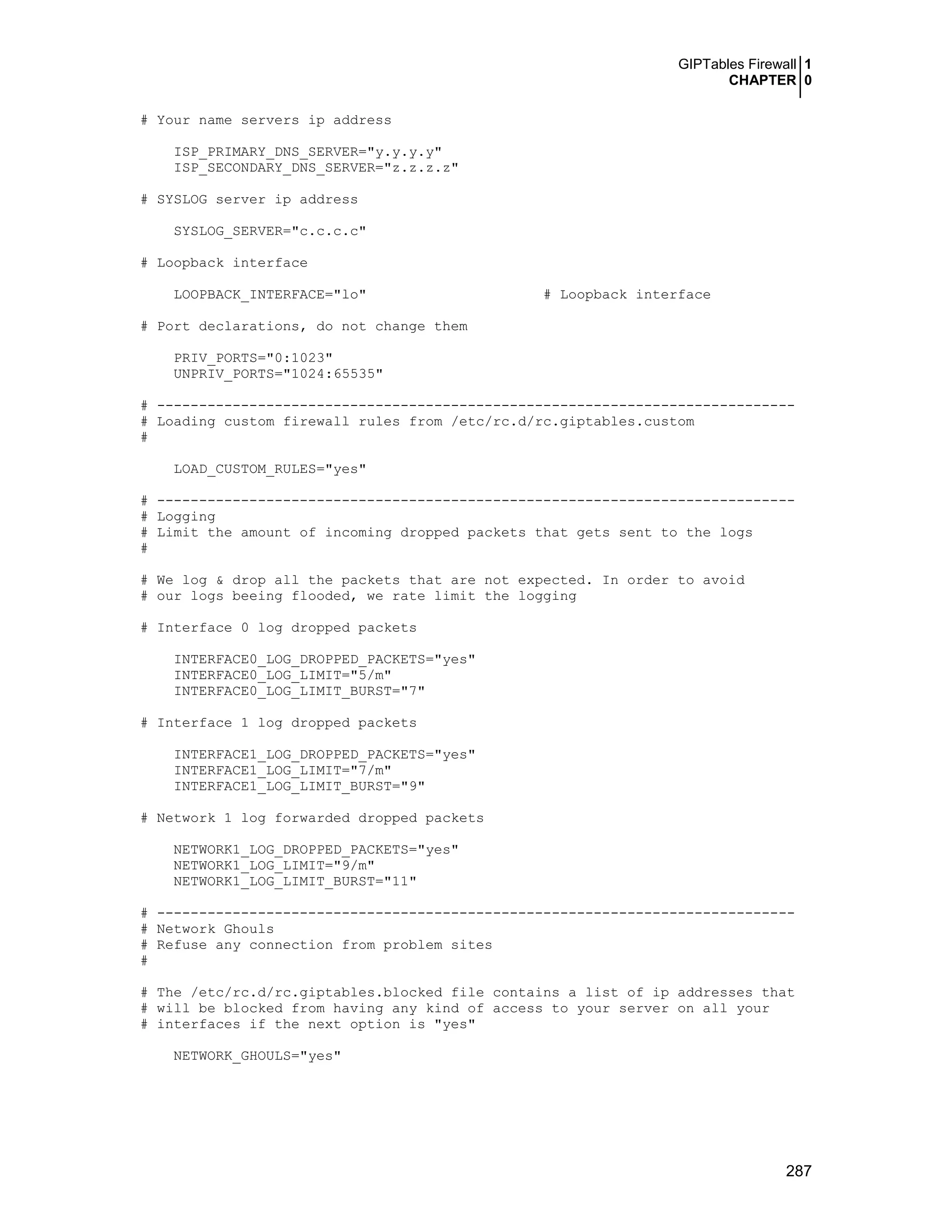 GIPTables Firewall 1
CHAPTER 0
287
# Your name servers ip address
ISP_PRIMARY_DNS_SERVER="y.y.y.y"
ISP_SECONDARY_DNS_SERVER="z.z.z.z"
# SYSLOG server ip address
SYSLOG_SERVER="c.c.c.c"
# Loopback interface
LOOPBACK_INTERFACE="lo" # Loopback interface
# Port declarations, do not change them
PRIV_PORTS="0:1023"
UNPRIV_PORTS="1024:65535"
# ----------------------------------------------------------------------------
# Loading custom firewall rules from /etc/rc.d/rc.giptables.custom
#
LOAD_CUSTOM_RULES="yes"
# ----------------------------------------------------------------------------
# Logging
# Limit the amount of incoming dropped packets that gets sent to the logs
#
# We log & drop all the packets that are not expected. In order to avoid
# our logs beeing flooded, we rate limit the logging
# Interface 0 log dropped packets
INTERFACE0_LOG_DROPPED_PACKETS="yes"
INTERFACE0_LOG_LIMIT="5/m"
INTERFACE0_LOG_LIMIT_BURST="7"
# Interface 1 log dropped packets
INTERFACE1_LOG_DROPPED_PACKETS="yes"
INTERFACE1_LOG_LIMIT="7/m"
INTERFACE1_LOG_LIMIT_BURST="9"
# Network 1 log forwarded dropped packets
NETWORK1_LOG_DROPPED_PACKETS="yes"
NETWORK1_LOG_LIMIT="9/m"
NETWORK1_LOG_LIMIT_BURST="11"
# ----------------------------------------------------------------------------
# Network Ghouls
# Refuse any connection from problem sites
#
# The /etc/rc.d/rc.giptables.blocked file contains a list of ip addresses that
# will be blocked from having any kind of access to your server on all your
# interfaces if the next option is "yes"
NETWORK_GHOULS="yes"
 