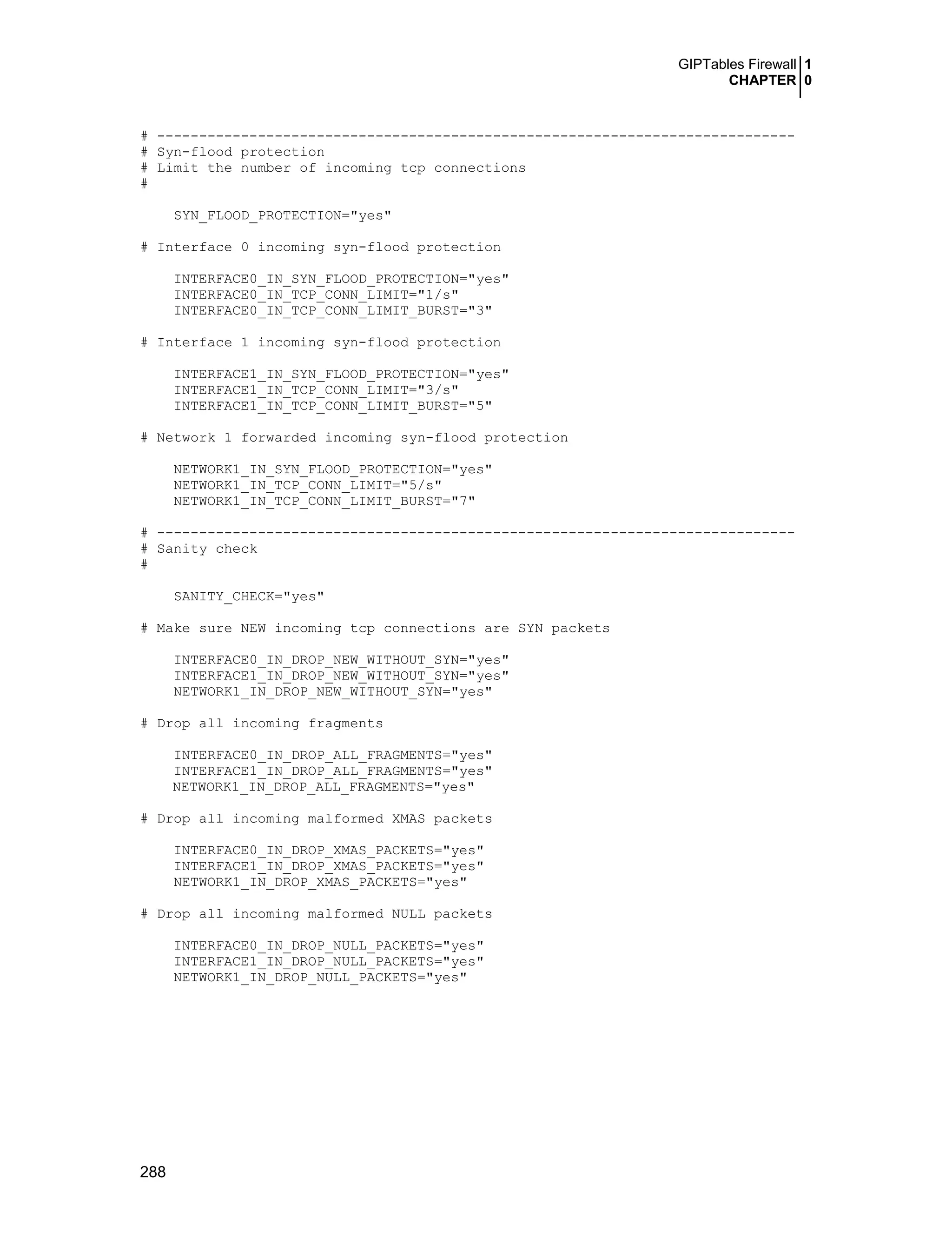 GIPTables Firewall 1
CHAPTER 0
288
# ----------------------------------------------------------------------------
# Syn-flood protection
# Limit the number of incoming tcp connections
#
SYN_FLOOD_PROTECTION="yes"
# Interface 0 incoming syn-flood protection
INTERFACE0_IN_SYN_FLOOD_PROTECTION="yes"
INTERFACE0_IN_TCP_CONN_LIMIT="1/s"
INTERFACE0_IN_TCP_CONN_LIMIT_BURST="3"
# Interface 1 incoming syn-flood protection
INTERFACE1_IN_SYN_FLOOD_PROTECTION="yes"
INTERFACE1_IN_TCP_CONN_LIMIT="3/s"
INTERFACE1_IN_TCP_CONN_LIMIT_BURST="5"
# Network 1 forwarded incoming syn-flood protection
NETWORK1_IN_SYN_FLOOD_PROTECTION="yes"
NETWORK1_IN_TCP_CONN_LIMIT="5/s"
NETWORK1_IN_TCP_CONN_LIMIT_BURST="7"
# ----------------------------------------------------------------------------
# Sanity check
#
SANITY_CHECK="yes"
# Make sure NEW incoming tcp connections are SYN packets
INTERFACE0_IN_DROP_NEW_WITHOUT_SYN="yes"
INTERFACE1_IN_DROP_NEW_WITHOUT_SYN="yes"
NETWORK1_IN_DROP_NEW_WITHOUT_SYN="yes"
# Drop all incoming fragments
INTERFACE0_IN_DROP_ALL_FRAGMENTS="yes"
INTERFACE1_IN_DROP_ALL_FRAGMENTS="yes"
NETWORK1_IN_DROP_ALL_FRAGMENTS="yes"
# Drop all incoming malformed XMAS packets
INTERFACE0_IN_DROP_XMAS_PACKETS="yes"
INTERFACE1_IN_DROP_XMAS_PACKETS="yes"
NETWORK1_IN_DROP_XMAS_PACKETS="yes"
# Drop all incoming malformed NULL packets
INTERFACE0_IN_DROP_NULL_PACKETS="yes"
INTERFACE1_IN_DROP_NULL_PACKETS="yes"
NETWORK1_IN_DROP_NULL_PACKETS="yes"
 