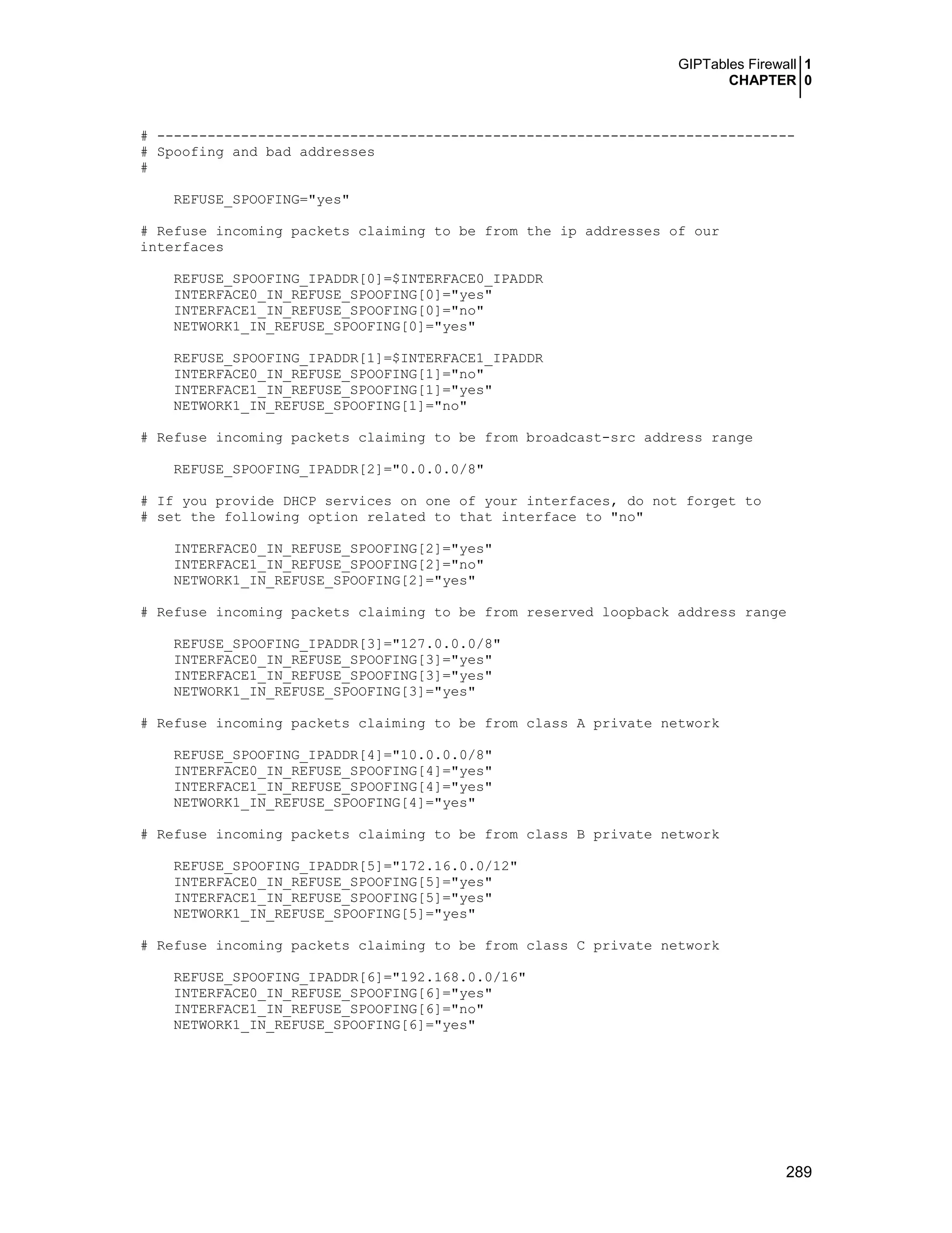 GIPTables Firewall 1
CHAPTER 0
289
# ----------------------------------------------------------------------------
# Spoofing and bad addresses
#
REFUSE_SPOOFING="yes"
# Refuse incoming packets claiming to be from the ip addresses of our
interfaces
REFUSE_SPOOFING_IPADDR[0]=$INTERFACE0_IPADDR
INTERFACE0_IN_REFUSE_SPOOFING[0]="yes"
INTERFACE1_IN_REFUSE_SPOOFING[0]="no"
NETWORK1_IN_REFUSE_SPOOFING[0]="yes"
REFUSE_SPOOFING_IPADDR[1]=$INTERFACE1_IPADDR
INTERFACE0_IN_REFUSE_SPOOFING[1]="no"
INTERFACE1_IN_REFUSE_SPOOFING[1]="yes"
NETWORK1_IN_REFUSE_SPOOFING[1]="no"
# Refuse incoming packets claiming to be from broadcast-src address range
REFUSE_SPOOFING_IPADDR[2]="0.0.0.0/8"
# If you provide DHCP services on one of your interfaces, do not forget to
# set the following option related to that interface to "no"
INTERFACE0_IN_REFUSE_SPOOFING[2]="yes"
INTERFACE1_IN_REFUSE_SPOOFING[2]="no"
NETWORK1_IN_REFUSE_SPOOFING[2]="yes"
# Refuse incoming packets claiming to be from reserved loopback address range
REFUSE_SPOOFING_IPADDR[3]="127.0.0.0/8"
INTERFACE0_IN_REFUSE_SPOOFING[3]="yes"
INTERFACE1_IN_REFUSE_SPOOFING[3]="yes"
NETWORK1_IN_REFUSE_SPOOFING[3]="yes"
# Refuse incoming packets claiming to be from class A private network
REFUSE_SPOOFING_IPADDR[4]="10.0.0.0/8"
INTERFACE0_IN_REFUSE_SPOOFING[4]="yes"
INTERFACE1_IN_REFUSE_SPOOFING[4]="yes"
NETWORK1_IN_REFUSE_SPOOFING[4]="yes"
# Refuse incoming packets claiming to be from class B private network
REFUSE_SPOOFING_IPADDR[5]="172.16.0.0/12"
INTERFACE0_IN_REFUSE_SPOOFING[5]="yes"
INTERFACE1_IN_REFUSE_SPOOFING[5]="yes"
NETWORK1_IN_REFUSE_SPOOFING[5]="yes"
# Refuse incoming packets claiming to be from class C private network
REFUSE_SPOOFING_IPADDR[6]="192.168.0.0/16"
INTERFACE0_IN_REFUSE_SPOOFING[6]="yes"
INTERFACE1_IN_REFUSE_SPOOFING[6]="no"
NETWORK1_IN_REFUSE_SPOOFING[6]="yes"
 