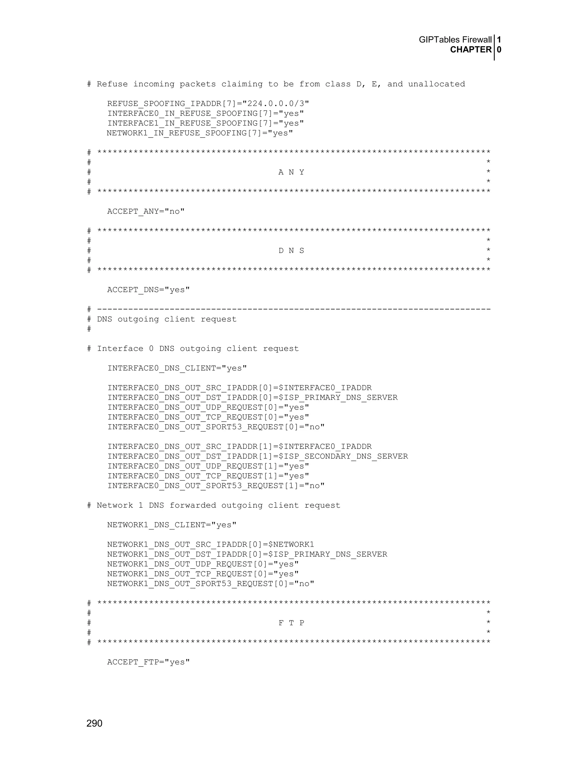 GIPTables Firewall 1
CHAPTER 0
290
# Refuse incoming packets claiming to be from class D, E, and unallocated
REFUSE_SPOOFING_IPADDR[7]="224.0.0.0/3"
INTERFACE0_IN_REFUSE_SPOOFING[7]="yes"
INTERFACE1_IN_REFUSE_SPOOFING[7]="yes"
NETWORK1_IN_REFUSE_SPOOFING[7]="yes"
# ****************************************************************************
# *
# A N Y *
# *
# ****************************************************************************
ACCEPT_ANY="no"
# ****************************************************************************
# *
# D N S *
# *
# ****************************************************************************
ACCEPT_DNS="yes"
# ----------------------------------------------------------------------------
# DNS outgoing client request
#
# Interface 0 DNS outgoing client request
INTERFACE0_DNS_CLIENT="yes"
INTERFACE0_DNS_OUT_SRC_IPADDR[0]=$INTERFACE0_IPADDR
INTERFACE0_DNS_OUT_DST_IPADDR[0]=$ISP_PRIMARY_DNS_SERVER
INTERFACE0_DNS_OUT_UDP_REQUEST[0]="yes"
INTERFACE0_DNS_OUT_TCP_REQUEST[0]="yes"
INTERFACE0_DNS_OUT_SPORT53_REQUEST[0]="no"
INTERFACE0_DNS_OUT_SRC_IPADDR[1]=$INTERFACE0_IPADDR
INTERFACE0_DNS_OUT_DST_IPADDR[1]=$ISP_SECONDARY_DNS_SERVER
INTERFACE0_DNS_OUT_UDP_REQUEST[1]="yes"
INTERFACE0_DNS_OUT_TCP_REQUEST[1]="yes"
INTERFACE0_DNS_OUT_SPORT53_REQUEST[1]="no"
# Network 1 DNS forwarded outgoing client request
NETWORK1_DNS_CLIENT="yes"
NETWORK1_DNS_OUT_SRC_IPADDR[0]=$NETWORK1
NETWORK1_DNS_OUT_DST_IPADDR[0]=$ISP_PRIMARY_DNS_SERVER
NETWORK1_DNS_OUT_UDP_REQUEST[0]="yes"
NETWORK1_DNS_OUT_TCP_REQUEST[0]="yes"
NETWORK1_DNS_OUT_SPORT53_REQUEST[0]="no"
# ****************************************************************************
# *
# F T P *
# *
# ****************************************************************************
ACCEPT_FTP="yes"
 