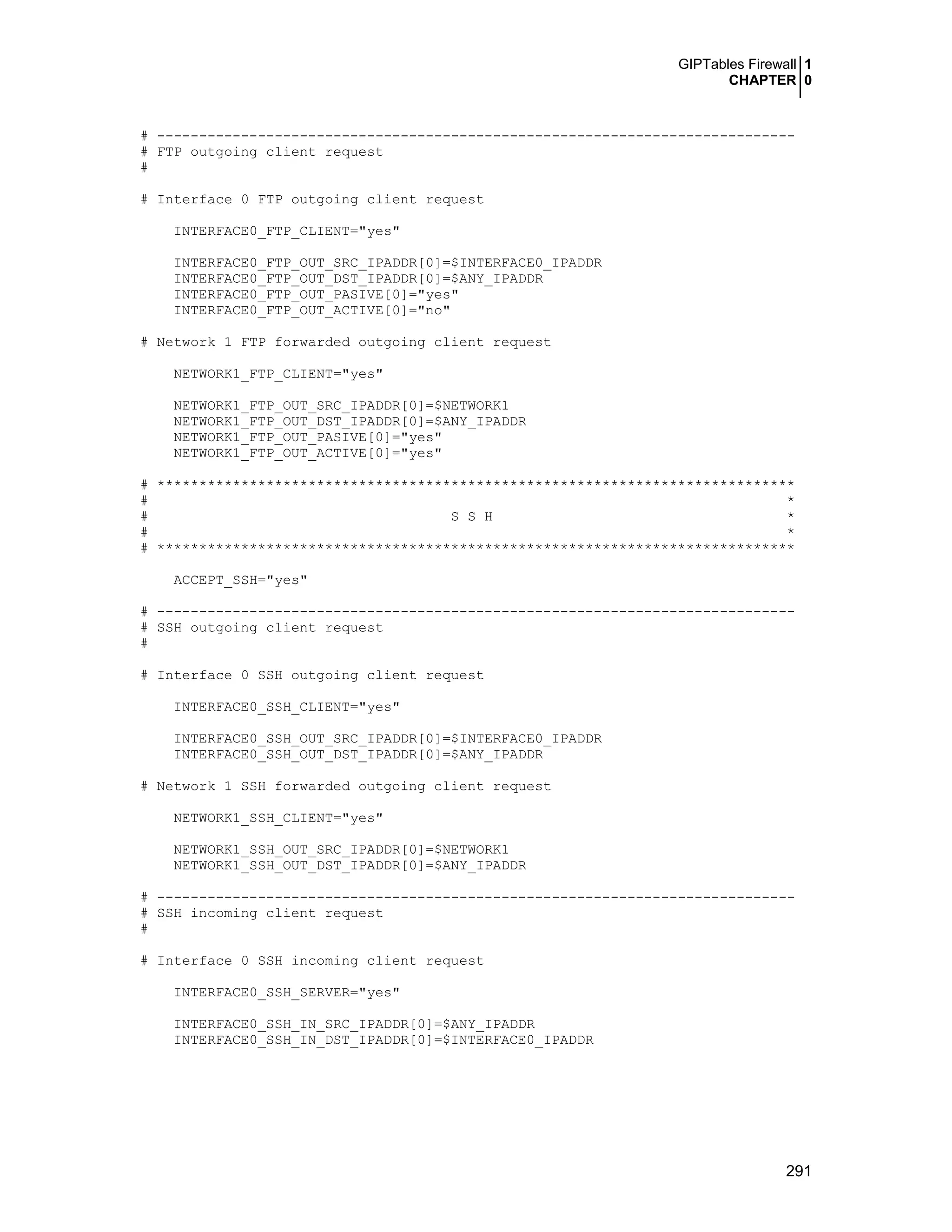 GIPTables Firewall 1
CHAPTER 0
291
# ----------------------------------------------------------------------------
# FTP outgoing client request
#
# Interface 0 FTP outgoing client request
INTERFACE0_FTP_CLIENT="yes"
INTERFACE0_FTP_OUT_SRC_IPADDR[0]=$INTERFACE0_IPADDR
INTERFACE0_FTP_OUT_DST_IPADDR[0]=$ANY_IPADDR
INTERFACE0_FTP_OUT_PASIVE[0]="yes"
INTERFACE0_FTP_OUT_ACTIVE[0]="no"
# Network 1 FTP forwarded outgoing client request
NETWORK1_FTP_CLIENT="yes"
NETWORK1_FTP_OUT_SRC_IPADDR[0]=$NETWORK1
NETWORK1_FTP_OUT_DST_IPADDR[0]=$ANY_IPADDR
NETWORK1_FTP_OUT_PASIVE[0]="yes"
NETWORK1_FTP_OUT_ACTIVE[0]="yes"
# ****************************************************************************
# *
# S S H *
# *
# ****************************************************************************
ACCEPT_SSH="yes"
# ----------------------------------------------------------------------------
# SSH outgoing client request
#
# Interface 0 SSH outgoing client request
INTERFACE0_SSH_CLIENT="yes"
INTERFACE0_SSH_OUT_SRC_IPADDR[0]=$INTERFACE0_IPADDR
INTERFACE0_SSH_OUT_DST_IPADDR[0]=$ANY_IPADDR
# Network 1 SSH forwarded outgoing client request
NETWORK1_SSH_CLIENT="yes"
NETWORK1_SSH_OUT_SRC_IPADDR[0]=$NETWORK1
NETWORK1_SSH_OUT_DST_IPADDR[0]=$ANY_IPADDR
# ----------------------------------------------------------------------------
# SSH incoming client request
#
# Interface 0 SSH incoming client request
INTERFACE0_SSH_SERVER="yes"
INTERFACE0_SSH_IN_SRC_IPADDR[0]=$ANY_IPADDR
INTERFACE0_SSH_IN_DST_IPADDR[0]=$INTERFACE0_IPADDR
 