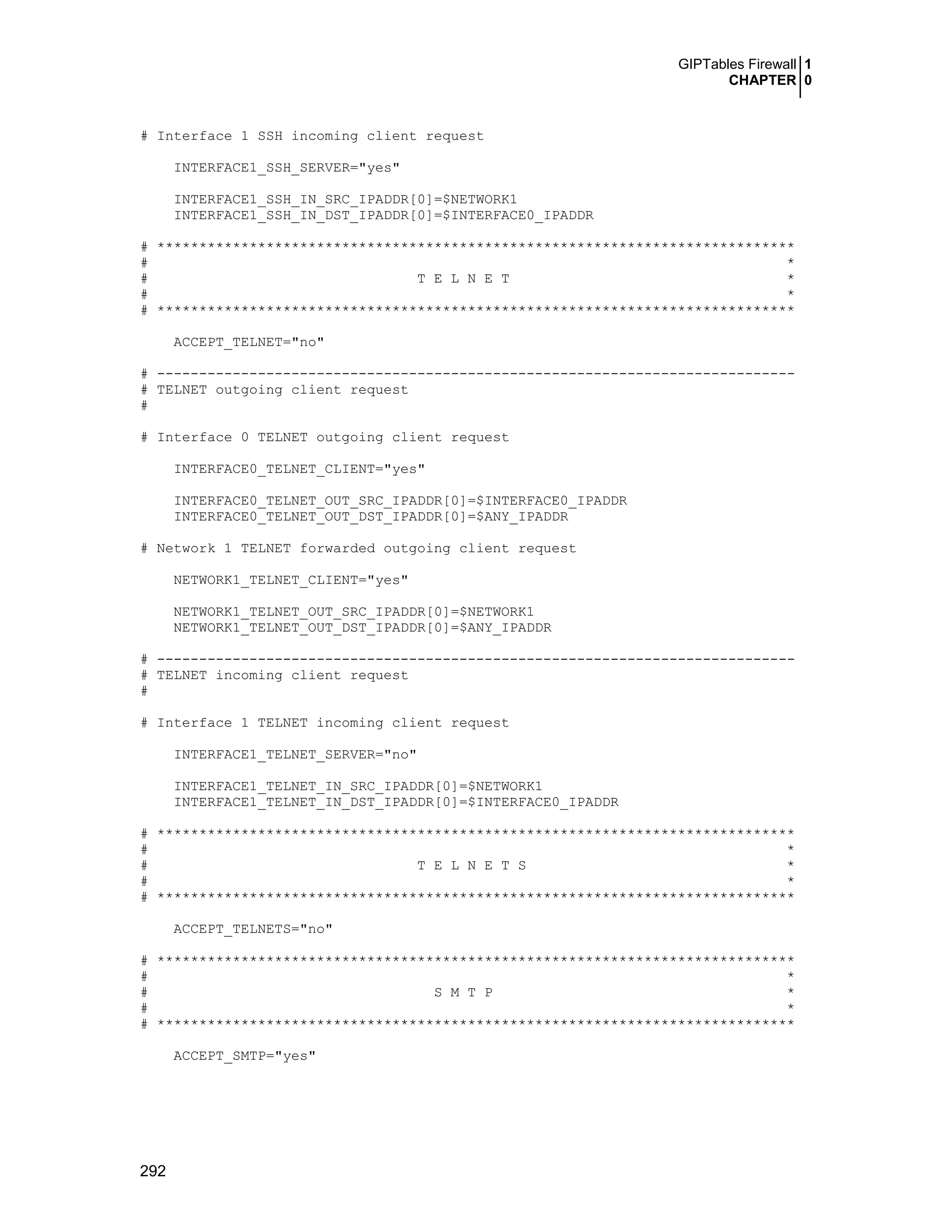 GIPTables Firewall 1
CHAPTER 0
292
# Interface 1 SSH incoming client request
INTERFACE1_SSH_SERVER="yes"
INTERFACE1_SSH_IN_SRC_IPADDR[0]=$NETWORK1
INTERFACE1_SSH_IN_DST_IPADDR[0]=$INTERFACE0_IPADDR
# ****************************************************************************
# *
# T E L N E T *
# *
# ****************************************************************************
ACCEPT_TELNET="no"
# ----------------------------------------------------------------------------
# TELNET outgoing client request
#
# Interface 0 TELNET outgoing client request
INTERFACE0_TELNET_CLIENT="yes"
INTERFACE0_TELNET_OUT_SRC_IPADDR[0]=$INTERFACE0_IPADDR
INTERFACE0_TELNET_OUT_DST_IPADDR[0]=$ANY_IPADDR
# Network 1 TELNET forwarded outgoing client request
NETWORK1_TELNET_CLIENT="yes"
NETWORK1_TELNET_OUT_SRC_IPADDR[0]=$NETWORK1
NETWORK1_TELNET_OUT_DST_IPADDR[0]=$ANY_IPADDR
# ----------------------------------------------------------------------------
# TELNET incoming client request
#
# Interface 1 TELNET incoming client request
INTERFACE1_TELNET_SERVER="no"
INTERFACE1_TELNET_IN_SRC_IPADDR[0]=$NETWORK1
INTERFACE1_TELNET_IN_DST_IPADDR[0]=$INTERFACE0_IPADDR
# ****************************************************************************
# *
# T E L N E T S *
# *
# ****************************************************************************
ACCEPT_TELNETS="no"
# ****************************************************************************
# *
# S M T P *
# *
# ****************************************************************************
ACCEPT_SMTP="yes"
 