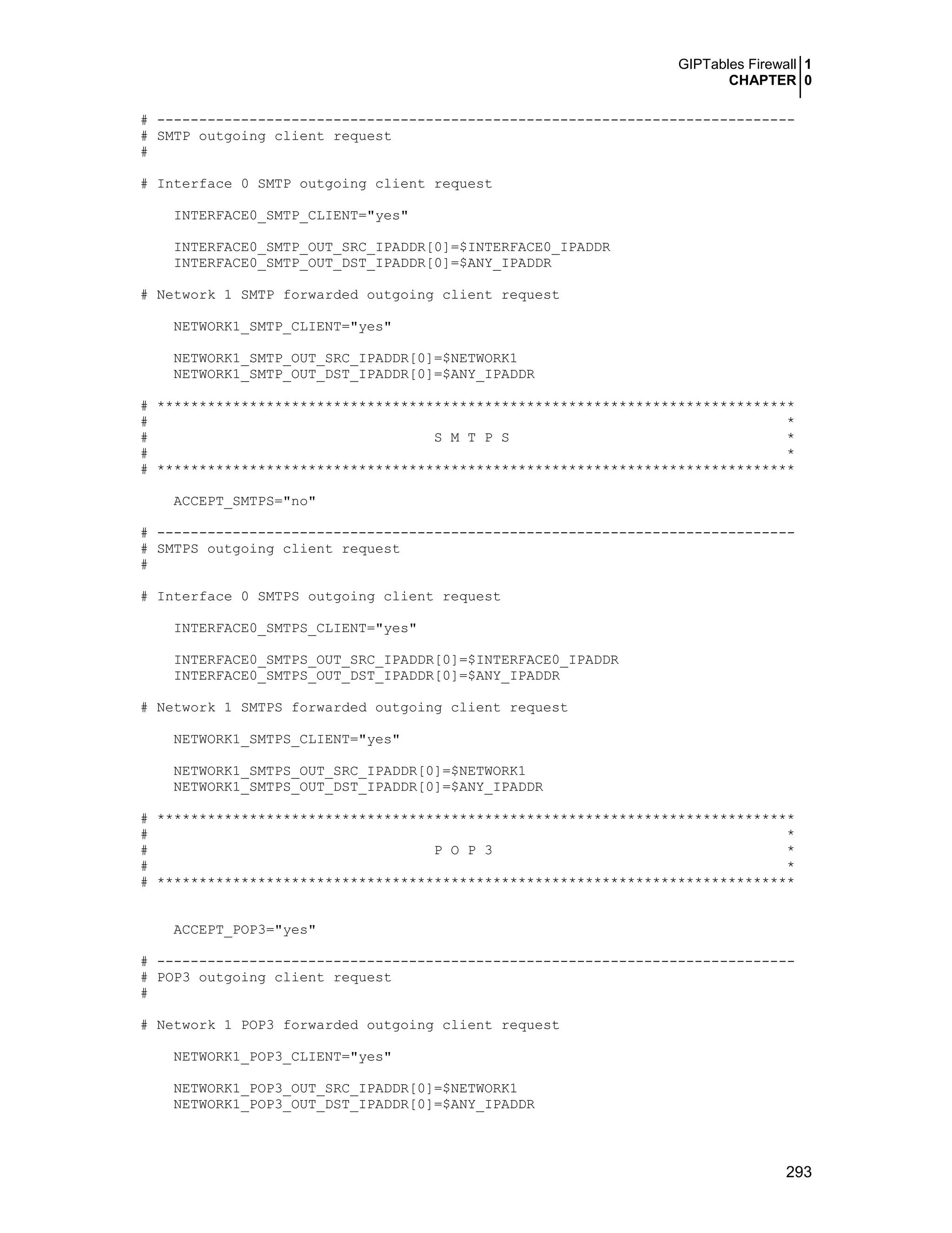 GIPTables Firewall 1
CHAPTER 0
293
# ----------------------------------------------------------------------------
# SMTP outgoing client request
#
# Interface 0 SMTP outgoing client request
INTERFACE0_SMTP_CLIENT="yes"
INTERFACE0_SMTP_OUT_SRC_IPADDR[0]=$INTERFACE0_IPADDR
INTERFACE0_SMTP_OUT_DST_IPADDR[0]=$ANY_IPADDR
# Network 1 SMTP forwarded outgoing client request
NETWORK1_SMTP_CLIENT="yes"
NETWORK1_SMTP_OUT_SRC_IPADDR[0]=$NETWORK1
NETWORK1_SMTP_OUT_DST_IPADDR[0]=$ANY_IPADDR
# ****************************************************************************
# *
# S M T P S *
# *
# ****************************************************************************
ACCEPT_SMTPS="no"
# ----------------------------------------------------------------------------
# SMTPS outgoing client request
#
# Interface 0 SMTPS outgoing client request
INTERFACE0_SMTPS_CLIENT="yes"
INTERFACE0_SMTPS_OUT_SRC_IPADDR[0]=$INTERFACE0_IPADDR
INTERFACE0_SMTPS_OUT_DST_IPADDR[0]=$ANY_IPADDR
# Network 1 SMTPS forwarded outgoing client request
NETWORK1_SMTPS_CLIENT="yes"
NETWORK1_SMTPS_OUT_SRC_IPADDR[0]=$NETWORK1
NETWORK1_SMTPS_OUT_DST_IPADDR[0]=$ANY_IPADDR
# ****************************************************************************
# *
# P O P 3 *
# *
# ****************************************************************************
ACCEPT_POP3="yes"
# ----------------------------------------------------------------------------
# POP3 outgoing client request
#
# Network 1 POP3 forwarded outgoing client request
NETWORK1_POP3_CLIENT="yes"
NETWORK1_POP3_OUT_SRC_IPADDR[0]=$NETWORK1
NETWORK1_POP3_OUT_DST_IPADDR[0]=$ANY_IPADDR
 
