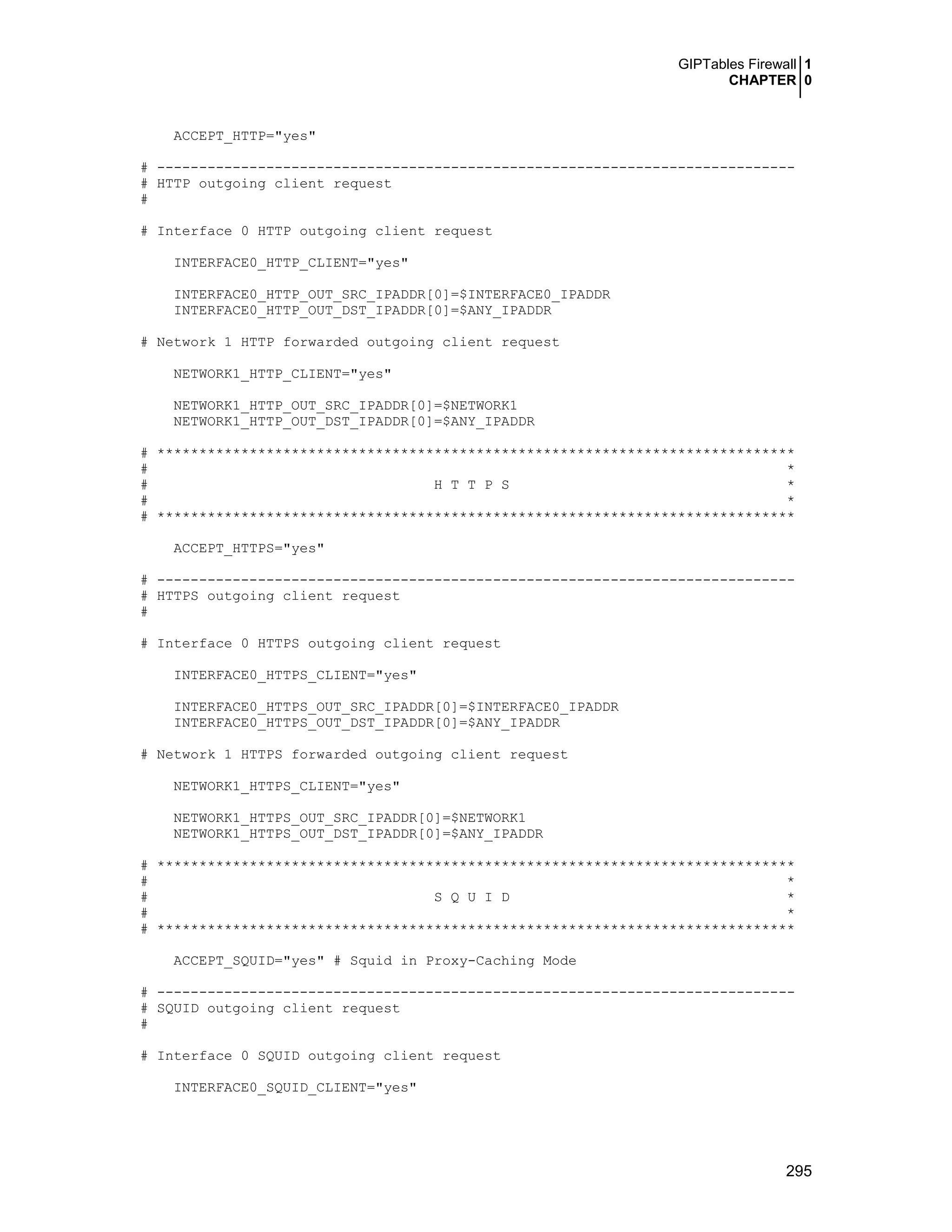 GIPTables Firewall 1
CHAPTER 0
295
ACCEPT_HTTP="yes"
# ----------------------------------------------------------------------------
# HTTP outgoing client request
#
# Interface 0 HTTP outgoing client request
INTERFACE0_HTTP_CLIENT="yes"
INTERFACE0_HTTP_OUT_SRC_IPADDR[0]=$INTERFACE0_IPADDR
INTERFACE0_HTTP_OUT_DST_IPADDR[0]=$ANY_IPADDR
# Network 1 HTTP forwarded outgoing client request
NETWORK1_HTTP_CLIENT="yes"
NETWORK1_HTTP_OUT_SRC_IPADDR[0]=$NETWORK1
NETWORK1_HTTP_OUT_DST_IPADDR[0]=$ANY_IPADDR
# ****************************************************************************
# *
# H T T P S *
# *
# ****************************************************************************
ACCEPT_HTTPS="yes"
# ----------------------------------------------------------------------------
# HTTPS outgoing client request
#
# Interface 0 HTTPS outgoing client request
INTERFACE0_HTTPS_CLIENT="yes"
INTERFACE0_HTTPS_OUT_SRC_IPADDR[0]=$INTERFACE0_IPADDR
INTERFACE0_HTTPS_OUT_DST_IPADDR[0]=$ANY_IPADDR
# Network 1 HTTPS forwarded outgoing client request
NETWORK1_HTTPS_CLIENT="yes"
NETWORK1_HTTPS_OUT_SRC_IPADDR[0]=$NETWORK1
NETWORK1_HTTPS_OUT_DST_IPADDR[0]=$ANY_IPADDR
# ****************************************************************************
# *
# S Q U I D *
# *
# ****************************************************************************
ACCEPT_SQUID="yes" # Squid in Proxy-Caching Mode
# ----------------------------------------------------------------------------
# SQUID outgoing client request
#
# Interface 0 SQUID outgoing client request
INTERFACE0_SQUID_CLIENT="yes"
 
