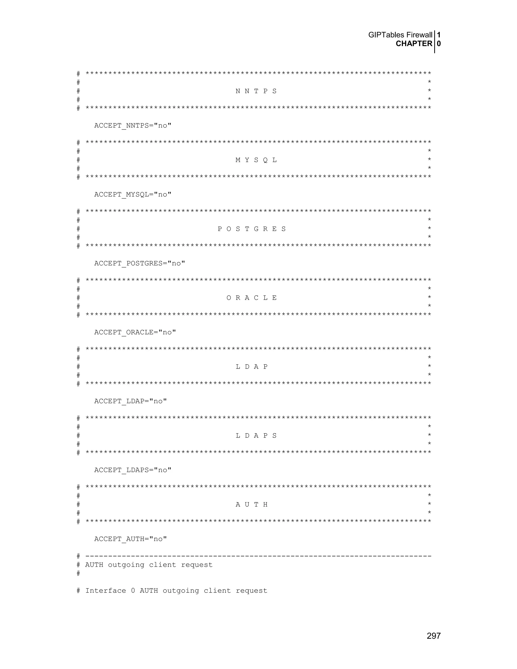 GIPTables Firewall 1
CHAPTER 0
297
# ****************************************************************************
# *
# N N T P S *
# *
# ****************************************************************************
ACCEPT_NNTPS="no"
# ****************************************************************************
# *
# M Y S Q L *
# *
# ****************************************************************************
ACCEPT_MYSQL="no"
# ****************************************************************************
# *
# P O S T G R E S *
# *
# ****************************************************************************
ACCEPT_POSTGRES="no"
# ****************************************************************************
# *
# O R A C L E *
# *
# ****************************************************************************
ACCEPT_ORACLE="no"
# ****************************************************************************
# *
# L D A P *
# *
# ****************************************************************************
ACCEPT_LDAP="no"
# ****************************************************************************
# *
# L D A P S *
# *
# ****************************************************************************
ACCEPT_LDAPS="no"
# ****************************************************************************
# *
# A U T H *
# *
# ****************************************************************************
ACCEPT_AUTH="no"
# ----------------------------------------------------------------------------
# AUTH outgoing client request
#
# Interface 0 AUTH outgoing client request
 