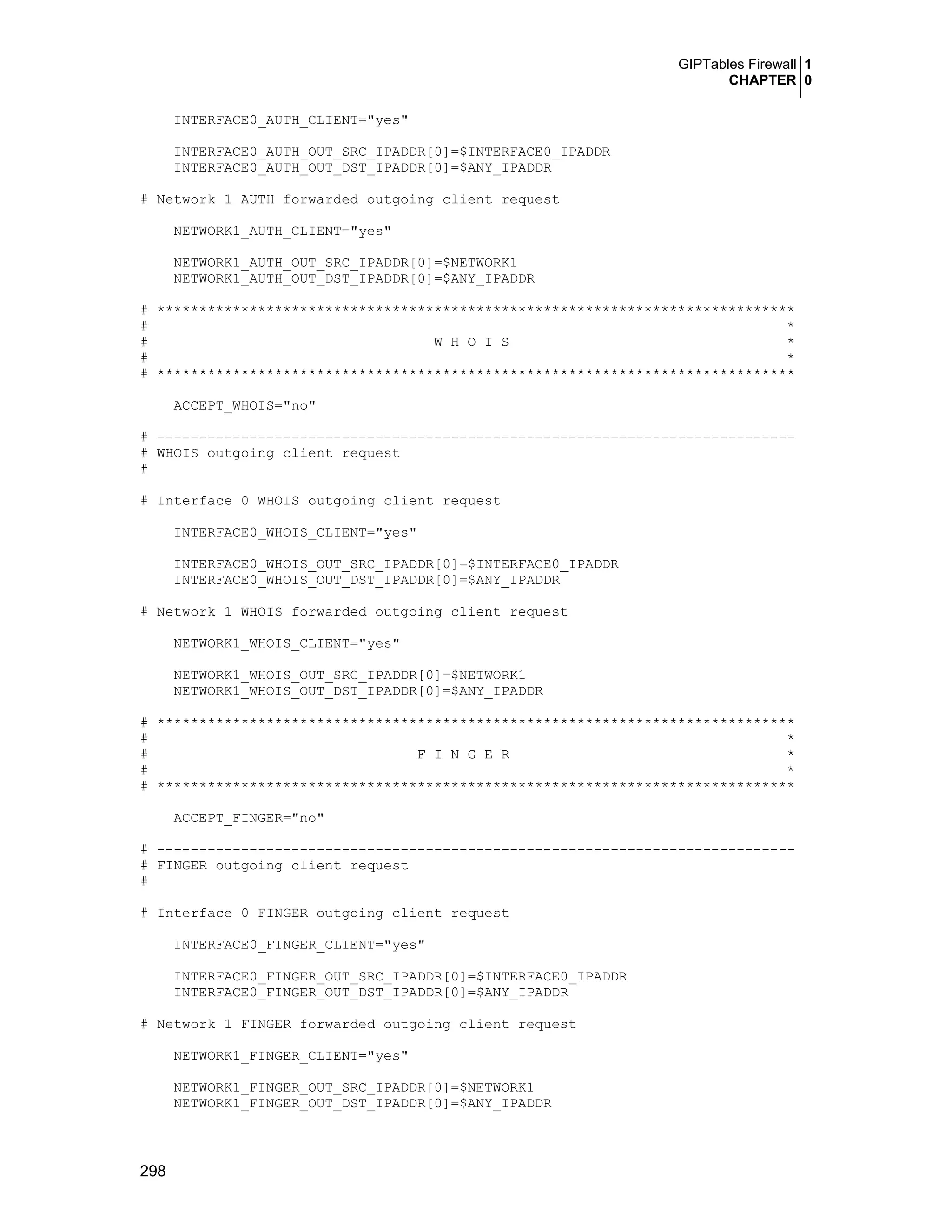 GIPTables Firewall 1
CHAPTER 0
298
INTERFACE0_AUTH_CLIENT="yes"
INTERFACE0_AUTH_OUT_SRC_IPADDR[0]=$INTERFACE0_IPADDR
INTERFACE0_AUTH_OUT_DST_IPADDR[0]=$ANY_IPADDR
# Network 1 AUTH forwarded outgoing client request
NETWORK1_AUTH_CLIENT="yes"
NETWORK1_AUTH_OUT_SRC_IPADDR[0]=$NETWORK1
NETWORK1_AUTH_OUT_DST_IPADDR[0]=$ANY_IPADDR
# ****************************************************************************
# *
# W H O I S *
# *
# ****************************************************************************
ACCEPT_WHOIS="no"
# ----------------------------------------------------------------------------
# WHOIS outgoing client request
#
# Interface 0 WHOIS outgoing client request
INTERFACE0_WHOIS_CLIENT="yes"
INTERFACE0_WHOIS_OUT_SRC_IPADDR[0]=$INTERFACE0_IPADDR
INTERFACE0_WHOIS_OUT_DST_IPADDR[0]=$ANY_IPADDR
# Network 1 WHOIS forwarded outgoing client request
NETWORK1_WHOIS_CLIENT="yes"
NETWORK1_WHOIS_OUT_SRC_IPADDR[0]=$NETWORK1
NETWORK1_WHOIS_OUT_DST_IPADDR[0]=$ANY_IPADDR
# ****************************************************************************
# *
# F I N G E R *
# *
# ****************************************************************************
ACCEPT_FINGER="no"
# ----------------------------------------------------------------------------
# FINGER outgoing client request
#
# Interface 0 FINGER outgoing client request
INTERFACE0_FINGER_CLIENT="yes"
INTERFACE0_FINGER_OUT_SRC_IPADDR[0]=$INTERFACE0_IPADDR
INTERFACE0_FINGER_OUT_DST_IPADDR[0]=$ANY_IPADDR
# Network 1 FINGER forwarded outgoing client request
NETWORK1_FINGER_CLIENT="yes"
NETWORK1_FINGER_OUT_SRC_IPADDR[0]=$NETWORK1
NETWORK1_FINGER_OUT_DST_IPADDR[0]=$ANY_IPADDR
 