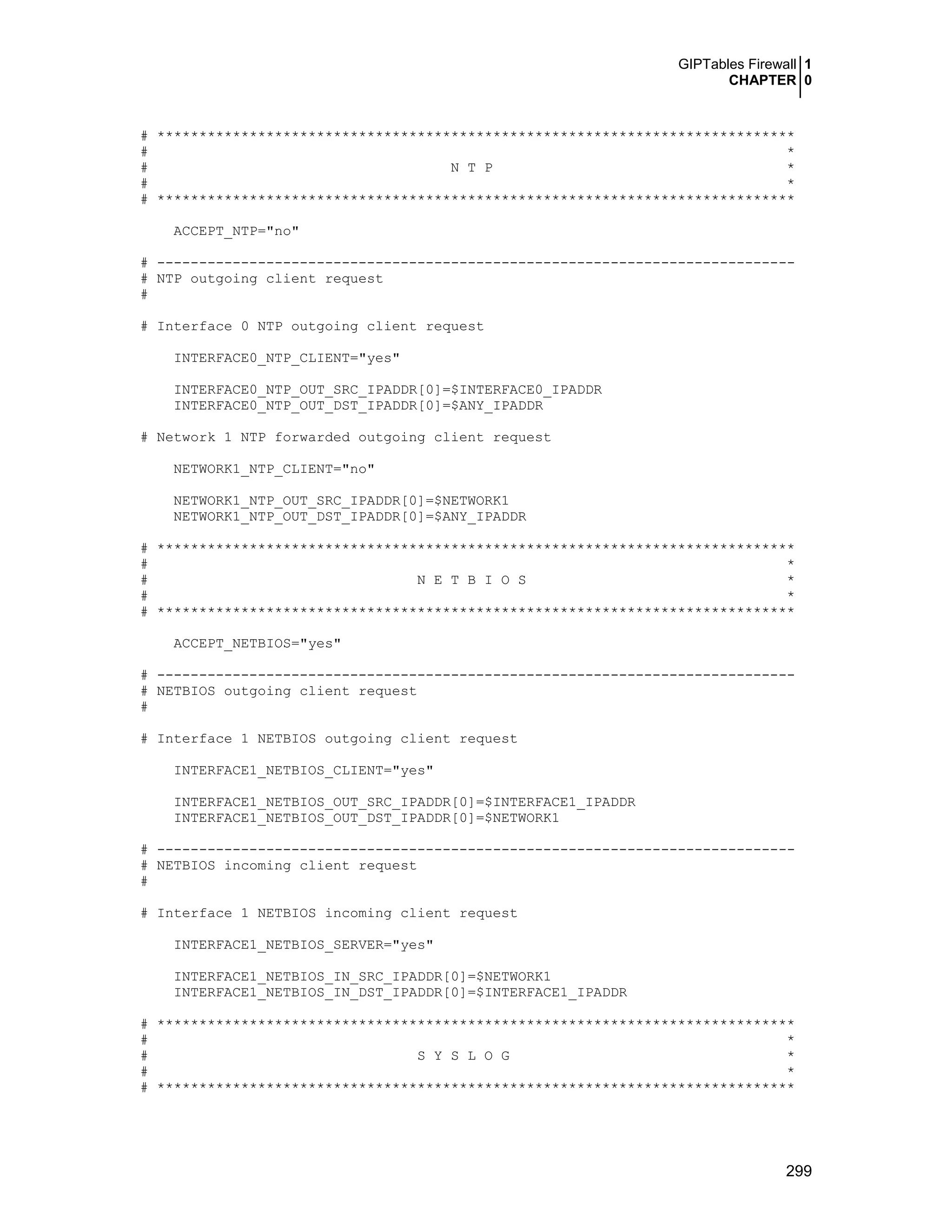 GIPTables Firewall 1
CHAPTER 0
299
# ****************************************************************************
# *
# N T P *
# *
# ****************************************************************************
ACCEPT_NTP="no"
# ----------------------------------------------------------------------------
# NTP outgoing client request
#
# Interface 0 NTP outgoing client request
INTERFACE0_NTP_CLIENT="yes"
INTERFACE0_NTP_OUT_SRC_IPADDR[0]=$INTERFACE0_IPADDR
INTERFACE0_NTP_OUT_DST_IPADDR[0]=$ANY_IPADDR
# Network 1 NTP forwarded outgoing client request
NETWORK1_NTP_CLIENT="no"
NETWORK1_NTP_OUT_SRC_IPADDR[0]=$NETWORK1
NETWORK1_NTP_OUT_DST_IPADDR[0]=$ANY_IPADDR
# ****************************************************************************
# *
# N E T B I O S *
# *
# ****************************************************************************
ACCEPT_NETBIOS="yes"
# ----------------------------------------------------------------------------
# NETBIOS outgoing client request
#
# Interface 1 NETBIOS outgoing client request
INTERFACE1_NETBIOS_CLIENT="yes"
INTERFACE1_NETBIOS_OUT_SRC_IPADDR[0]=$INTERFACE1_IPADDR
INTERFACE1_NETBIOS_OUT_DST_IPADDR[0]=$NETWORK1
# ----------------------------------------------------------------------------
# NETBIOS incoming client request
#
# Interface 1 NETBIOS incoming client request
INTERFACE1_NETBIOS_SERVER="yes"
INTERFACE1_NETBIOS_IN_SRC_IPADDR[0]=$NETWORK1
INTERFACE1_NETBIOS_IN_DST_IPADDR[0]=$INTERFACE1_IPADDR
# ****************************************************************************
# *
# S Y S L O G *
# *
# ****************************************************************************
 