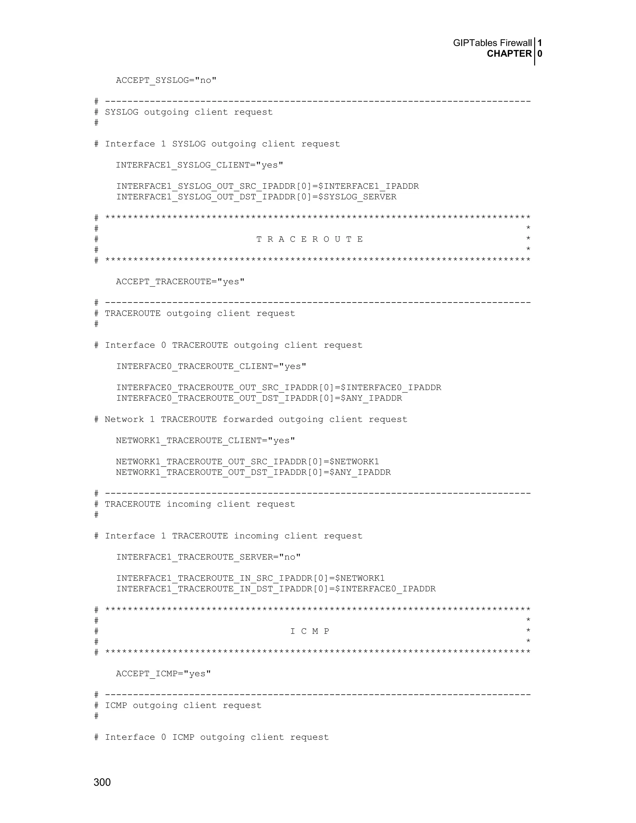 GIPTables Firewall 1
CHAPTER 0
300
ACCEPT_SYSLOG="no"
# ----------------------------------------------------------------------------
# SYSLOG outgoing client request
#
# Interface 1 SYSLOG outgoing client request
INTERFACE1_SYSLOG_CLIENT="yes"
INTERFACE1_SYSLOG_OUT_SRC_IPADDR[0]=$INTERFACE1_IPADDR
INTERFACE1_SYSLOG_OUT_DST_IPADDR[0]=$SYSLOG_SERVER
# ****************************************************************************
# *
# T R A C E R O U T E *
# *
# ****************************************************************************
ACCEPT_TRACEROUTE="yes"
# ----------------------------------------------------------------------------
# TRACEROUTE outgoing client request
#
# Interface 0 TRACEROUTE outgoing client request
INTERFACE0_TRACEROUTE_CLIENT="yes"
INTERFACE0_TRACEROUTE_OUT_SRC_IPADDR[0]=$INTERFACE0_IPADDR
INTERFACE0_TRACEROUTE_OUT_DST_IPADDR[0]=$ANY_IPADDR
# Network 1 TRACEROUTE forwarded outgoing client request
NETWORK1_TRACEROUTE_CLIENT="yes"
NETWORK1_TRACEROUTE_OUT_SRC_IPADDR[0]=$NETWORK1
NETWORK1_TRACEROUTE_OUT_DST_IPADDR[0]=$ANY_IPADDR
# ----------------------------------------------------------------------------
# TRACEROUTE incoming client request
#
# Interface 1 TRACEROUTE incoming client request
INTERFACE1_TRACEROUTE_SERVER="no"
INTERFACE1_TRACEROUTE_IN_SRC_IPADDR[0]=$NETWORK1
INTERFACE1_TRACEROUTE_IN_DST_IPADDR[0]=$INTERFACE0_IPADDR
# ****************************************************************************
# *
# I C M P *
# *
# ****************************************************************************
ACCEPT_ICMP="yes"
# ----------------------------------------------------------------------------
# ICMP outgoing client request
#
# Interface 0 ICMP outgoing client request
 