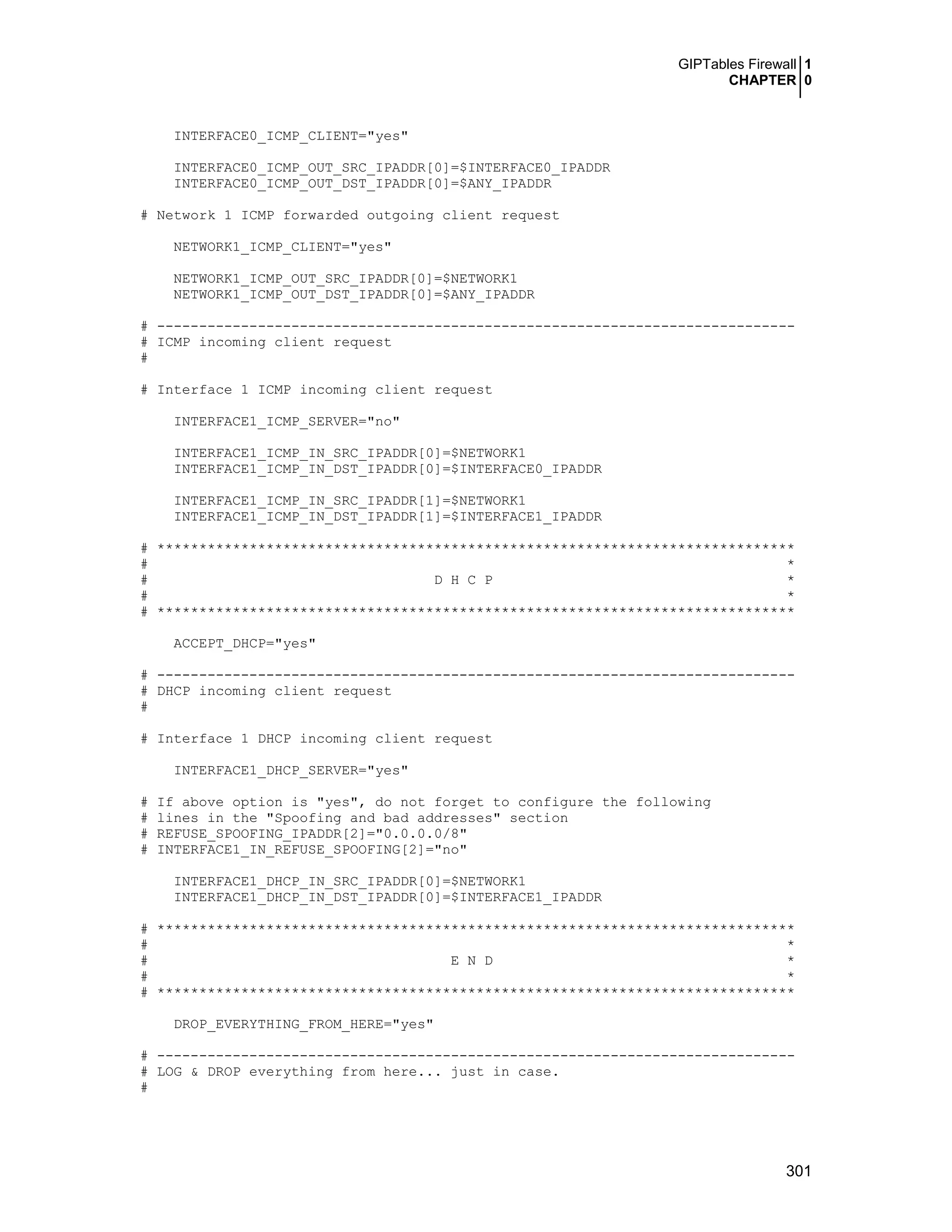 GIPTables Firewall 1
CHAPTER 0
301
INTERFACE0_ICMP_CLIENT="yes"
INTERFACE0_ICMP_OUT_SRC_IPADDR[0]=$INTERFACE0_IPADDR
INTERFACE0_ICMP_OUT_DST_IPADDR[0]=$ANY_IPADDR
# Network 1 ICMP forwarded outgoing client request
NETWORK1_ICMP_CLIENT="yes"
NETWORK1_ICMP_OUT_SRC_IPADDR[0]=$NETWORK1
NETWORK1_ICMP_OUT_DST_IPADDR[0]=$ANY_IPADDR
# ----------------------------------------------------------------------------
# ICMP incoming client request
#
# Interface 1 ICMP incoming client request
INTERFACE1_ICMP_SERVER="no"
INTERFACE1_ICMP_IN_SRC_IPADDR[0]=$NETWORK1
INTERFACE1_ICMP_IN_DST_IPADDR[0]=$INTERFACE0_IPADDR
INTERFACE1_ICMP_IN_SRC_IPADDR[1]=$NETWORK1
INTERFACE1_ICMP_IN_DST_IPADDR[1]=$INTERFACE1_IPADDR
# ****************************************************************************
# *
# D H C P *
# *
# ****************************************************************************
ACCEPT_DHCP="yes"
# ----------------------------------------------------------------------------
# DHCP incoming client request
#
# Interface 1 DHCP incoming client request
INTERFACE1_DHCP_SERVER="yes"
# If above option is "yes", do not forget to configure the following
# lines in the "Spoofing and bad addresses" section
# REFUSE_SPOOFING_IPADDR[2]="0.0.0.0/8"
# INTERFACE1_IN_REFUSE_SPOOFING[2]="no"
INTERFACE1_DHCP_IN_SRC_IPADDR[0]=$NETWORK1
INTERFACE1_DHCP_IN_DST_IPADDR[0]=$INTERFACE1_IPADDR
# ****************************************************************************
# *
# E N D *
# *
# ****************************************************************************
DROP_EVERYTHING_FROM_HERE="yes"
# ----------------------------------------------------------------------------
# LOG & DROP everything from here... just in case.
#
 