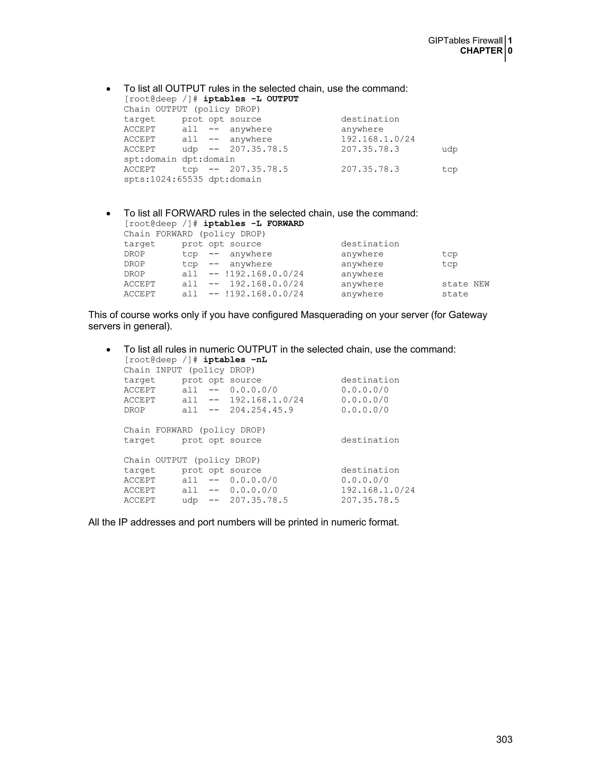 GIPTables Firewall 1
CHAPTER 0
303
• To list all OUTPUT rules in the selected chain, use the command:
[root@deep /]# iptables -L OUTPUT
Chain OUTPUT (policy DROP)
target prot opt source destination
ACCEPT all -- anywhere anywhere
ACCEPT all -- anywhere 192.168.1.0/24
ACCEPT udp -- 207.35.78.5 207.35.78.3 udp
spt:domain dpt:domain
ACCEPT tcp -- 207.35.78.5 207.35.78.3 tcp
spts:1024:65535 dpt:domain
• To list all FORWARD rules in the selected chain, use the command:
[root@deep /]# iptables -L FORWARD
Chain FORWARD (policy DROP)
target prot opt source destination
DROP tcp -- anywhere anywhere tcp
DROP tcp -- anywhere anywhere tcp
DROP all -- !192.168.0.0/24 anywhere
ACCEPT all -- 192.168.0.0/24 anywhere state NEW
ACCEPT all -- !192.168.0.0/24 anywhere state
This of course works only if you have configured Masquerading on your server (for Gateway
servers in general).
• To list all rules in numeric OUTPUT in the selected chain, use the command:
[root@deep /]# iptables –nL
Chain INPUT (policy DROP)
target prot opt source destination
ACCEPT all -- 0.0.0.0/0 0.0.0.0/0
ACCEPT all -- 192.168.1.0/24 0.0.0.0/0
DROP all -- 204.254.45.9 0.0.0.0/0
Chain FORWARD (policy DROP)
target prot opt source destination
Chain OUTPUT (policy DROP)
target prot opt source destination
ACCEPT all -- 0.0.0.0/0 0.0.0.0/0
ACCEPT all -- 0.0.0.0/0 192.168.1.0/24
ACCEPT udp -- 207.35.78.5 207.35.78.5
All the IP addresses and port numbers will be printed in numeric format.
 