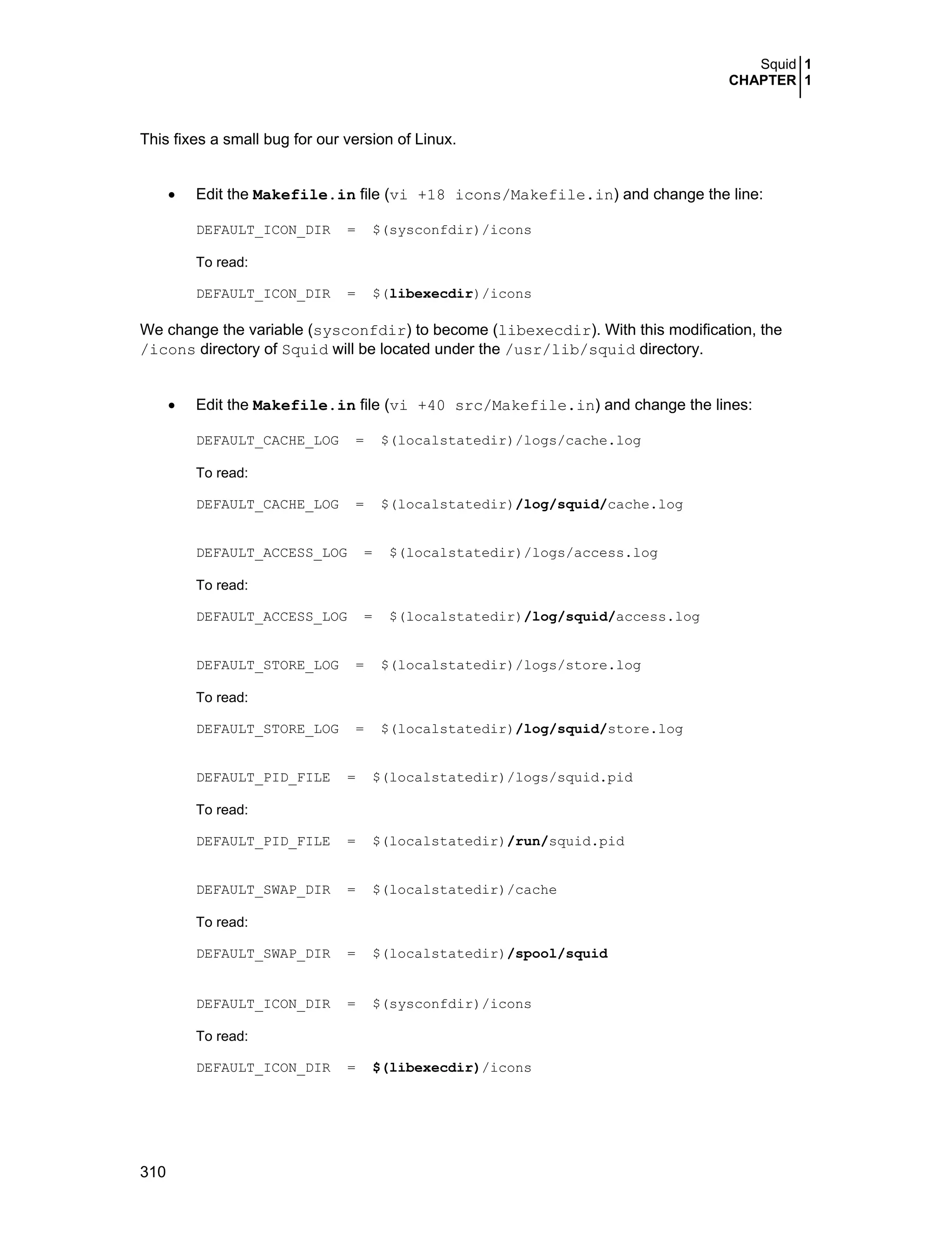 Squid 1
CHAPTER 1
310
This fixes a small bug for our version of Linux.
• Edit the Makefile.in file (vi +18 icons/Makefile.in) and change the line:
DEFAULT_ICON_DIR = $(sysconfdir)/icons
To read:
DEFAULT_ICON_DIR = $(libexecdir)/icons
We change the variable (sysconfdir) to become (libexecdir). With this modification, the
/icons directory of Squid will be located under the /usr/lib/squid directory.
• Edit the Makefile.in file (vi +40 src/Makefile.in) and change the lines:
DEFAULT_CACHE_LOG = $(localstatedir)/logs/cache.log
To read:
DEFAULT_CACHE_LOG = $(localstatedir)/log/squid/cache.log
DEFAULT_ACCESS_LOG = $(localstatedir)/logs/access.log
To read:
DEFAULT_ACCESS_LOG = $(localstatedir)/log/squid/access.log
DEFAULT_STORE_LOG = $(localstatedir)/logs/store.log
To read:
DEFAULT_STORE_LOG = $(localstatedir)/log/squid/store.log
DEFAULT_PID_FILE = $(localstatedir)/logs/squid.pid
To read:
DEFAULT_PID_FILE = $(localstatedir)/run/squid.pid
DEFAULT_SWAP_DIR = $(localstatedir)/cache
To read:
DEFAULT_SWAP_DIR = $(localstatedir)/spool/squid
DEFAULT_ICON_DIR = $(sysconfdir)/icons
To read:
DEFAULT_ICON_DIR = $(libexecdir)/icons
 